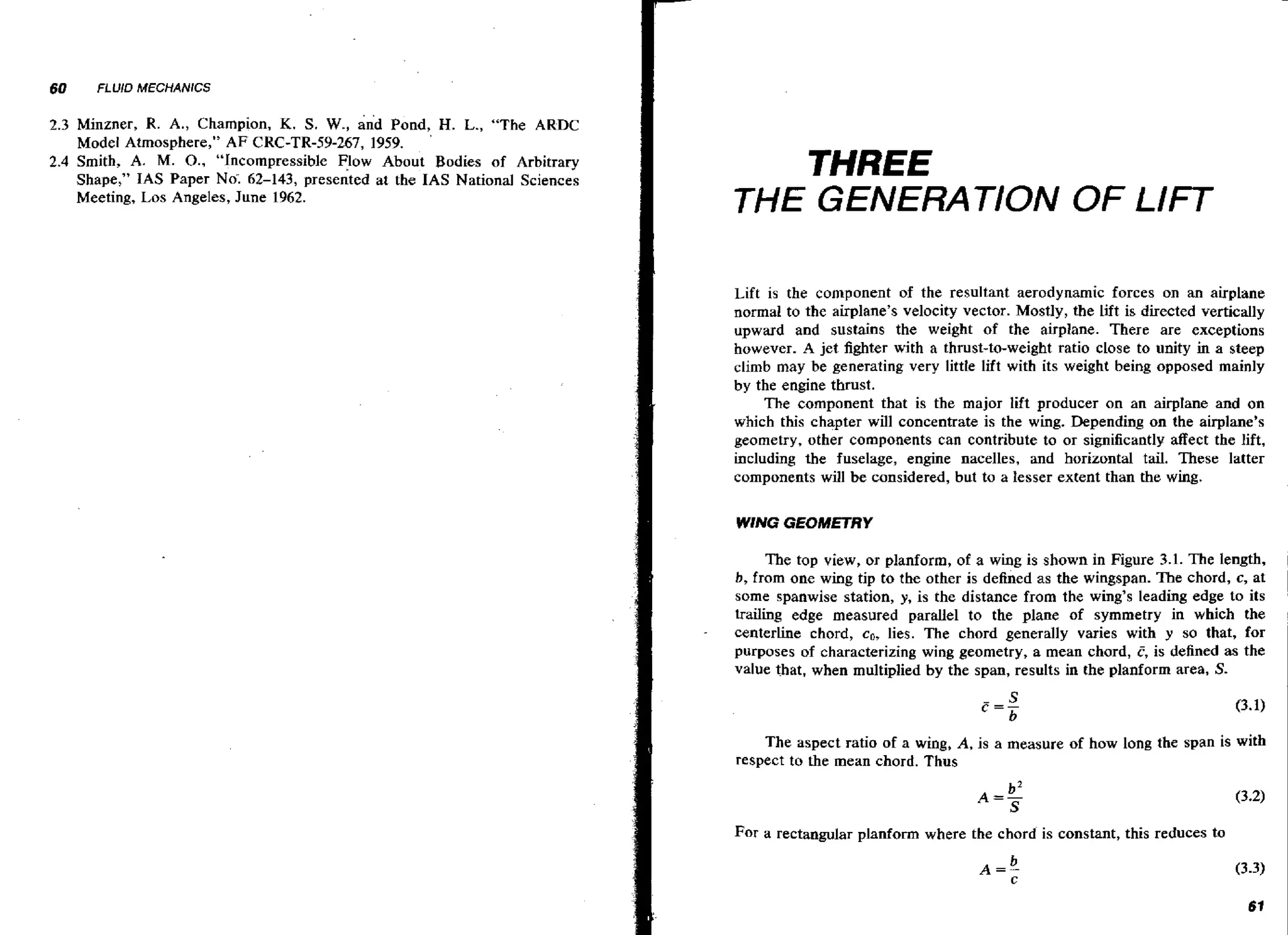 60

FLUID MECHANICS

K. S. We, and Pond,' H. L., "The ARDC
Model Atmosphere," A F CRC-TR-59-267, 1959.
2.4 Smith, A. M. O., "Incompressible v o w About Bodies of Arbitrary
Shape," IAS Paper No'; 62-143, presented at the IAS National Sciences
Meeting, Los Angeles, June 1962.
2.3 Minzner, R. A., Champion,

THREE
THE GENERATION OF LIFT
Lift is the component of the resultant aerodynamic forces on an airplane
normal to the airplane's velocity vector. Mostly, the lift is directed vertically
upward and sustains the weight of the airplane. There are exceptions
however. A jet fighter with a thrust-to-weight ratio close to unity in a steep
climb may be generating very littk lift with its weight being opposed mainly
by the engine thrust.
The component that is the major lift producer on an airplane and on
which this chapter will concentrate is the wing. Depending on the airplane's
geometry, other components can contribute to or significantly affect the lift,
including the fuselage, engine nacelles, and horizontal tail. These latter
components will be considered, but to a lesser extent than the wing.
WING GEOMETRY

The top view, or planform, of a w n is shown in Figure 3.1. The length,
ig
b, from one wing tip to the other is defined as the wingspan. The chord, c, at
some spanwise station, y, is the distance from the wing's leading edge to its
trailing edge measured parallel to the plane of symmetry in which the
centerline chord, co, lies. The chord generally varies with y so that, for
purposes of characterizing wing geometry, a mean chord, C, is defined as the
value that, when multiplied by the span, results in the planform area, S-

The aspect ratio of a wing, A, is a measure of how long the span is with
respect to the mean chord. Thus

For a rectangular planform where the chord is constant, this reduces to

 