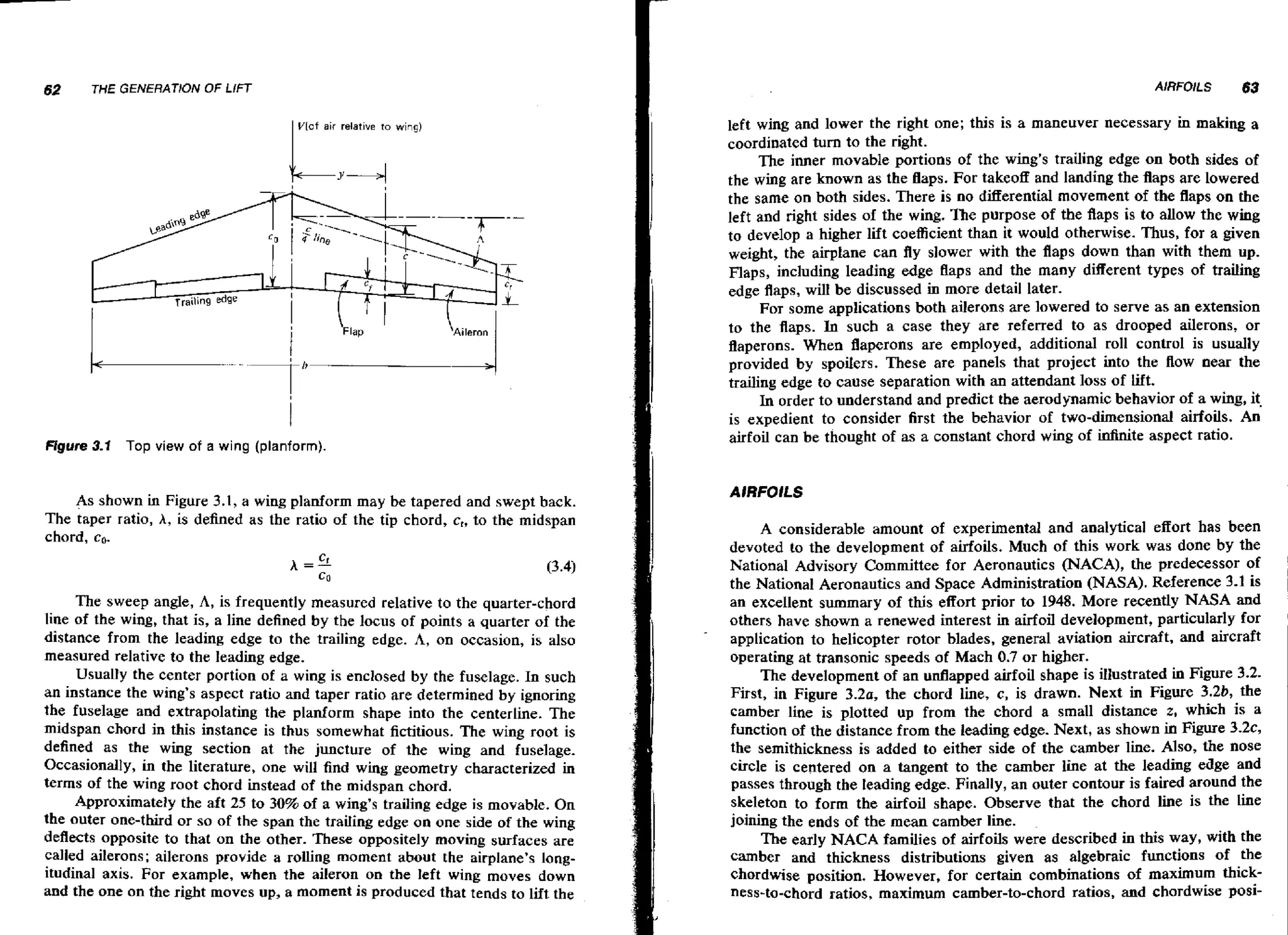62

THE GENERATION

OF LIFT
VIaf air relative to wing)

Figure 3-1 Top view of a wing (planform).

As shown in Figure 3.1, a wing planform may be tapered and swept back.
The taper ratio, A, is defined as the ratio of the tip chord, c,, to the midspan
chord, co.

The sweep angle, A, is frequently measured relative to the quarter-chord
line of the wing, that is, a line defined by the locus of points a quarter of the
distance from the leading edge to the trailing edge. A, on occasion, is also
measured relative to the leading edge.
Usually the center portion of a wing is enclosed by the fuselage. In such
an instance the wing's aspect ratio and taper ratio are determined by ignoring
the fuselage and extrapolating the planform shape into the centerline. The
midspan chord in this instance is thus somewhat fictitious. The wing root is
defined as the wing section at the juncture of the wing and fuselage.
Occasionally, in the literature, one will find wing geometry characterized in
terms of the wing root chord instead of the midspan chord.
Approximately the aft 25 to 30% of a wing's trailing edge is movable. On
the outer one-third or so of the span the trailing edge on one side of the wing
deflects opposite to that on the other. These oppositely moving surfaces are
called ailerons; ailerons provide a rolling moment about the airplane's longitudinal axis. For example, when the aileron on the left wing moves down
and the one on the right moves up, a moment is produced that tends to lift the

left wing arid lower the right one; this is a maneuver necessary in making a
coordinated turn to the right.
The inner movable portions of the wing's trailing edge on both sides of
the w n are known as the flaps. For takeoff and landing the flaps are Lowered
ig
the same on both sides. There is no differential movement of the flaps on the
left and right sides of the wing. The purpose of the flaps is to allow the wing
to develop a higher lift coefficient than it would otherwise. Thus, for a given
weight, the airplane can fly slower with the flaps down than with them up.
Flaps, including leading edge flaps and the many different types of trailing
edge flaps, wilI be discussed in more detail later.
For some applications both ailerons are lowered to serve as an extension
to the flaps. In such a case they are referred to as drooped ailerons, or
flaperons. When flaperons are employed, additional roll control is usually
provided by spoilers. These are panels that project into the flow near the
trailing edge to cause separation with an attendant loss of lift.
In order to understand and predict the aerodynamic behavior of a wing, it.
is expedient to consider first the behavior of two-dimensional airfoils. An
airfoil can be thought of as a constant chord wing of infinite aspect ratio.

A considerable amount of experimental and analytical effort has been
devoted to the development of airfoils. Much of this work was done by the
National Advisory Committee for Aeronautics (NACA), the predecessor of
the National Aeronautics and Space Administration (NASA). Reference 3.1 is
an excellent summary of this effort prior to 1948. More recently NASA and
others have shown a renewed interest in airfoil development, particularly for
application to helicopter rotor blades, general aviation aircraft, and aircraft
operating at transonic speeds of Mach 0.7 or higher.
The development of an udapped airfoil shape is itlustrated in Figure 3 2
.First, in Figure 3.2a, the chord line, c, is drawn. Next in Figure 3.2b, the
camber line is plotted up from the chord a small distance z, which is a
function of the distance from the leading edge. Next, as shown in Figure 3-2c,
the semithickness is added to either side of the camber line. Also, the nose
circle is centered on a tangent to the camber line at the leading edge and
passes through the leading edge. Finally, an outer contour is faired around the
skeleton to form the airfoil shape. Observe that the chord line is the line
joining the ends of the mean camber line.
The early NACA families of airfoils were described in this way, with the
camber and thickness distributions given as algebraic functions of the
chordwise position, However, for certain combinations of maximum thickness-to-chord ratios, maximum camber-to-chord ratios, and chardwise posi-

 