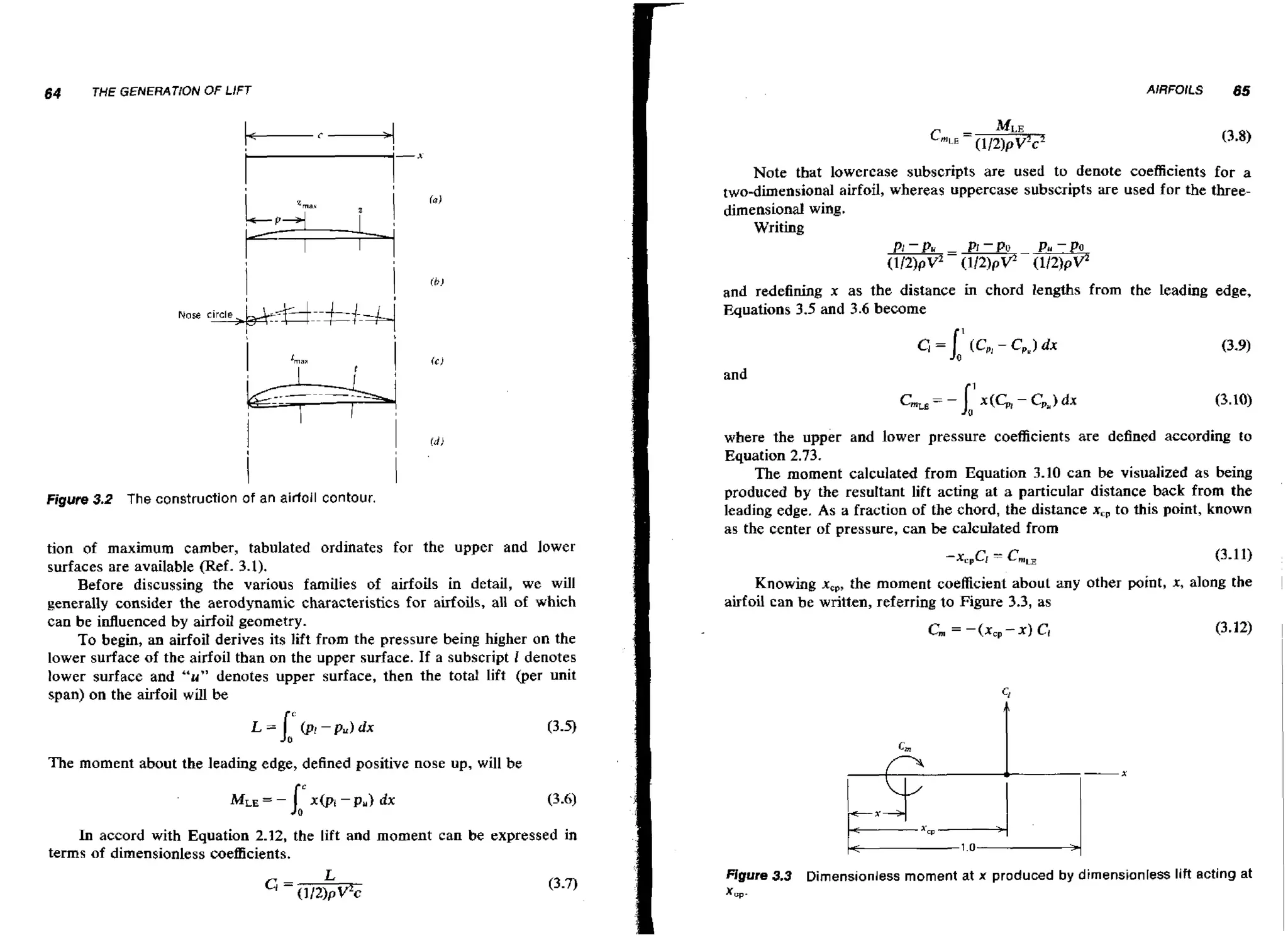 64

THE GENERATlON OF LIFT

Note that lowercase subscripts are used to denote coefficients for a
two-dimensional airfoil, whereas uppercase subscripts are used for the threedimensiond wing.
Writing

and redefining x as the distance in chord lengths from the Leading edge,
Equations 3.5 and 3.6 become

and
Gm= -

X(cm-cp.)dx

where the upper and lower pressure coefficients are defined according to
Equation 2.73.
The moment calculated from Equation 3.10 can be visualized as being
produced by the resultant lift acting at a particular distance back from the
leading edge. As a fraction of the chord, the distance x,, to this point, known
as the center of pressure, can be calculated from

Figure 3.2 The construction of an airfoil contour.
tion of maximum camber, tabulated ordinates for the upper and lower
surfaces are available (Ref. 3.1).
Before discussing the various families of airfoils in detail, we will
generally consider the aerodynamic characteristics for airfoils, all of which
can be iduenced by airfoil geometry.
To begin, an airfoil derives its lift from the pressure being higher on the
lower surface of the airfoil than on the upper surface. If a subscript I denotes
lower surface and "u" denotes upper surface, then the total lift (per unit
span) on the airfoil will be

Knowing x the moment coefficient about any other point, x, along the
,
airfoil can be written, referring to Figure 3.3, as

C,

= - (x,,

- X ) C!

(3.12)

The moment about the leading edge, defined positive nose up, will be
MLE =

1PI

-P dx
.
)

13-6)

In accord with Equation 2.12, the lift and moment can be expressed in
terms of dimensionless coefficients.
Fklure 3.3
xcp.

Dimensionless moment at x produced by dimensionless lift acting at

 
