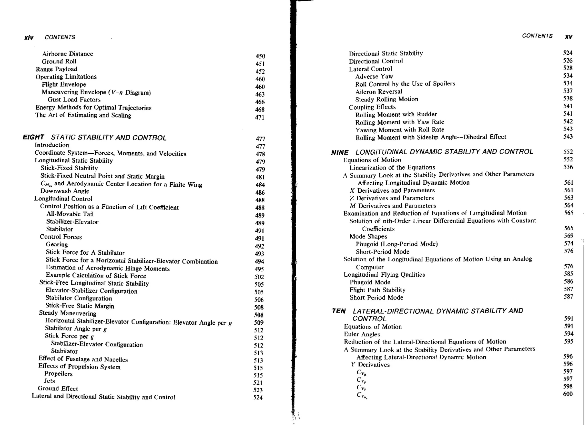 X ~ V

CONTENTS

CONTENTS

Airborne Distance
Gro~nd
Roll
Range Payload
Operating Limitations
Flight Envelope
Maneuvering Envelope (V-n Diagram)
Gust Load Factors
Energy Methods for Optimal Trajectories
The Art of Estimating and Scaling

EIGHT STATIC STABILITY AND CONTROL
Introduction
Coordinate System-Forces, Moments, and Velocities
Longitudinal Static Stability
Stick-Fixed Stability
Stick-Fixed Neutral Point and Static Margin
CM,, Aerodynamic Center Location for a Finite Wing
and
Downwash Angle
Longitudinal Control
Control Position as a Function of Lift Coefficient
All-Movable Tail
Stabilizer-EIevator
Stabilator
Control Forces
Gearing
Stick Force for A Stabifator
Stick Force for a HorizontaI Stabilizer-Elevator Combination
Estimation of Aerodynamic Hinge Moments
Example Calculation of Stick Force
Stick-Free Longitudinal Static Stability
Elevator-Stabilizer Configuration
Stabilator Configuration
Stick-Free Static Margin
Steady Maneuvering
Horizontal Stabilizer-Elevator Configuration: Elevator Angle per g
Stabilator Angle per g
Stick Force per g
Stabilizer-Elevator Configuration
Stabilator
Effect of Fuselage and Nacelles
Effects of Propulsion System
Propellers
Jets
Ground Effect
Lateral and Directional Static Stability and Control

Directional Static Stability
Directional Control
Lateral Control
Adverse Yaw
Roll Control by the Use of Spoilers
Aileron Reversal
Steady Rolling Motion
Coupling Effects
Rolling Moment with Rudder
Rolling Moment with Yaw Rate
Yawing Moment with Roll Rate
Rolling Moment with Sideslip Angle-Dihedral

Effect

NINE LONGITUDINAL DYNAMIC STABlLlTY AND CONTROL
Equations of Motion
Linearization of the Equations
A Summary Look at the Stability Derivatives and Other Parameters
Affecting Longitudinal Dynamic Motion
X Derivatives and Parameters
Z Derivatives and Parameters
M Derivatives and Parameters
Examination and Reduction of Equations of Longitudinal Motion
Solution of nth-Order Linear Differential Equations with Constant
Coefficients
Mode Shapes
Phugoid (Long-Period Mode)
Short-Period Mode
Solution of the 1,ongitudinal Equations of Motion Using an Analog
Computer
Longitudinal Flying Qualities
Phugoid Mode
Flight Path Stability
Short Period Mode

TEN LATERAL-D/RECT/ONAL DYNAMIC STABlLlTY AND
CONTROL
Equations of Motion
Euler Angles
Reduction of the Lateral-Directional Equations of Motion
A Summary Look at the Stability Derivatives and Other Parameters
Affecting Lateral-DirectionaI Dy narnic Motion
Y Derivatives
Cy,

c,

CY,
Cyar

xv

 