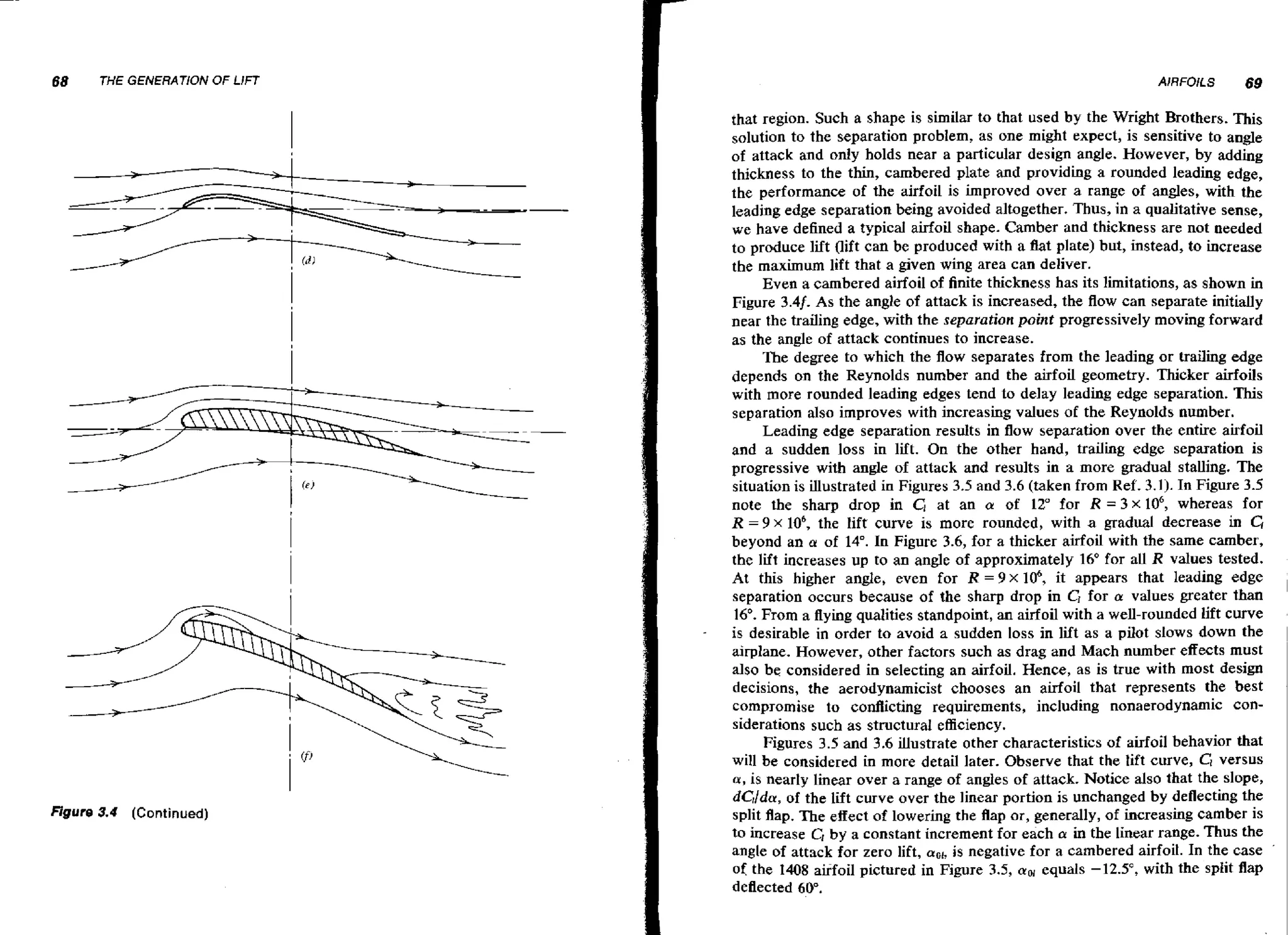 68

THE GENERATION OF LjFT

I
-

Figure 3.4

(Continued)

I

AlRFOILS

69

that region. Such a shape is similar to that used by the Wright Brothers. This
solution to the separation problem, as one might expect, is sensitive to angle
of attack and only holds near a particular design angle. However, by adding
thickness to the thin, cambered plate and providing a rounded leading edge,
the performance of the airfoil is improved over a range of angles, with the
leading edge separation being avoided altogether. Thus, in a qualitative sense,
we have defined a typical airfoil shape. Camber and thickness are not needed
to produce lift (lift can be produced with a flat plate) but, instead, to increase
the maximum lift that a given wing area can deliver.
Even a cambered airfoil of finite thickness has its limitations, as shown in
Figure 3.4f. As the angle of attack is increased, the flow can separate initially
near the trailing edge, with the separation point progressively moving forward
as the angle of attack continues to increase.
The degree to which the flow separates from the leading or trailing edge
depends on the Reynolds number and the airfoil geometry. Thicker airfoils
with more rounded leading edges tend to delay leading edge separation. This
separation also improves with increasing values of the Reynolds number.
Leading edge separation results in flow separation over the entire airfoil
and a sudden loss in lift. On the other hand, trailing edge separation is
progressive with angle of attack and results in a more gradual stalling. The
situation is illustrated in Figures 3.5 and 3.6 (taken from Ref. 3.1). In Figure 3.5
note the sharp drop in C, at an a of 12" for R = 3 x lo6, whereas for
R = 9 X lob, the Iifr curve is more rounded, with a gradual decrease in C1
beyond an a of 14". In Figure 3.6, for a thicker airfoil with the same camber,
the lift increases up to an angle of approximately 16' for all R values tested.
At this higher angle, even for R = 4 x I@, it appears that leading edge
separation occurs because of the sharp drop in CI for a values greater than
16". From a flying qualities standpoint, an airfoil with a well-rounded lift curve
is desirable in order to avoid a sudden loss in lift as a pilot slows down the
airplane. However, other factors such as drag and Mach number effects must
also be considered in selecting an airfoil. Hence, as is true with most design
decisions, the aerodynamicist chooses an airfoil that represents the best
compromise to conflicting requirements, including nonaerodynamic considerations such as structural efficiency.
Figures 3.5 and 3.6 illustrate other characteristics of airfoil behavior that
will be considered in more detail later. Observe that the lift curve, G versus
a,is nearly linear over a range of angles of attack. Notice also that the slope,
dcldu, of the lift curve over the linear portion is unchanged by deflecting the
split flap. The effect of lowering the flap or, generally, of increasing camber is
to increase C, by a constant increment for each a: in the linear range. Thus the
angle of attack for zero lift, a o ~ s negative for a cambered airfoil. In the case
i,
of the 1408 airfoil pictured in Figure 3.5, cuw equals -12.5", with the split flap
deflected 60".

 