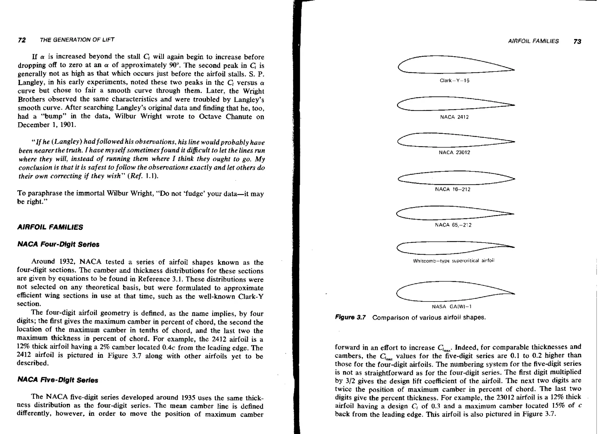 72

AlRFOlL FAMILIES

THE GENERATION OF LIFT

If a is increased beyond the stall CI wl again begin to increase before
il
dropping off to zero at an a of approximately 90". The second peak in C,is
generally not as high as that which occurs just before the airfoil stalls. S. P.
Langley, in his early experiments, noted these two peaks in the Cl versus a
curve but chose to fair a smooth curve through them. Later, the Wright
Brothers observed the same characteristics and were troubled by Langley's
smooth curve. After searching Langley's original data and finding that he, too,
had a "bump" in the data, Wilbur Wright wrote to Octave Chanute on
December 1, 1901.

"If he (Langley) had followed his observations, his line would probably have
been nearerthe truth. I haoe myselfsometimes found it diflcult to let thelines run
where they will, instead of running them where I think they ought to go. M
y
conclusion is that it is safest to follow the observations exactly and let others do
their own correcting if they wish" (Ref. 1 . 1 ) .
To paraphrase the immortal Wilbur Wright, "Do not 'fudge' your data-it
be right."

may

AIRFOIL FAMlLlES

73

c
c
c
c
NACA 2412

NACA 23012

NACA 16-212

NACA 65.-212

NACA Four-Dlgit Serles

Around 1932, NACA tested a series of airfoil shapes known as the
four-digit sections. The camber and thickness distributions for these sections
are given by equations to be found in Reference 3.1. These distributions were
not selected on any theoretical basis, but were formulated to approximate
efficient wing sections in use at that time, such as the well-known Clark-Y
section.
The four-digit airfoil geometry is defined, as the name implies, by four
digits; the first gives the maximum camber in percent of chord, the second the
location of the maximum camber in tenths of chord, and the last two the
maximum thickness in percent of chord. For example, the 2412 airfoil is a
12% thick airfoil having a 2% camber located 0 . 4 ~
from the leading edge. The
2412 airfoil is pictured in Figure 3.7 along with other airfoils yet to be
described.
NACA Rve-Dlgit Series

The NACA five-digit series developed around 1935 uses the same thickness distribution as the four-digit series. The mean camber line is defined
differently, however, in order to move the position of maximum camber

Whircomb-type

supercritical airfoil

NASA GAIWI-1

Figure 3 7 Comparison of various airfoil shapes.
.

forward in an effort to increase ClmU.
Indeed, for comparable thicknesses and
cambers, the C;,= values for the five-digit series are 0.1 to 0.2 higher than
those for the four-digit airfoils. The numbering system for the five-digit series
is not as straightforward as for the four-digit series. The first digit multiplied
by 312 gives the design lift coefficient of the airfoil. The next two digits are
twice the position of maximum camber in percent of chord. The last two
digits give the percent thickness. For example, the 23012 airfoil is a 12% thick
airfoil having a design C1 of 0.3 and a maximum camber located 15% of c
back from the leading edge. This airfoil is also pictured in Figure 3.7.

 