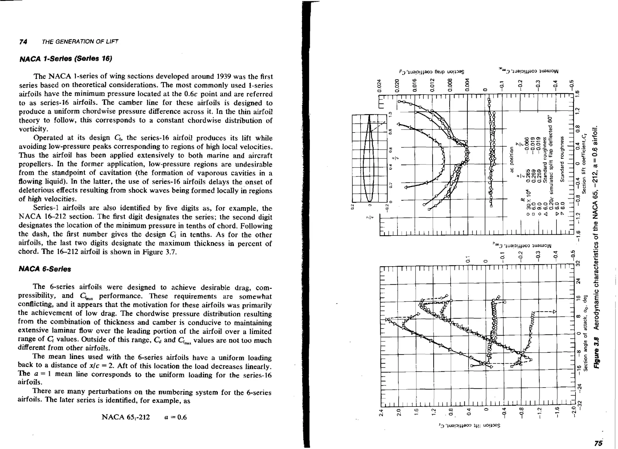 74

THE GENERATION OF LIFT

NACA l-Series (Serles 16)

The NACA 1-series of wing sections developed around 1939 was the first
series based on theoretical considerations. The most commonly used 1-series
airfoils have the minimum pressure located at the 0 . 6 ~
point and are referred
to as series-16 airfoils. The camber line for these airfoils is designed to
produce a uniform chordwise pressure difference across it. In the thin airfoil
theory to follow, this corresponds to a constant chordwise distribution of
vorticit y .
Operated at its design CI, the series-16 airfoil produces its lift while
avoiding low-pressure peaks corresponding to regions of high local velocities.
Thus the airfoil has been applied extensively to both marine and aircraft
propellers. In the former application, Iow-pressure regions are undesirable
from the standpoint of cavitation (the formation of vaporous cavities in a
flowing liquid). In the latter, the use of senes-16 airfoils delays the onset of
deleterious effects resulting from shock waves being formed locally in regions
of high velocities.
Series-1 airfoils are also identified b y five digits as, for example, the
NACA 16212 section. The first digit designates the series; the second digit
designates the location of the minimum pressure in tenths of chord. Following
the dash, the first number gives the design CI in tenths. As for the other
airfoils, the last two digits designate the maximum thickness i percent of
n
chord. The 1 6 2 1 2 airfoil is shown in Figure 3.7.
NACA CSeries

The &series airfoils were designed to achieve desirable drag, compressibility, and Ck, performance. These requirements are somewhat
conflicting, and it appears that the motivation for these airfoils was primarily
the achievement of low drag. The chordwise pressure distribution resulting
from the combination of thickness and camber is conducive to maintaining
extensive laminar flow over the leading portion of the airfoil over a limited
range of G values. Outside of this range, C and Clmsr
d
values are not too much
different from other airfoils.
The mean lines used with the 6-series airfoils have a uniform loading
back to a distance of xlc = 2. Aft of this location the load decreases linearly.
The a = 1 mean line corresponds to the uniform loading for the series-16
airfoils.
There are many perturbations on the numbering system for the &series
airfoils. The later series is identified, for example, as
NACA 651-212

a = 0.6

 