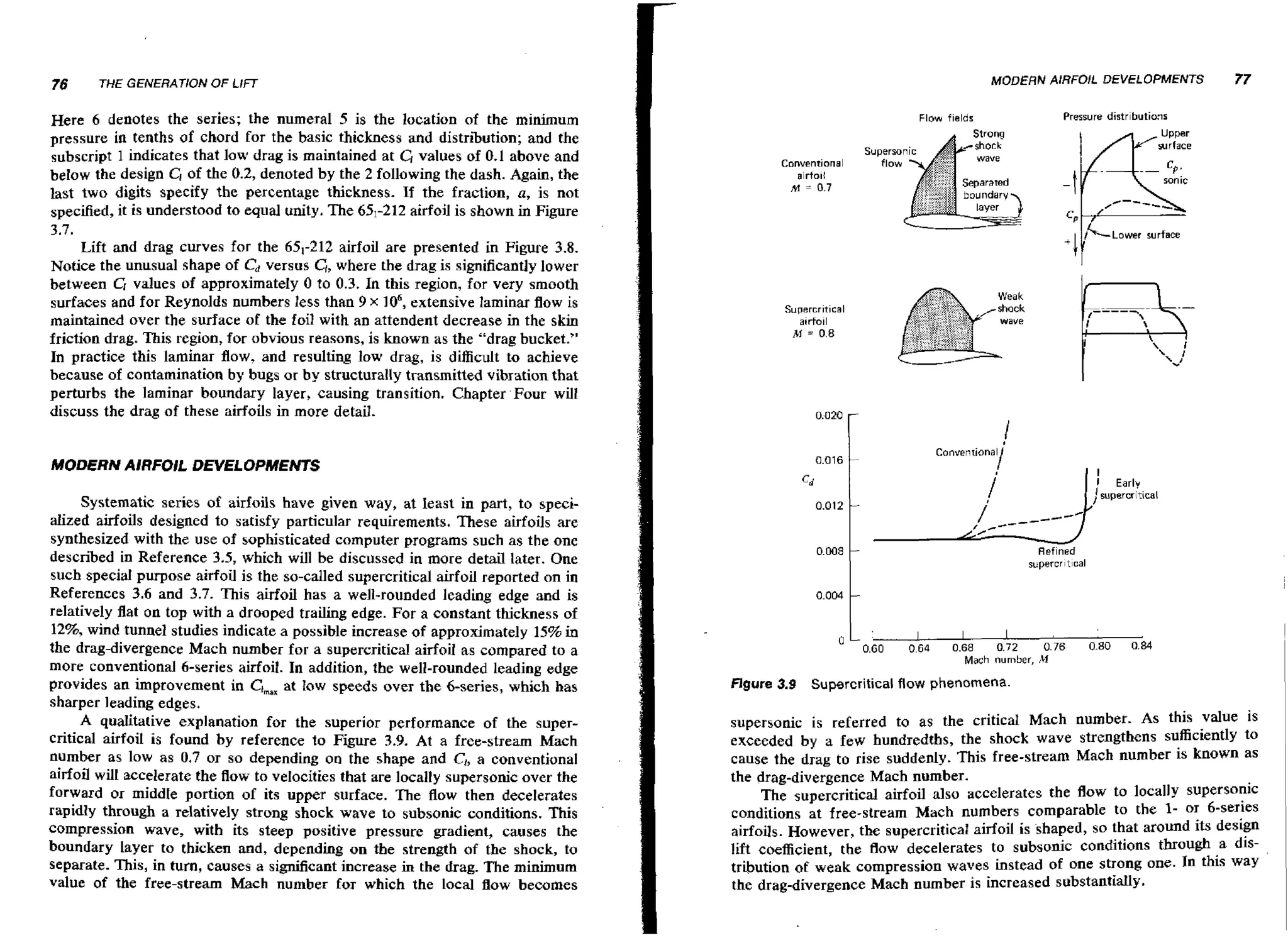 76

MODERN AIRFOIL DEVELOPMENTS

THE GEIVERAT~ON LIFT
OF

Here 6 denotes the series; the numeral 5 is the location of the minimum
pressure in tenths of chord for the basic thickness and distribution; and the
subscript 1 indicates that low drag is maintained at C, values of 0.1 above and
below the design C, of the 0.2, denoted by the 2 following the dash. Again, the
last two digits specify the percentage thickness. If the fraction, a, is not
specified, it is understood to equal unity. The 651-212airfoil is shown in Figure
3.7.
Lift and drag curves for the 65,-212 airfoil are presented in Figure 3.8.
Notice the unusual shape of Cd versus G, where the drag is significantly lower
between G values of approximately 0 to 0.3. In this region, for very smooth
surfaces and for Reynolds numbers less than 9 x lo6, extensive laminar flow is
maintained over the surface of the foil with an attendent decrease in the skin
friction drag. This region, for obvious reasons, is known as the "drag bucket."
In practice this laminar flow, and resulting low drag, is difficult to achieve
because of contamination by bugs or by structurally transmitted vibration that
perturbs the laminar boundary layer, causing transition. Chapter Four will
discuss the drag of these airfoils in more detail.

Pressure distrbutiais

Flow fields

surface
Conventional
airfo~l

sonic

, I = 0.7
+
, c -

Lower surface

0.016

MODERN AIRFOIL DEVELOPMENTS

-

i ;;;;u
C~ n

I
I

cd

Systematic series of airfoils have given way, at least in part, to specialized airfoils designed to satisfy particular requirements. These airfoils are
synthesized with the use of sophisticated computer programs such as the one
described in Reference 3.5, which will be discussed in more detail later. One
such special purpose airfoil is the so-called supercritical airfoil reported on in
References 3.6 and 3.7. This airfoil has a well-rounded leading edge and is
relatively flat on top with a drooped trailing edge. For a constant thickness of
12%, wind tunnel studies indicate a possible increase of approximately 15% in
the drag-divergence Mach number for a supercriticd airfoil as compared to a
more conventional 6-series airfoil. In addition, the well-rounded leading edge
provides an improvement in Clm,at low speeds over the 6-series, which has
sharper leading edges.
A qualitative explanation for the superior performance of the supercritical airfoil is found by reference to Figure 3.9. At a free-stream Mach
number as low as 0.7 or so depending on the shape and Ct, a conventional
airfoil wilt accelerate the flow to velocities that are locally supersonic over the
forward or middle portion of its upper surface. The flow then decelerates
rapidly through a relatively strong shock wave to subsonic conditions. This
compression wave, with its steep positive pressure gradient, causes the
boundary layer to thicken and, depending on the strength of the shock, to
separate. This, in turn, causes a significant increase in the drag. The minimum
value of the free-stream Mach number for which the Local flow becomes

77

Early

/ supercritical

0.012
I,/--

0.008

Refined
supercr~t~cal

011
.5

abz

0,;s

Mach number, M

Rgure 3 9
.

0.80

ou

Supercritical flow phenomena.

supersonic is referred to as the critical Mach number. As this value is
exceeded by a few hundredths, the shock wave strengthens sufficiently to
cause the drag to rise suddenly. This free-stream Mach number is known as
the drag-divergence Mach number.
The supercritical airfoil also accelerates the flow to locally supersonic
conditions at free-stream Mach numbers comparable to the 1- or 6-series
airfoils. However, the supercritical airfoil is shaped, so that around its design
lift coefficient, the flow decelerates to subsonic conditions through a distribution of weak compression waves instead of one strong one. In this way
the drag-divergence Mach number is increased substantially.

I

 
