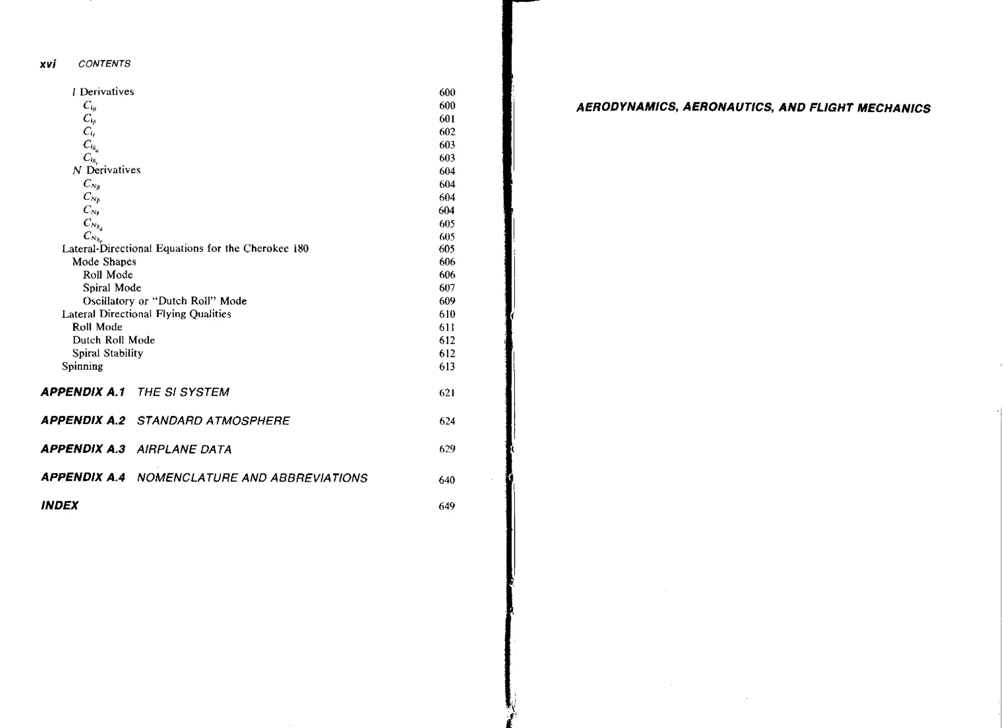 xvi

CONTENTS

AERODYNAMICS, AERONAUTICS, AND FLIGHT MECHANICS
Cii

Cl,
N Derivatives
C,,',

c,,

Cm
hi
Ch'8"

Lateral-Directional Equations for the Cherokee i80
Mode Shapes
Roll Mode
Spiral Mode
Oscillatory or "Dutch Roll" Mode
Lateral Directional Flying Qualities
Roll Mode
Dutch Roll Mode
Spiral Stability
Spinning

APPENDlX A.1

THE Sf SYSTEM

APPENDIX A.2 STANDARD ATMOSPHERE
APPENDIX A.3

AIRPLANE DATA

APPENDIX A.4

NOMENCLATURE AND ABBREVlATlONS

INDEX

 