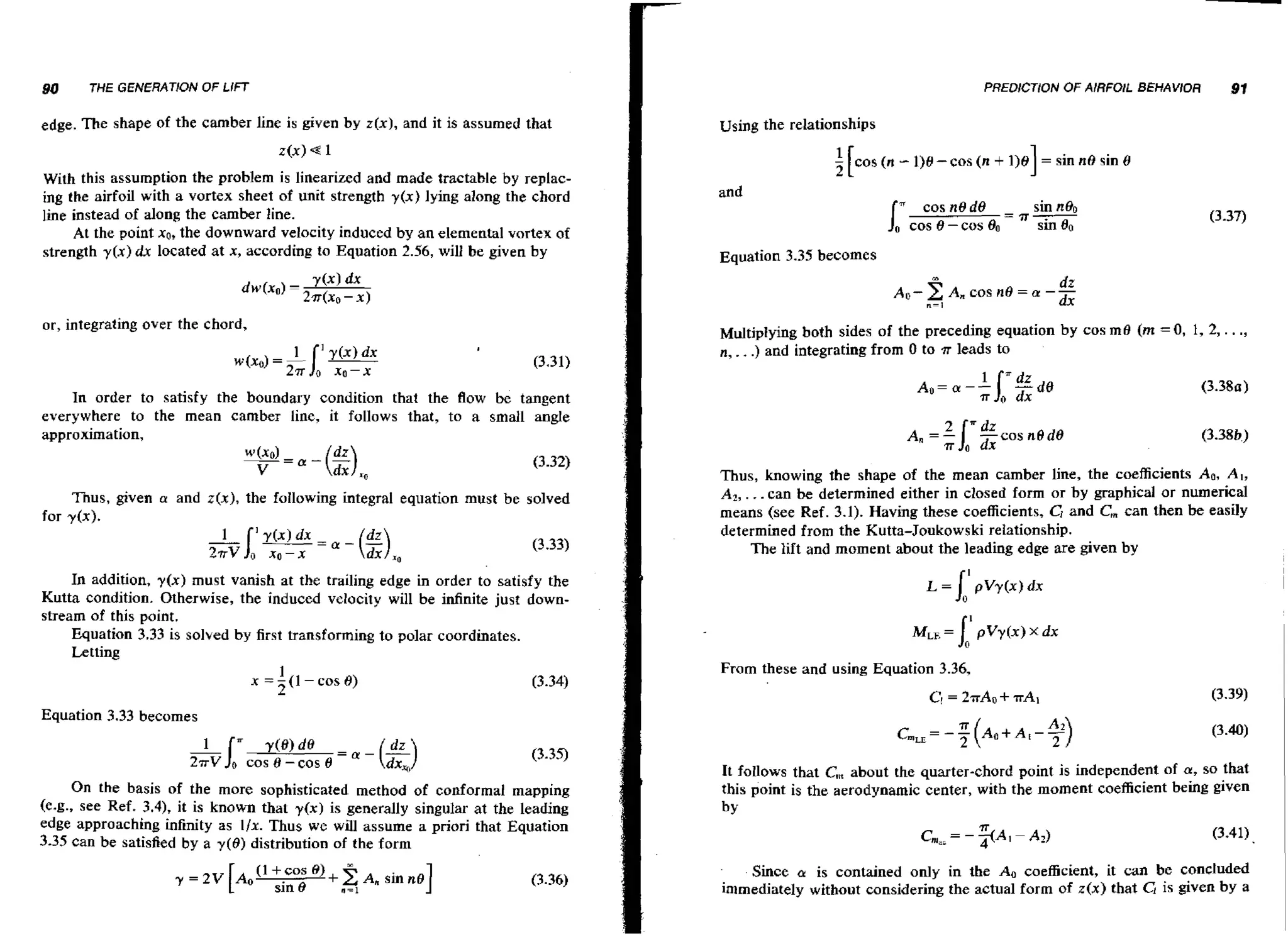 90

THE GENERATiON

edge. The shape

PREDICTION OF AIRFOIL BEHAV/OR

OF LlFT

of the camber line is given by z(x), and it is assumed that
z(x)

Using the relationships

e1

With this assumption the problem is linearized and made tractable by replacing the airfoil with a vortex sheet of unit strength y ( x ) lying along the chord
line instead of along the camber line.
At the point XO, the downward velocity induced by an elemental vortex of
strength y [ x ) dx located at x, according to Equation 2.56, will be given by

91

I

f [cos ( n - 1)8 - cos (n + 1)e
and
cosnOd0
cos O - cos

=T-

= sin no

sin 8

sin nB0
sin 60

Equation 3.35 becomes

dr
~ ~A, cos no2 a -- = dx
n=i

or, integrating over the chord,

Multiplying both sides of the preceding equation by cos me (m = 0 , 1, 2, .
n, . .) and integrating from 0 to .rr leads to

. .,

+

In order to satisfy the boundary condition that the flow be tangent
everywhere to the mean camber line, it follows that, to a small angle
approximation,

Thus, given a and z(x), the fallowing integral equation must be solved
for y l x ) .

In addition, y ( x ) must vanish at the trailing edge in order to satisfy the
Kutta condition. Otherwise, the induced velocity will be infinite just downstream of this point.
Equation 3.33 is solved by first transforming to polar coordinates.
Letting
1
x = - ( I - cos 8)
2

Thus, knowing the shape of the mean camber line, the coefficients Ao, A , ,
A 2 , . ..can be determined either in closed form or by graphical or numerical
means (see Ref. 3.1). Having these coefficients, CI and C, can then be easily
determined from the Kutta-Joukowski relationship.
The lift and moment about the leading edge are given by

From these and using Equation 3.36,

C

= 2nAo

+T A ~

Equation 3.33 becomes

1
'"

27rV

y(@)

0

cos B - cos 0 = a - (Lk)

On the basis of the more sophisticated method of conformal mapping
(e.g., see Ref, 3.4), it is known that y(x) is generally singular at the leading
edge approaching infinity as Ilx. Thus we will assume a priori that Equation
3.35 can be satisfied by a y ( 8 ) distribution of the form

It follows that C, about the quarter-chord point is independent of a, SO that
this point is the aerodynamic center, with the moment coefficient k i n g given
by
T
(3.41)
m a=-A
I
A21
-

Since a is contained only in the A. coefficient, it can be concluded
immediately without considering the actual form of z(x) that C! is given by a

 