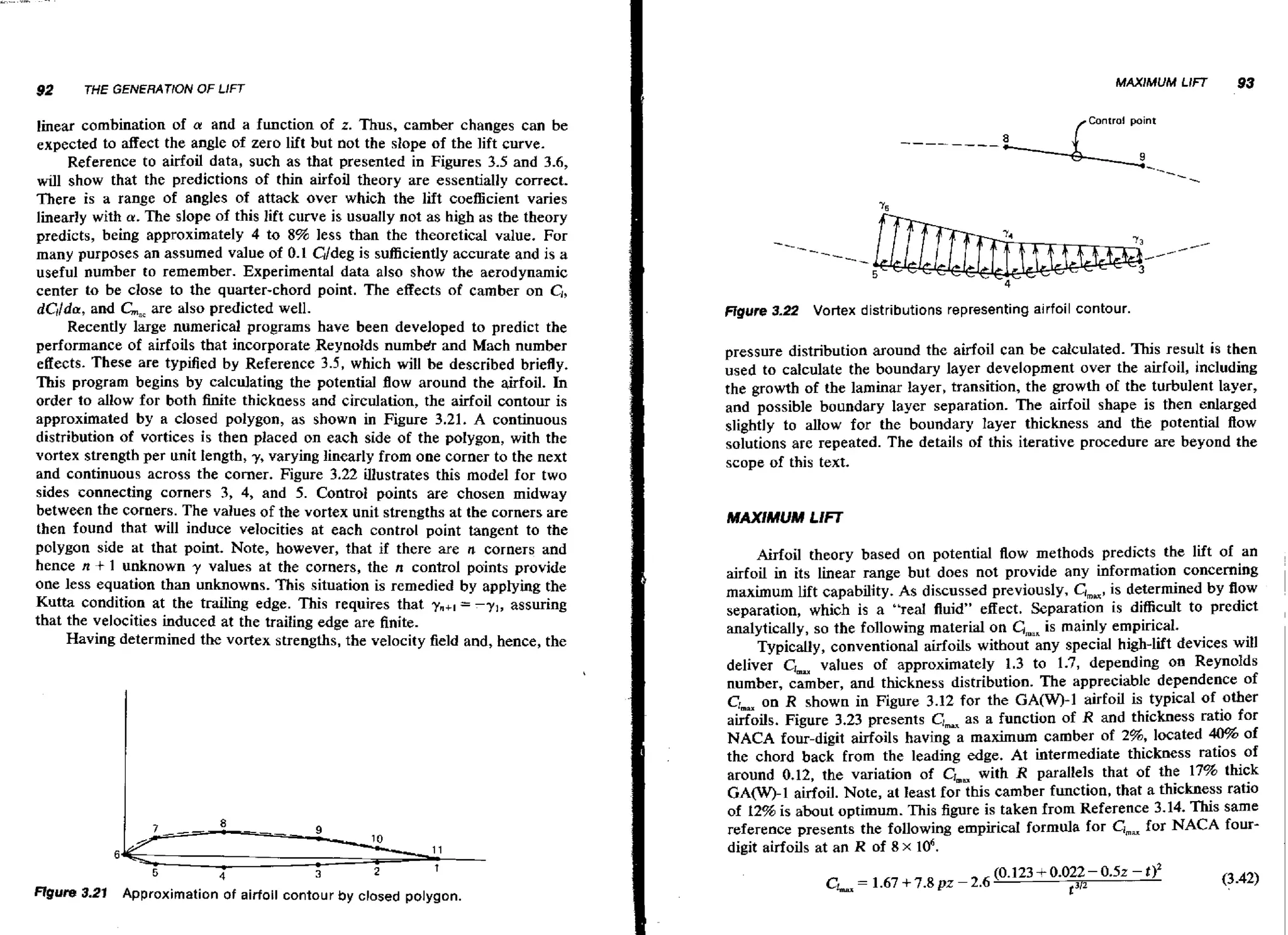 92

MAXIMUM LIFT

THE GENERATION OF LIFT

lhear combination of a and a function of z. Thus, camber changes can be
expected to affect the angle of zero lift but not the slope of the lift curve.
Reference to airfoil data, such as that presented in Figures 3.5 and 3.6,
will show that the predictions of thin airfoil theory are essentially correct.
There is a range of angles of attack over which the lift coefficient varies
linearly with u. The slope of this lift curve is usually not as high as the theory
predicts, being approximately 4 to 8% less than the theoretical value. For
is
many purposes an assumed value of 0.1 C~jdeg sufficiently accurate and is a
useful number to remember. Experimental data also show the aerodynamic
center to be close to the quarter-chord point. The effects of camber on C,,
dCl/Qa,
and GBE also predicted well.
are
Recently large numerical programs have been developed to predict the
performance of airfoils that incorporate Reynolds numb& and Mach number
effects. These are typified by Reference 3.5, which will be described briefly.
This program begins by calculating the potential flow around the airfoil. In
order to allow for both finite thickness and circulation, the airfoil contour is
approximated by a closed polygon, as shown in Figure 3.21. A continuous
distribution of vortices is then placed on each side of the polygon, with the
vortex strength per unit length, y, varying linearty from one corner to the next
and continuous across the comer. Figure 3.22 illustrates this model for two
sides connecting corners 3, 4, and 5. Control points are chosen midway
between the corners. The values of the vortex unit strengths at the corners are
then found that will induce velocities at each control point tangent to the
polygon side at that point. Note, however, that if there are n corners and
hence n + 1 unknown y values at the corners, the n control points provide
one less equation than unknowns. This situation is remedied by applying the
Kutta condition at the trailing edge. This requires that ?,+I = - y , , assuring
that the velocities induced at the trailing edge are finite.
Having determined the vortex strengths, the velocity field and, hence, the

Control point

Figure 3.22

Vortex distributions representing airfoil contour.

pressure distribution around the airfoil can be calculated. This result i s then
used to calculate the boundary layer development over the airfoil, including
the growth of the laminar layer, transition, the growth of the turbulent layer,
and possible boundary layer separation. The airfoil shape is then enlarged
slightly to allow for the boundary layer thickness and the potential flow
solutions are repeated. The details of this iterative procedure are beyond the
scope of this text.
MAXIMUM LIFT

Airfoil theory based on potential flow methods predicts the lift of an
airfoil in its linear range but does not provide any information concerning
maximum lift capability. As discussed previously, Clmpx, determined by flow
is
separation, which is a "real fluid" effect. Separation is difficult to predict
is
analytically, so the following material on GmnKmainly empirical.
Typically, conventional airfoils without any special high-lift devices will
values of approximately 1.3 to 1.7, depending on ReynoIds
deliver CJmu
number, camber, and thickness distribution. The appreciable dependence of
CLv on R shown in Figure 3.12 for the GA(W)-1 airfoil is typical of other
airfoils. Figure 3.23 presents
as a function of R and thickness ratio for
NACA four-digit airfoils having a maximum camber of 2%, located 40% of
the chord back from the leading edge. At intermediate thickness ratios of
around 0.12, the variation of CIm, with R parallels that of the 17% thick
G A O - 1 airfoil. Note, at least for this camber function, that a thickness ratio
of 12% is about optimum. This figure is taken from Reference 3.14. This same
for
reference presents the following empiricaI formula for Chm NACA fourdigit airfoils at an R of 8 x 106.

emu

Rgure 3-21 Approximation of airfoil contour by closed polygon.

93

 