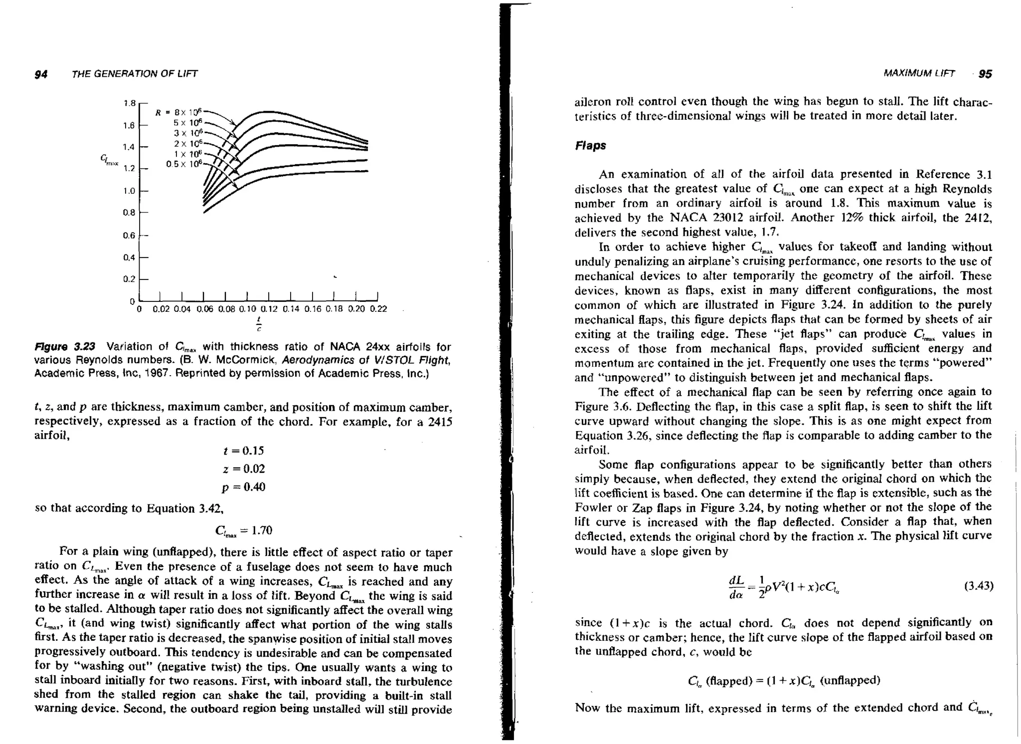 aileron roll control even though the wing has begun to stall. The lift characteristics of three-dimensional wings will be treated in more detail later.
Flaps

figure 3 2 Vafiation of C
.3
,,,
with thickness ratio of NACA 24xx airfoils for
various Reynolds numbers. (6. McCormick, Aerodynamics of V/STOL night,
W.
Academic Press, Inc, 1967. Reprinted by permission of Academic Press, Inc.)
t , z, and p are thickness, maximum camber, and position of maximum camber,
respectively, expressed as a fraction of the chord. For example, far a 2415
airfoil,
t = 0.15
z = 0.02
p = 0.40

so that according to Equation 3.42,
For a plain wing (unflapped), there is little effect of aspect ratio or taper
Even the presence of a fuselage does not seem to have much
ratio on CLaX.
effect. As the angle of attack of a wing increases, CL is reached and any
further increase in a will result in a loss of lift. Beyond CL the wing is said
to be staIled. Although taper ratio does not significantly affect the overall wing
CLI, it (and wing twist) significantly affect what portion of the wing stalls
first. As the taper ratio is decreased, the spanwise position of initial stall moves
progressively outboard. This tendency is undesirable and can be compensated
for b y "washing out" (negative twist) the tips. One usually wants a wing to
stall inboard initially for two reasons. First, with inboard stall, the turbulence
shed from the stalled region can shake the tail, providing a built-in stall
warning device. Second, the outboard region being unstalled will still provide

An examination of all of the airfoil data presented in Reference 3.1
discloses that the greatest value of ClmaK can expect at a high Reynolds
one
number from an ordinary airfoil is around 1.8. This maximum value is
achieved by the NACA 23012 airfoil. Another 12% thick airfoil, the 2412,
delivers the second highest value, 1.7.
In order to achieve higher Cimax
values for takeoff and landing without
unduly penalizing an airplane's cruising performance, one resorts to the use of
mechanical devices to alter temporarily the geometry of the airfoil. These
devices, known as flaps, exist in many different configurations, the most
common of which are illustrated in Figure 3.24. In addition to the purely
mechanical flaps, this figure depicts flaps that can be formed by sheets of air
exiting at the trailing edge. These "jet flaps" can produce Grnah
values in
excess of those from mechanical flaps, provided sufficient energy and
momentum are contained in the jet. Frequently one uses the t q m s "powered"
and "unpowered" to distinguish between jet and mechanical flaps.
The effect of a mechanical flap can be seen b y referring once again to
Figure 3.6. Deflecting the flap, in this case a split flap, is seen to shift the lift
curve upward without changing the slope. This is as one might expect from
Equation 3.26, since deflecting the flap is comparable to adding camber to the
airfoil.
Some flap configurations appear to be significantly better than others
simply because, when deflected, they extend the original chord on which the
lift coefficient is based. One can determine if the flap is extensible, such as the
Fowler or Zap flaps in Figure 3.24, by noting whether or not the slope of the
lift curve is increased with the flap deflected. Consider a flap that, when
deflected, extends the original chord by the fraction x. The physical lift curve
would have a slope given by

since I 1 +x)c is the actual chord. Ga does not depend significantly on
thickness or camber; hence, the lift curve slope of the flapped airfoil based on
the unflapped chord, c, would be

C,
(flapped) = (1 + x)C,= (unflapped)
NOWthe maximum lift, expressed in terms of the extended chord and CI,,,..,

 