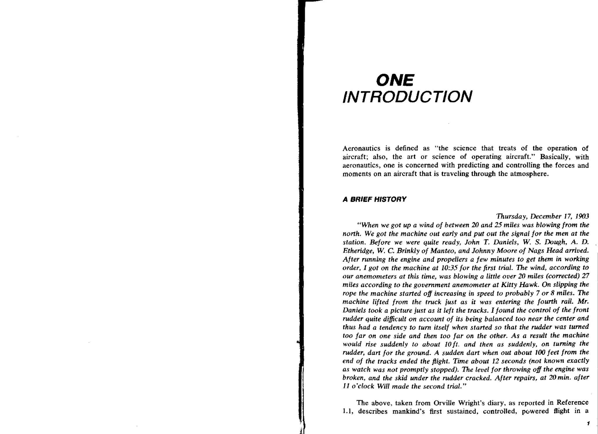 ONE
INTRODUCTION
Aeronautics is defined as "the science that treats of the operation of
aircraft; also, the art or science of operating aircraft." Basically, with
aeronautics, one is concerned with predicting and controlling the forces and
moments on an aircraft that is traveling through the atmosphere.

Thursday, December 17, 1903
"When we got up a wind of between 20 and 25 miles was blowing from the
north. We got the machine out early and put out the signal for the men at the
station. Before we were quite ready, John T. Daniels, W. S. Dough, A. D.
Etheridge, W. C. Brinkly of Manteo, and Johnny Moore of Nags Head arrived.
Afkr running the engine and propellers a few minutes to get them in working
order, I got on the machine at 10:35 for the first trial. The wind, according to
our anemometers at this time, was blowing a little over 20 miles (corrected) 27
miles according to the government anemometer at Kitty Hawk. On slipping the
rope the machine started o# increasing in speed to probably 7 or 8 miles. The
machine lifted from the truck just as it was entering the fourth rail. Mr.
Daniels took a picture just as it left the tracks. I found the control of the front
rudder quite dificult on account of its being balanced too near t k center and
thus had a tendency to turn itself when started so that the rudder was turned
too far on one side and then too far on the other. A s a result the machine
would rise suddenly to about l o f t . and then as suddenly, on turning the
rudder, dart for the ground. A sudden dart when out about 100 feet from the
end of the tracks ended the flight. Time about 12 seconds (nut known exactly
as watch was not promptly stopped). The level for throwing o f the engine was
broken, and the skid under the rudder cracked. After repairs, at 20rnin, after
11 o'clock Will made the second trial."
The above, taken from Orville Wright's diary, as reported in Reference
1.1, describes mankind's fist sustained, controlled, pclwered flight in a

 