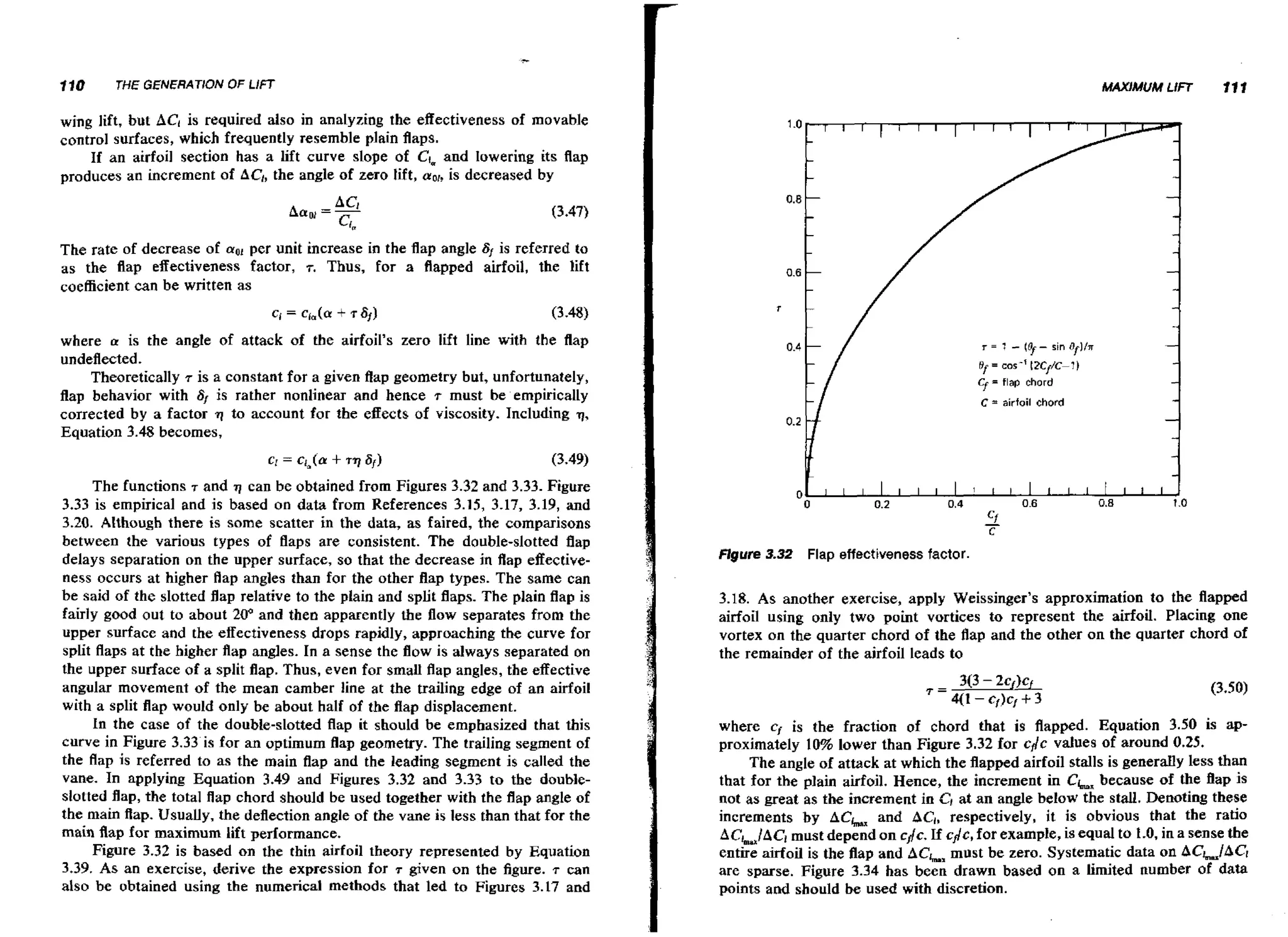 110

THE GENERATION OF L/FT

wing lift, but ACl is required also in analyzing the effectiveness of movable
control surfaces, which frequently resemble plain flaps.
If an airfoil section has a lift curve slope of Cfm
and lowering its flap
produces an increment of AC,, angle of zero lift, nor, decreased by
the
is

per unit increase in the flap angle 6, is referred to
The rate of decrease of
as the flap effectiveness factor, T. Thus, for a flapped airfoil, the lift
coefficient can be written as
where a is the angle of attack of the airfoil's zero lift line with the flap
undeflected.
Theoretically r is a constant for a given flap geometry but, unfortunately,
flap behavior with Sf is rather nonlinear and hence .r must be empirically
corrected by a factor 11 to account for the effects of viscosity. Including q,
Equation 3.48 becomes,

The functions T and q can be obtained from Figures 3.32 and 3.33. Figure
3.33 is empirical and is based on data from References 3.15, 3.17, 3.19, and
3.20. Although there is some scatter in the data, as £aired, the comparisons
between the various types of flaps are consistent. The double-slotted flap
delays separation on the upper surface, so that the decrease in flap effectiveness occurs at higher flap angles than for the other flap types. The same can
be said of the slotted flap relative to the plain and split flaps. The plain flap is
fairly good out to about 20" and then apparently the flow separates from the
upper surface and the effectiveness drops rapidly, approaching the curve for
split flaps at the higher flap angles. In a sense the flow is always separated on
the upper surface of a split flap. Thus, even for small flap angles, the effective
angular movement of the mean camber line at the trailing edge of an airfoil
with a split flap would only be about half of the flap displacement.
In the case of the double-slotted flap it should be emphasized that this
curve in Figure 3.33 is for an optimum flap geometry. The trailing segment of
the flap is referred to as the main flap and the leading segment is called the
vane. In applying Equation 3.49 and Figures 3.32 and 3.33 t o the doubleslotted flap, the total flap chord should be used together with the flap angle of
the main flap. Usually, the deflection angle of the vane is less than that for the
main flap for maximum lift performance.
Figure 3.32 is based on the thin airfoil theory represented by Equation
3.39. As an exercise, derive the expression for T given on the figure. T can
also be obtained using the numerical methods that led to Figures 3.17 and

Flgure 3 3 Flap effectiveness factor.
.2
3.18. As another exercise, apply Weissinger's approximation to the flapped
airfoil using only two point vortices to represent the airfoil. Placing one
vortex on the quarter chord of the flap and the other on the quarter chord of
the remainder of the airfoil leads to

where cf is the fraction of chord that is flapped. Equation 3.50 is approximately 10% lower than Figure 3.32 for cflc values of around 0.25.
The angle of attack at which the flapped airfoil stalls is generally less than
that for the plain airfoil. Hence, the increment in Ck, because of the flap is
not as great as the increment in C*at an angle below the stall. Denoting these
increments by ACh and ACl, respectively, it is obvious that the ratio
ACLIACi must depend on cflc. If c j c , for example, is equal to 1.0, in a sense the
entire airfoil is the flap and ACL, must be zero. Systematic data on ACa,lAC~
are sparse. Figure 3.34 has been drawn based on a limited number of data
points and should be used with discretion.

 