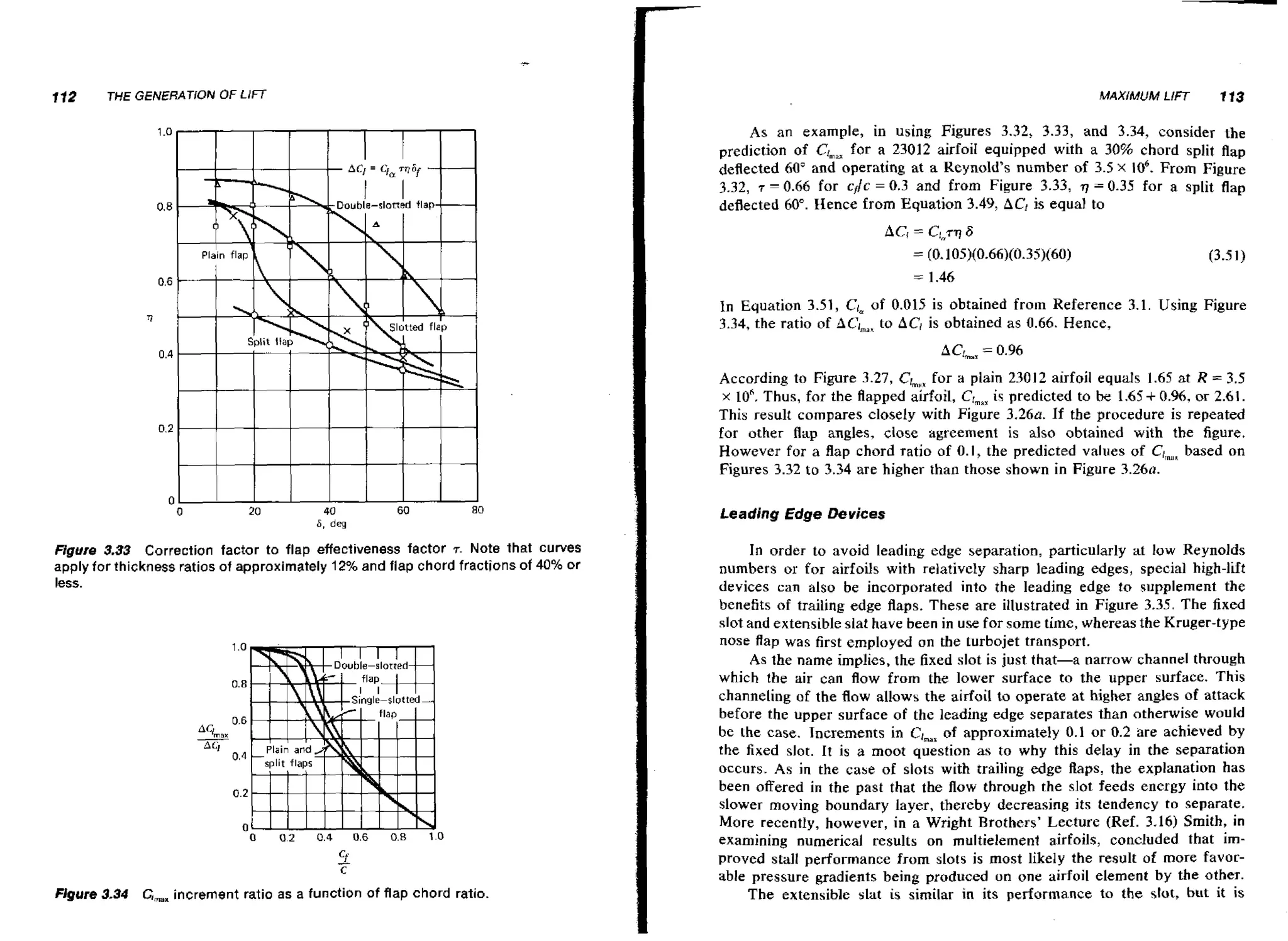 112

THE GENERATION OF LIFf

A s an example, in using Figures 3.32, 3.33, and 3.34, consider the
prediction of el , for a 23012 airfoil equipped with a 30% chord split flap
m
deflected 60" and operating at a Reynold's number of 3.5 X lo6. From Figure
3.32, 7 0.66 for cflc = 0.3 and from Figure 3.33, q = 0.35 for a split flap
deflected 60". Hence from Equation 3.49, AC, is equal to

-

In Equation 3.51, Clm 0.015 is obtained from Reference 3.1. Using Figure
of
3.34, the ratio of ACima, AC, is obtained as 0.66. Hence,
to

ACLax 0.96
=
According to Figure 3.27, ClmHx a plain 23012 airfoil equals 1.65 at R = 3.5
for
x 10" Thus, for the flapped airfoil, CrmaX
is predicted to he 1.65 + 0.96,or 2.61.
This result compares closely with Figure 3 . 2 6 ~ If the procedure is repeated
.
for other flap angles, close agreement is also obtained with the figure.
However for a flap chord ratio of 0. I, the predicted values of C,,ms
based on
Figures 3.32 to 3.34 are higher than those shown in Figure 3 . 2 6 ~ .
Leading Edge Devices
Figure 3.33 Correction factor to flap effectiveness factor 7. Note that curves
apply for thickness ratios of approximately 12% and flap chord fractions of 40% or
less.

Figure 3.34 G,,, increment ratio a s a function of flap chord ratio.

In order to avoid leading edge separation, particularly at low Reynolds
numbers or for airfoils with relatively sharp leading edges, special high-lift
devices can also be incorporated into the leading edge to supplement the
benefits of trailing edge flaps. These are illustrated in Figure 3.35. The fixed
slot and extensible slat have been in use for some time, whereas the Kruger-type
nose flap was first employed on the turbojet transport.
AS the name implies, the fixed slot is just that-a narrow channel through
which the air can flow from the lower surface to the upper surface. This
channeling of the f o allows the airfoil to operate at higher angles of attack
lw
before the upper surface of the leadins edge separates than otherwise would
be the case. Increments in C,,,, of approximately 0.1 o r 0.2 are achieved by
t h e fixed slot. It is a moot question as to why this delay in the separation
occurs. As in the case of slots with trailing edge flaps, the explanation has
been offered in the past that the flow through the slot feeds energy into the
slower moving boundary layer, thereby decreasing its tendency to separate.
More recently, however, in a Wright Brothers' Lecture (Ref. 3.16) Smith, in
examining numerical results on multielemeni airfoils, concluded that improved stall performance from slots is most likely the result of more favocable pressure gradients being produced on o n e airfoil element by the other.
The extensible slat is similar in its performance to the slot, but it is

 