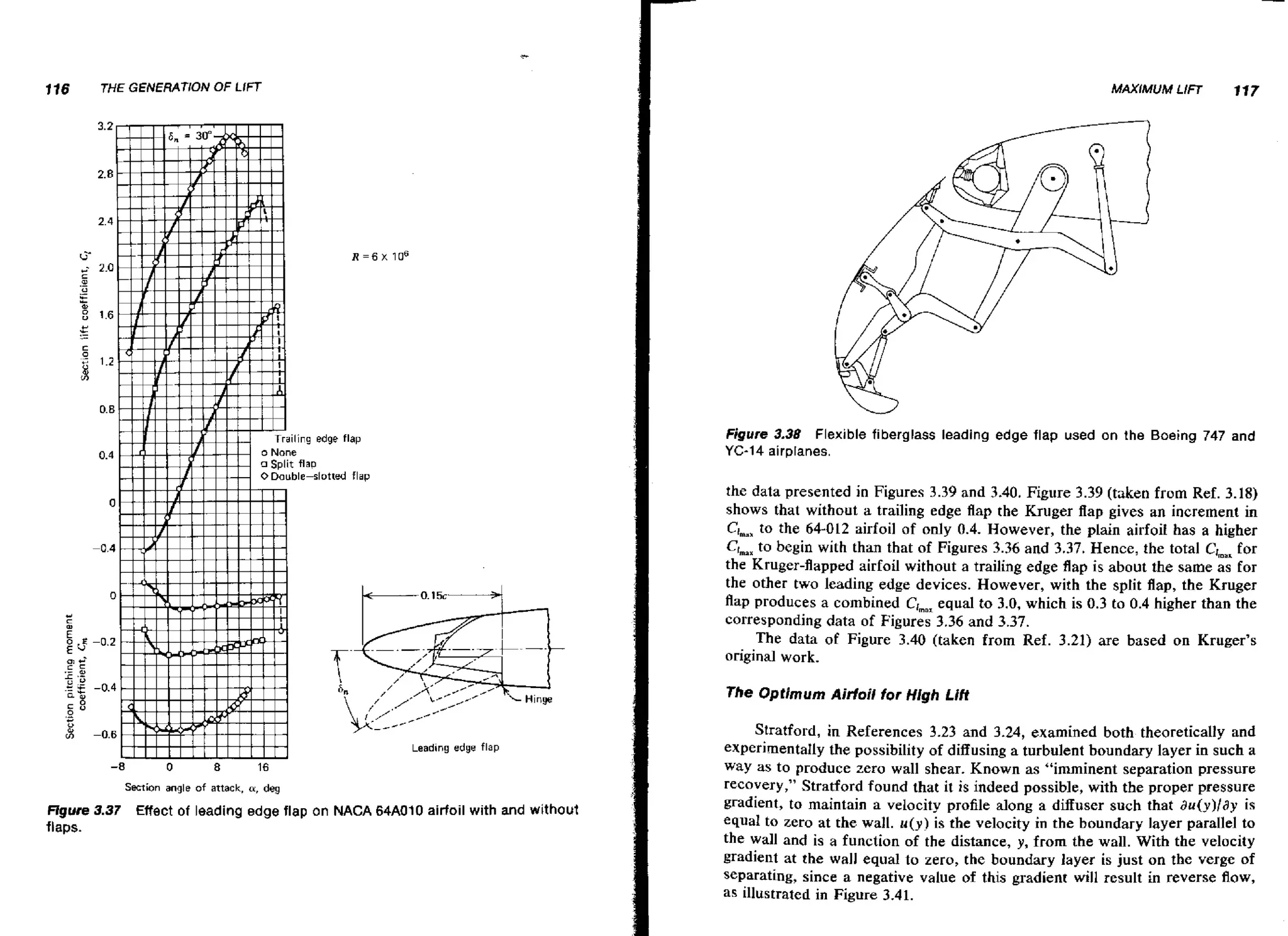 116

THE GENERATlON

MAXIMUM LIFT

O LIFT
F

117

R = 6 X 10"

Figure 3.38 Flexible fiberglass leading edge flap used on the Boeing 747 and
YC-14 airplanes.

the data presented in Figures 3.39 and 3.40. Figure 3.39 (taken from Ref. 3.18)
shows that without a trailing edge flap the Kruger flap gives an increment in
Clmax the 64-012 airfoil of only 0.4. However, the plain airfoii has a higher
to
Clmax begin with than that of Figures 3.36 and 3.37. Hence, the total C J , for
to
~~
the Kruger-flapped airfoil without a trailing edge flap is about the same as for
the other two leading edge devices. However, with the split flap, the Kruger
flap produces a combined CImax
equal to 3.0, which is 0.3 to 0.4 higher than the
corresponding data of Figures 3.36 and 3.37.
The data of Figure 3.40 (taken from Ref. 3.21) are based on Kruger's
original work.

The Optimum Airfail for High Lift

Leading edge flap

-8

0

8

16

Section angle of attack, a, deg

Ugure 3.37 Effect of leading edge flap on NACA 64A010 airfoil with and without
flaps.

Stratford, in References 3.23 and 3.24, examined both theoretically and
experimentally the possibility of diffusing a turbulent boundary layer in such a
way as to produce zero wall shear. Known as "imminent separation pressure
recovery," Stratford found that it is indeed possible, with the proper pressure
gradient, to maintain a velocity profile along a diffuser such that a u ( y ) / d y is
equal to zero at the wall. u ( y ) is the velocity in the boundary layer parallel to
the wall and is a function of the distance, y, from the wall. With the velocity
gradient at the wall equal to zero, t h e boundary layer is just on the verge of
separating, since a negative value of this gradient will result in reverse flow,
as illustrated in Figure 3.41.

 