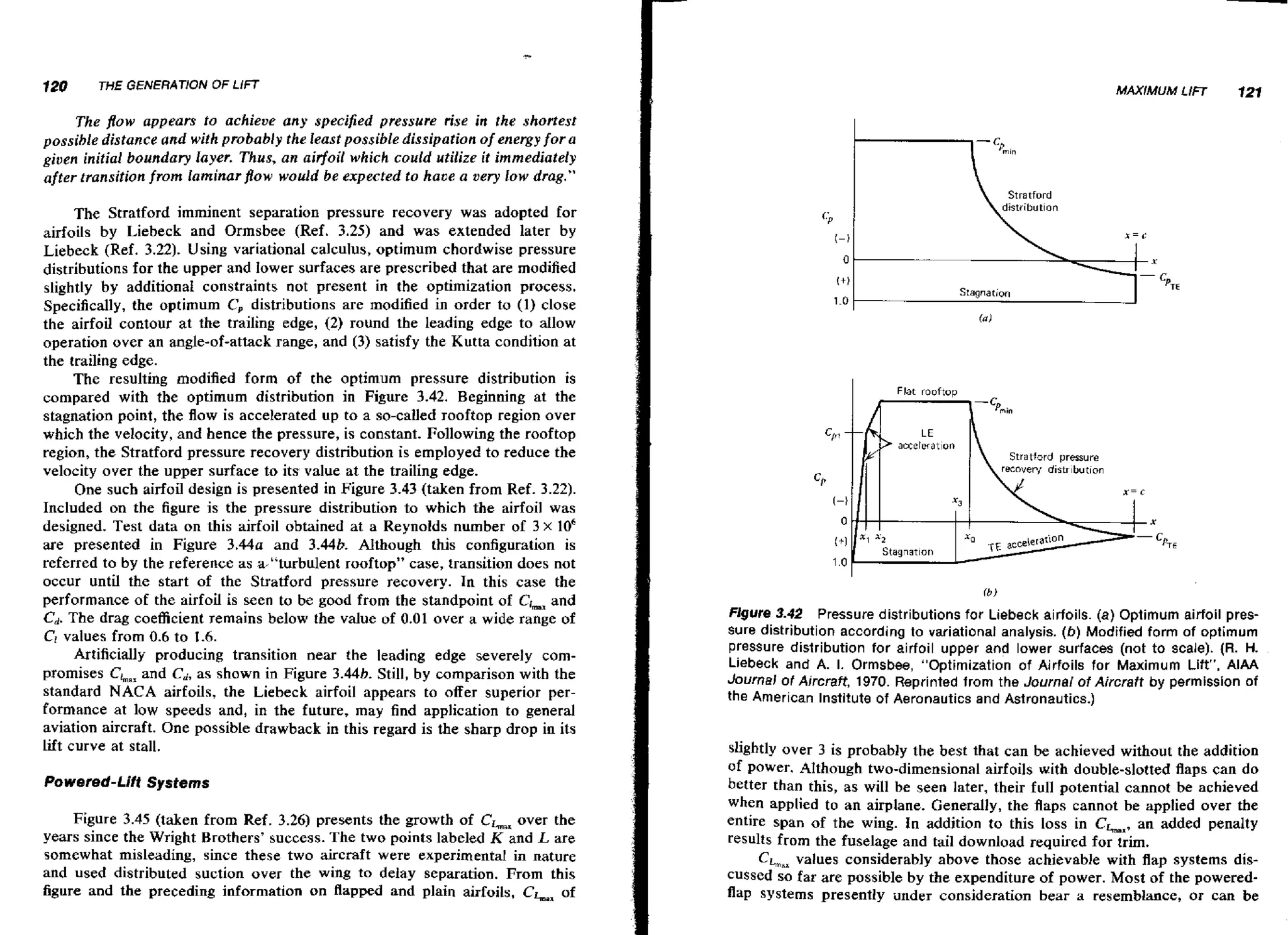 120

THE GENERATlON OF LlFT

MAXIMUM LIFT

121

The flow appears fo achieve any specified pressure rise in the shortest
possible distance and with probably the least possible dissipation of energy for a
given initial boundary layer. Thus, an aidoil which could utilize it immediately
after transition from laminarjlow would be expected to have a very low drag."

The Stratford imminent separation pressure recovery was adopted for
airfoils by Liebeck and Ormsbee (Ref. 3.25) and was extended later by
Liebeck (Ref. 3.22). Using variational calculus, optimum chordwise pressure
distributions for the upper and lower surfaces are prescribed that are modified
slightly by additional constraints not present in the optimization process.
Specifically, the optimum C, distributions are modified in order to (1) close
the airfoil contour a t the trailing edge, (2) round the leading edge to dlow
operation over an angle-of-attack range, and ( 3 ) satisfy the Kutta condition at
the trailing edge.
The resulting modified form of the optimum pressure distribution is
compared with the optimum distribution in Figure 3.42. Beginning at the
stagnation point, the flow is accelerated up to a so-called rooftop region over
which the velocity, and hence the pressure, is constant. Following the rooftop
region, the Stratford pressure recovery distribution is employed to reduce the
velocity over the upper surface to its value at the trailing edge.
One such airfoil design is presented in Figure 3.43 (taken from Ref. 3.22).
Included on the figure is the pressure distribution to which the airfoil was
designed. Test data on this airfoil obtained a t a Reynolds number of 3 x 10'
are presented in Figure 3 . 4 4 ~and 3.44b. Although this configuration is
referred to by the reference as a-"turbulent rooftop" case, transition does not
occur until the start of the Stratford pressure recovery. In this case the
performance of the airfoil is seen to be good from the standpoint of Clmax
and
C .The drag coefficient remains below the value of 0.01 over a wide range of
d
Cl values from 0.6 to 1.6.
Artificially producing transition near the leading edge severely cornpromises Chx and Cd,a s shown in Figure 3.44b. Still, by comparison with the
standard NACA airfoils, the Liebeck airfoil appears to offer superior performance at low speeds and, in the future, may find application to general
aviation aircraft. One possible drawback in this regard is the sharp drop in its
lift curve at stall.
Powered-Lift Systems
Figure 3.45 (taken from Ref. 3.26) presents the growth of CL,,over the
years since the Wright Brothers' success. The two points labeled K and L are
somewhat misleading, since these two aircraft were experimental in nature
and used distributed suction over the wing to delay separation. From this
figure and the preceding information on flapped and plain airfoils, CLx of

(a)

I

Flat rooftoo
m
'"
i

raton
Stratford aressure

fb)

Figure 3.42

Pressure distributions for Liebeck airfoils. (a) Optimum airfoil pressure distribution according to variational analysis. (b) Modified form of optimum
pressure distribution for airfoil upper and lower surfaces (not to scale). (R. H.
Liebeck and A. I. Ormsbee, "Optimization of Airfoils for Maximum Lift". A I M
Journa! of Aircraft, 1970. Reprinted from the Journal of Aircraft by permission of
the American Institute of Aeronautics and Astronautics.)

slightly over 3 is probably the best that can be achieved without the addition
of power. AIthough two-dimensional airfoils with double-slotted flaps can do
better than this, a s will be seen later, their full potential cannot be achieved
when applied to an airplane. Generally, the flaps cannot be applied over the
entire span of t h e wing. In addition to this loss in Chx, an added penalty
results from the fuselage and tail download required for trim.
CLax values considerably above those achievable with flap systems disby
cussed so far are ~ o s s i b l e the expenditure of power. Most of the poweredflap systems presently under consideration bear a resemblance, OF can be

 