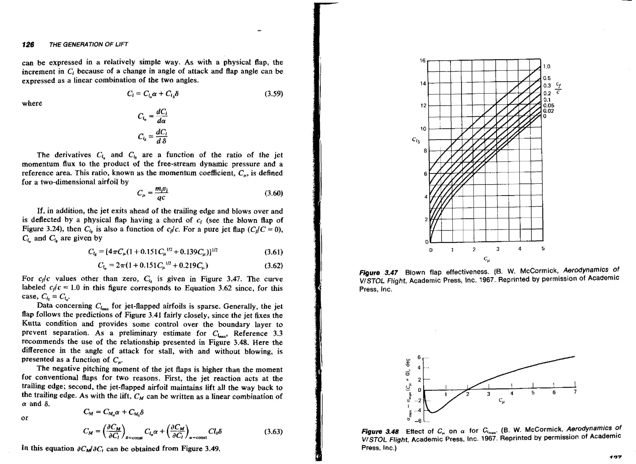 126

THE GENERATION OF LIFT

can be expressed in a relatively simple way. As with a physical flap, the
increment in Cl because of a change in angle of attack and flap angle can be
expressed as a linear combination of the two angles.

where

The derivatives Cimand CI, are a function of the ratio of the jet
momentum flux to the product of the frea-stream dynamic pressure and a
reference area. This ratio, known as the momentum coeacient, C,, is defined
for a two-dimensional airfoil by

If, in addition, the jet exits ahead of the trailing edge and bIows over and
is deflected by a physical flap having a chord of q (see the blown flap of
Figure 3-24), then CI, is also a function of cdc. For a pure jet flap (C,jC = 01,
Clp and Cr6 given by
are

For c,lc values other than zero, C18is given in Figure 3.47. The curve
labeled c,lc = 1.0 in this figure corresponds to Equation 3.62 since, for this
case, CI,= CL.
Data concerning C,mu jet-flapped airfoils is sparse. Generally, the jet
for
flap follows the predictions of Figure 3.41 fairly closely, since the jet fixes the
Kutta condition and provides some control over the boundary layer to
prevent separation. As a preliminary estimate for Clm,, Reference 3.3
recommends the use of the relationship presented in Figure 3.48. Here the
difference in the angle of attack for stall, with and without blowing, is
presented as a function of C .
,
The negative pitching moment of the jet flaps is higher than the moment
for conventional flaps for two reasons. First, the jet reaction acts a t the
trailing edge; second, the jet-flapped airfoil maintains lift all the way back to
the trailing edge. As with the lift, CM can be written as a linear combination of
a and 6.
CM = C,=U CM88
+
or

In this equation acdac, can be obtained from Figure 3.49.

Figure 3.47 Blown flap effectiveness. (B. W. McCormick, Aerodynamics of
VISTOL Flight, Academic Press, Inc. 1967. Reprinted by permission of Academic
Press, Inc.

Hgure 3.48 Effect of C, on a for C,, [B, W. McCormick, Aerodynamics of
,,.
V/STOL Flight. Academic Press, Inc. 1967. Reprinted by permission of Academic
Press, Inc.)
+37

 