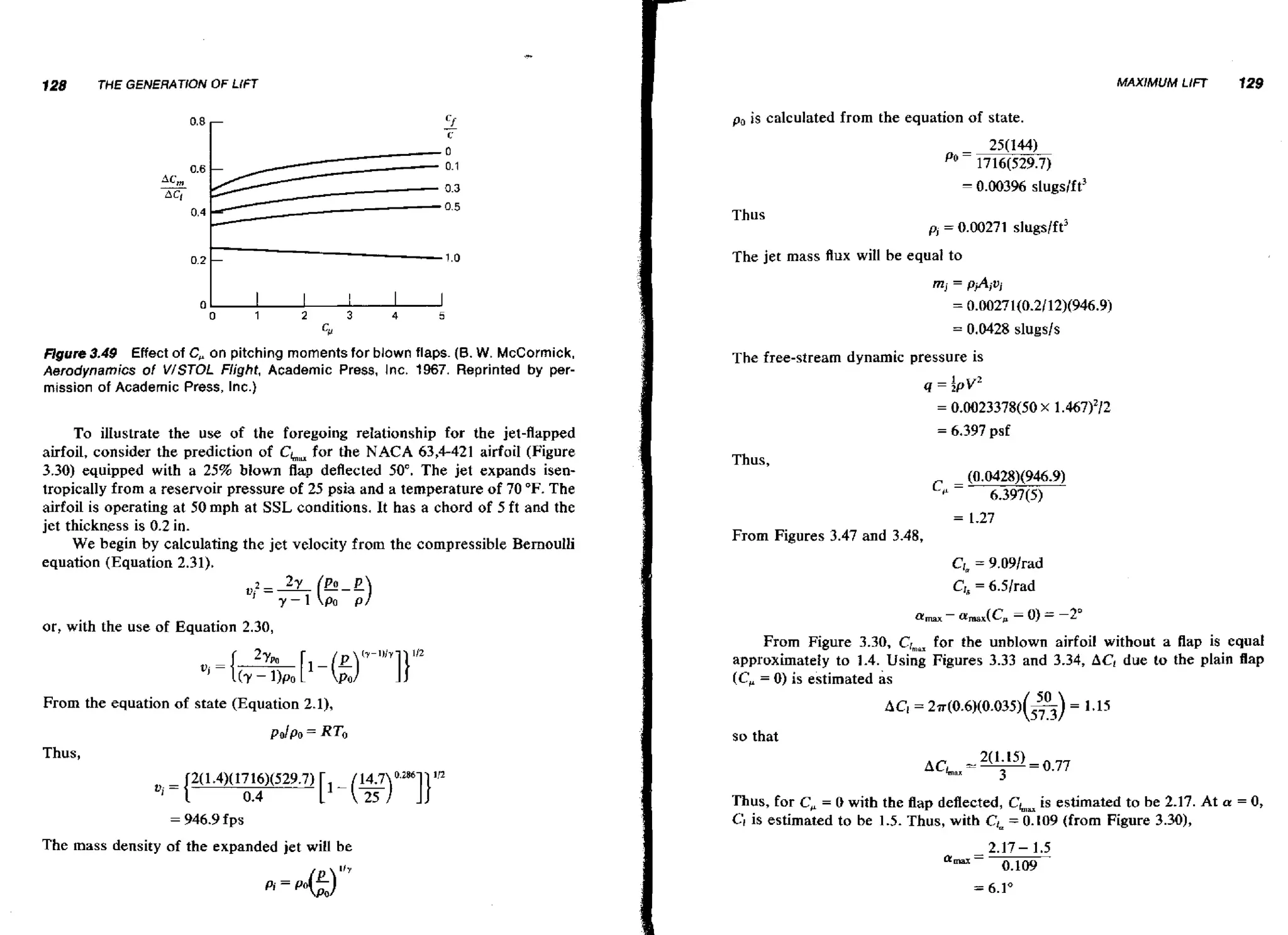 128

MAXIMUM LIFT

THE GENERATiON OF LlFT

p,

f 29

is calculated from the equation of state.

Thus

The jet mass flux will be equal to
0
0

1

2

3

4

0
5

Flgure 3.49 Effect of C, on pitching moments for blown flaps. (B. W. McCormick.
Aerodynamics of V/STOL Flight, Academic Press, I nc. 1967. Reprinted by permission of Academic Press, Inc.)

The free-stream dynamic pressure is
q=

fpv2

= 0.0023378(50 x

To illustrate the use of the foregoing relationship for the jet-flapped
airfoil, consider the prediction of CLmfor the NACA 63,4421 airfoil (Figure
3.30) equipped with a 25% blown flap deflected 50". The jet expands isentropically from a reservoir pressure of 25 psia and a temperature of 70 O F . The
airfoil is operating at 50 mph at SSL conditions. It has a chord of 5 ft and the
jet thickness is 0.2 in.
We begin by calculating the jet velocity from the compressible Bernoulli
equation (Equation 2.31).

= 6.397

1.467)'/2

psf

Thus,

c, = (0.0428)(946.9)
6.397(5)
=

1-27

From Figures 3.47 and 3.48,

or, with the use of Equation 2.30,
From Figure 3.30, Crmax the unblown airfoil without a flap is equal
for
approximately to 1.4. Using Figures 3.33 and 3.34, AC! due to the plain flap
( C , = 0) is estimated as
From the equation of state (Equation 2,1),
P O ~ P = RTo
O

so that

Thus,

= 946.9 fps

The mass density of the expanded jet will be

Thus, for C, = 0 with the Aap deflected, CLm estimated to be 2.17. At a
is
CIis estimated to be 1.5. Thus, with CL = 0.109 (from Figure 3.30),

= 0,

 