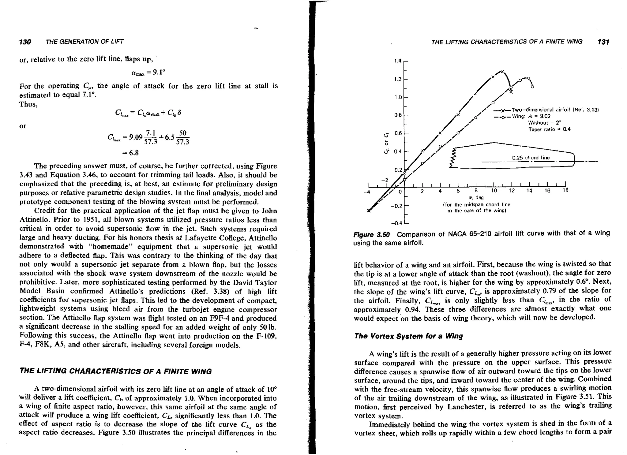 130

THE LlFTlNG CHARACTERlSTlCS OF A FlNlTE WING

THE GENERATION OF LIFT

131

or, relative to the zero lift line, flaps up,
For the operating C,, the angle of attack for the zero lift line at stall is
estimated to equal 7.1".
Thus,
c, = C I , C + Ci88
t
Y~

/

6

/ -)cTwu-dinen~imiil
Washout

airfoil (Ref.
=

2
'

Taper ratio =

0.6

04
.

0.25 chord line

The preceding answer must, of course, be further corrected, using Figure
3.43 and Equation 3.46, to account for trimming tail loads. Also, it should be
emphasized that the preceding is, at best, an estimate for preliminary design
purposes or relative parametric design studies. In the final analysis, model and
prototype component testing of the blowing system must be performed.
Credit far the practical application of the jet flap must be given to John
Attinello. Prior to 1951, all blown systems utilized pressure ratios less than
critical in order t o avoid supersonic flow in the jet. Such systems required
large and heavy ducting. For his honors thesis at Lafayette College, Attinello
demonstrated with "homemade" equipment that a supersonic jet would
adhere to a deflected flap. This was contrary to the thinking of the day that
not only would a supersonic jet separate from a blown flap, but the losses
associated with the shock wave system downstream of the nozzle would be
prohibitive. Later, more sophisticated testing performed by the David Taylor
Model Basin confirmed Attinello's predictions (Ref. 3.38) of high lift
coefficients for supersonic jet flaps. This led to the development of compact,
lightweight systems using bleed air from the turbojet engine compressor
section. The Attinello flap system was flight tested on an F9F-4 and produced
a significant decrease in the stalling speed for an added weight of only 501b.
Following this success, the Attinello flap went into production on the F-109,
F-4, F8K. A5, and other aircraft, including several foreign models.

THE LIFTING CHARAC7ERISTICS OF A FINITE WING
A two-dimensional airfoil with its zero lift line at an angle of attack of 10"
wilt deliver a lift coefficient, C,, of approximately 1.0. When incorporated into
a wing of finite aspect ratio, however, this same airfoil at the same angle of
significantly less than 1.0. The
attack will produce a wing lift coefficient, CL,
effect of aspect ratio is to decrease the slope of the lift curve CLa as the
aspect ratio decreases. Figure 3.50 illustrates the principal differences in the

I
0.2.
1

2
1

I

4
I

I

6
I

I

8
I

I

10 I 12 I 14
I
I
I

I

16
I

I

18
l

m, deg
(for the midspan chord line
in the cam of the wing]

-0.4

L

Figure 3.50 Comparison of NACA 65-210 airfoil lift curve with that of a wing
using the same airfoil.

lift behavior of a wing and an airfoil. First, because the wing is twisted s o that
the tip is a t a lower angle of attack than the root (washout), the angle for zero
lift, measured at the root, is higher for the wing by approximately 0.6O. Next,
the slope of the wing's lift curve, CL,, approximately 0.79 of the slope for
is
the airfoil. Finally, Ck, is only slightly less than CLa, in the ratio of
approximately 0.94. These three differences are almost exactly what one
would expect on the basis of wing theory, which will now be developed.
The VoHex System for a Wing

A wing's lift is the result of a generally higher pressure acting on its lower
surface compared with the pressure on the upper surface. This pressure
difference causes a spanwise flow of air outward toward the tips on the lower
surface, around the tips, and inward toward the center of the wing. Combined
with the free-stream velocity, this spanwise flow produces a swirling motion
of the air trailing downstream of the wing, as illustrated in Figure 3.51. This
motion, first perceived by Lanchester, is referred to as the wing's trailing
vortex system.
Immediately behind the wing the vortex system is shed in the form of a
vortex sheet, which rolls up rapidly within a few chord lengths to form a pair

 