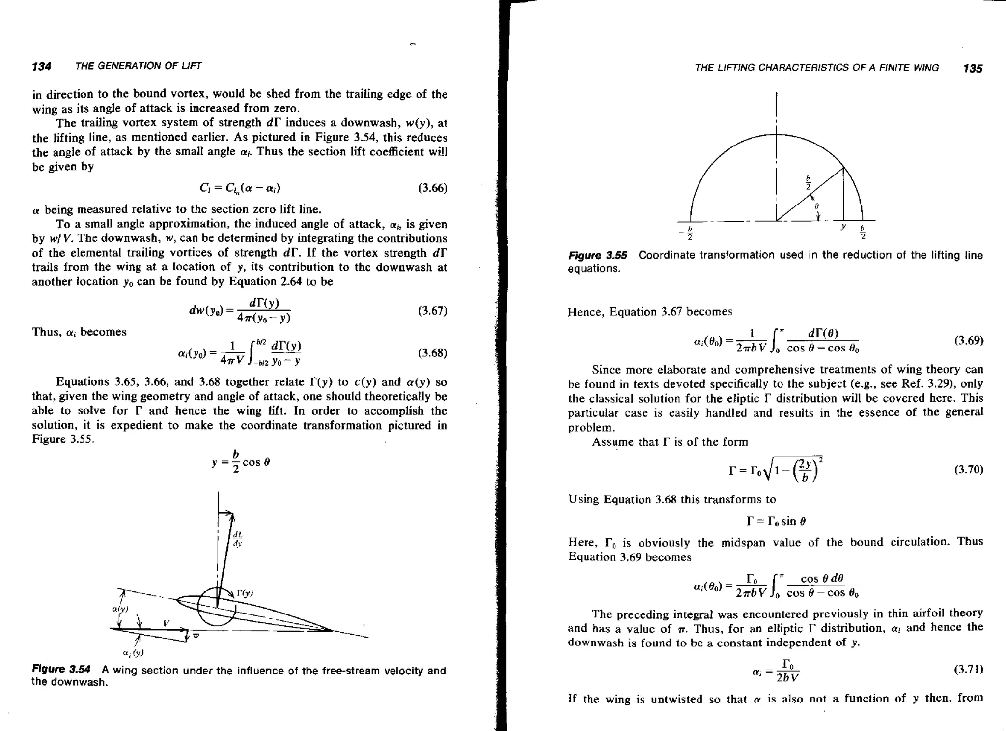 134

THE GENERATION OF LIFT

THE Ll/T!NG CHARACTERISTICS OF A FINITE WING

135

in direction to the bound vortex, would be shed from the trailing edge of the
wing as its angle of attack is increased from zero.
The trailing vortex system of strength d r induces a downwash, w ( y ) , at
the lifting line, as mentioned earlier. As pictured in Figure 3.54, this reduces
the angle of attack by the small angle a;.Thus the section lift coefficient wi!l
be given by
a being measured relative to the section zero lift line.

To a small angle approximation, the induced angle of attack, ai, is given
by wl V. The downwash, w, can be determined by integrating the contributions
of the elemental trailing vortices of strength dP. If the vortex strength d r
trails from the wing at a location of y, its contribution to the downwash at
another location yo can be found by Equation 2.64 to be

Figure 3-55 Coordinate transformation used in the reduction of the lifting line
equations.

Hence, Equation 3.67 becomes
Thus, a;becomes

Since more elaborate and comprehensive treatments of wing theory can
Equations 3,65, 3.66, and 3.68 together relate T(y) to c(y) and a ( y ) so
that, given the wing geometry and angle of attack, one should theoretically be
able to sohe for r and hence the wing lift. In order to accomplish the
solution, it is expedient to make the coordinate transformation pictured in
Figure 3.55.

be found i n texts devoted specifically to the subject (e.g., see Ref, 3-29), only

the classical solution for the eliptic r distribution will be covered here. This
particular case is easily handled and results in the essence of the general
problem.
Assume that r is of the form

Using Equation 3.68 this transforms to

r = r, sin B
Here,

r,, is

obviously the midspan value of the bound circulation. Thus

Equation 3.69 becomes

The preceding integral was encountered previously in thin airfoil theory
and has a value of IT, Thus, for an eliiptic r distribution, ai and hence the
downwash is found to be a constant independent of y.

mure 3.54 A wing section under the influence of the free-stream velocity and
the downwash.
If the wing is untwisted so that a is also not a function of y then, from

 