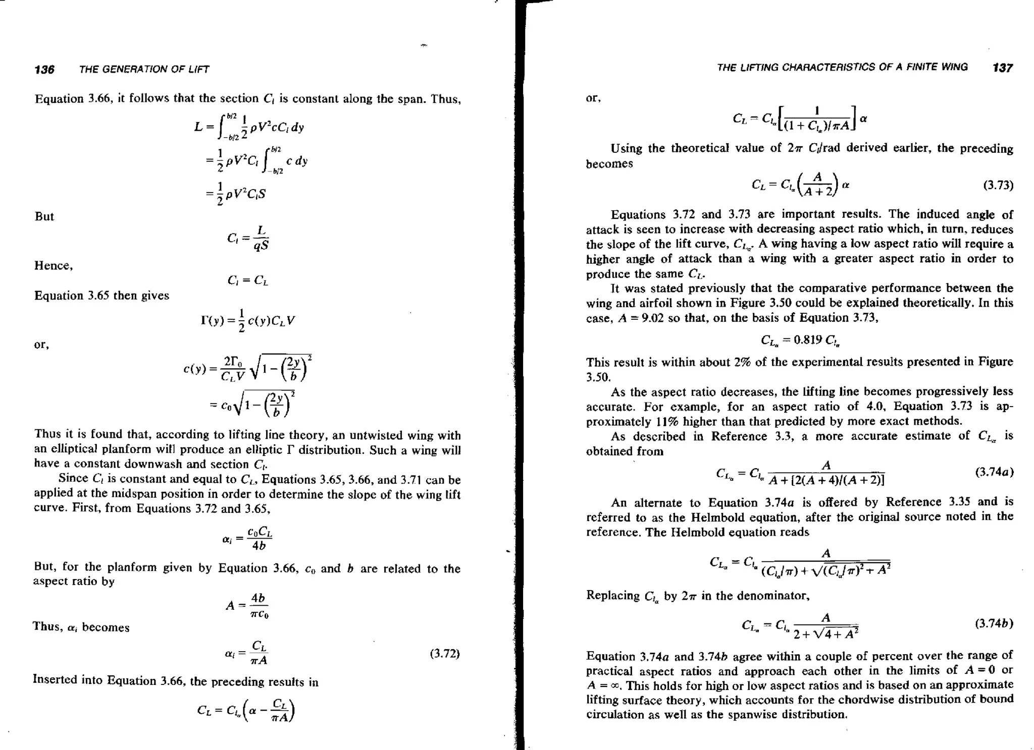 136

THE LIFTING CHARACTERISTICS OF A FINITE WING

THE GENEflATiON OF LlFT

f 37

Equation 3.66, it follows that the section CI is constant along the span. Thus,

Using the theoretical value of 2.rr Cllrad derived earlier, the preceding
becomes
=

I1 pv2c1s

But

Hence,
C
r

= Cr

Equation 3.65 then gives

or,

Thus it is found that, according to lifting line theory, an untwisted wing with
an elliptical planform will produce an elliptic r distribution. Such a wing will
have a constant downwash and section Cl.
Since C1is constant and equal to C,, Equations 3.65, 3.66, and 3.71 can be
applied at the midspan position in order to determine the slope of the wing lift
curve. First, from Equations 3.72 and 3.65,

Equations 3.72 and 3.73 are important results. The induced angle of
attack is seen to increase with decreasing aspect ratio which, in turn, reduces
the slope of the lift curve, Ck A wing having a low aspect ratio will require a
higher angle of attack than a wing with a greater aspect ratio in order to
produce the same CL.
It was stated previously that the comparative performance between the
wing and airfoil shown in Figure 3.50 could be explained theoretically. In this
case, A = 9.02 so that, on the basis of Equation 3.73,
C L = 0.819 CL
~
This result is within about 2% of the experimental results presented in Figure
3.50.
As the aspect ratio decreases, the lifting line becomes progressively less
accurate. For example, for an aspect ratio of 4.0, Equation 3.73 is approximately 11% higher than that predicted by more exact methods.
As described in Reference 3.3, a more accurate estimate of CLu is
obtained from

An alternate to Equation 3 . 7 4 ~is offered by Reference 3.35 and is
referred to as the Helmbold equation, after the original source noted in the
reference. The Helmbold equation reads

But, for the planform given by Equation 3.66, c, and b are related to the
aspect ratio by
Replacing Cjnby 257 in the denominator,
Thus, m i becomes

Inserted into Equation 3.66, the preceding results in

Equation 3.74a and 3.74b agree within a couple of percent over the range of
practical aspect ratios and approach each other in the limits of A = O or
A = m. This holds for high or low aspect ratios and is based on an approximate
Iifting surface theory, which accounts for the chordwise distribution of bound
circulation as well as the spanwise distribution.

 