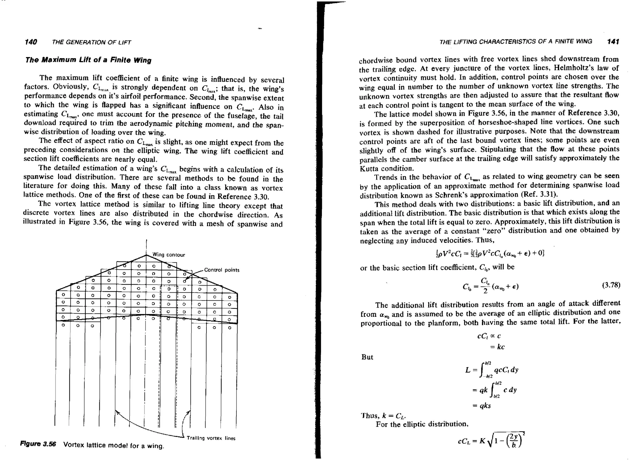 140

THE LlFTlNG CHARACTERlSTlCS OF A FINITE WING

THE GENERATlOiV OF LIFT

The Maximum Lift of a Finite Wing
The maximum lift coefficient of a finite wing is influenced by several
;
factors. Obviously, CL,, is strongly dependent on C I ~ , ,that is, the wing's
performance depends on it's airfoil performance. Second, the spanwise extent
to which the wing is flapped has a significant influence on CLu. Also in
estimating Ck,, one must account for the presence of the fuselage, the tail
download required to trim the aerodynamic pitching moment, and the spanwise distribution of loading over the wing.
The effect of aspect ratio on C, is slight, as one might expect from the
L,
preceding considerations or1 the elliptic wing. The wing lift coefficient and
section lift coefficients are nearly equal.
The detailed estimation of a wing's CL,,, begins with a calculation of its
spanwise load distribution. There are several methods to be found in the
Literature for doing this. Many of these fall into a class known as vortex
lattice methods. One of the first of these can be found in Reference 3.30.
The vortex lattice method is similar to lifting line theory except that
discrete vortex lines are also distributed in the chordwise direction. As
illustrated in Figure 3.56, the wing is covered with a mesh of spanwise and

I
A

i

n

141

chordwise bound vortex lines with free vortex lines shed downstream from
the trailin> edge. At every juncture of the vortex lines, Helmholtz's law of
vortex continuity must hold. In addition, control points are chosen over the
wing equal in number to the number of unknown vortex line strengths. The
unknown vortex strengths are then adjusted to assure that the resultant flow
at each control point is tangent to the mean surface of the wing.
The lattice model shown in Figure 3.56, in the manner of Reference 3.30,
is formed by the superposition of horseshoe-shaped line vortices. One such
vortex is shown dashed for illustrative purposes. Note that the downstream
control points are aft of the Last bound vortex lines; some points are even
slightly 08 of the wing's surface. Stipulating that the flow at these points
parallels the camber surface at the trailing edge will satisfy approximately the
Kutta condition.
Trends in the behavior of CLx as related to wing geometry can be seen
by the application of an approximate method for determining spanwise Load
distribution known as Schrenk's approximation (Ref. 3.31).
This method deals with two distributions: a basic lift distribution, and an
additional Lift distribution. The basic distribution is that which exists along the
span when the total lift is equal to zero, Approximately, this lift distribution is
taken as the average of a constant "zero" distribution and one obtained by
neglecting any induced velocities. Thus,

g contour

or the basic section lift coefficient, CIb,
wiH be

The additional lift distribution resutts from an angle of attack different
,
from o and is assumed to be the average of an elliptis distribution and one
proportional to the planform, both having the same total lift. For the latter,

But

= qks

Thus, k = CL.
For the elliptic distribution,
Trailing vortek lines

Figure 3.56

Vortex lattice model for a wing.

 