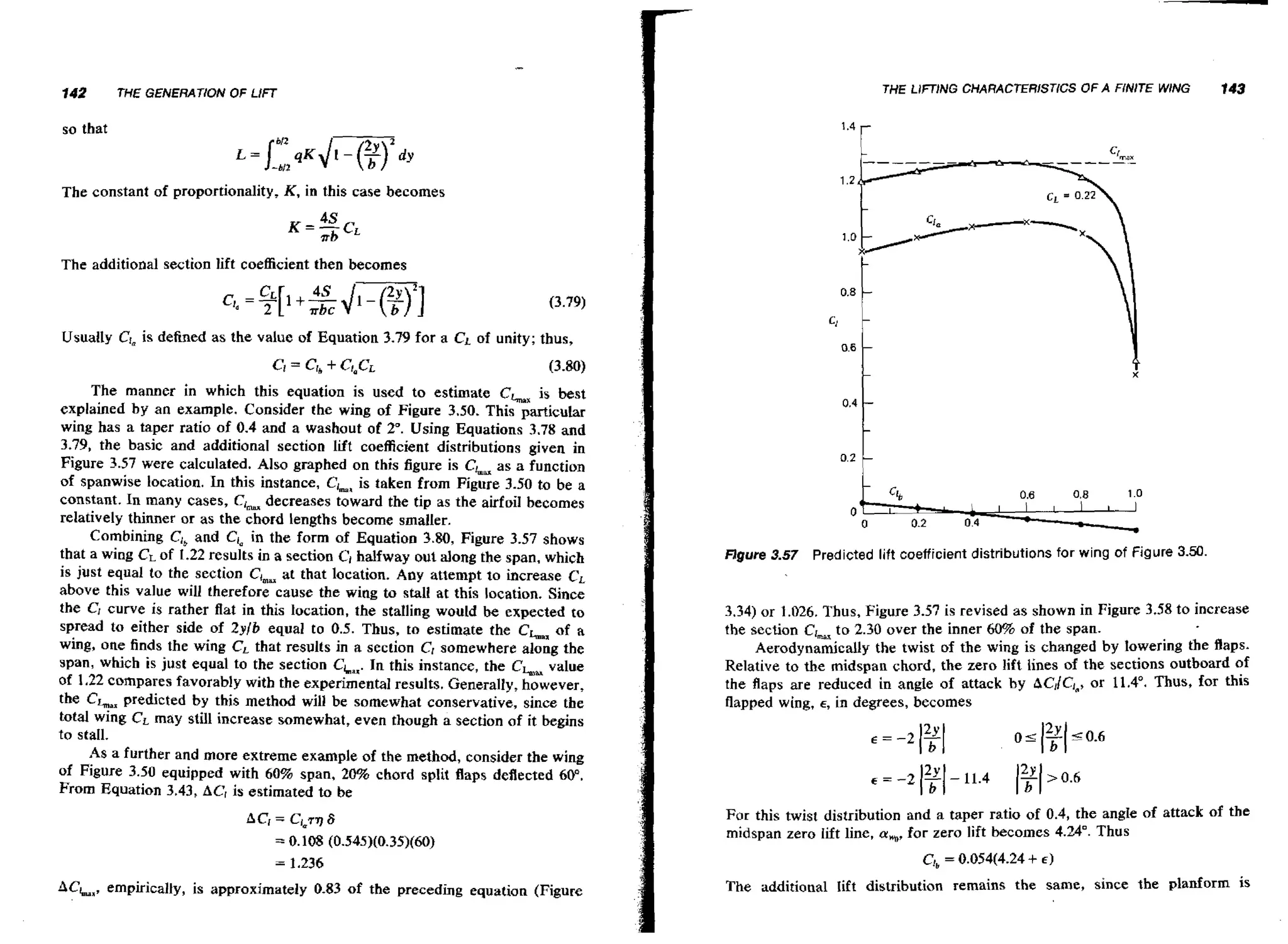142

THE LIFTING CHARACfERlSTlCS OF A FiNlTE WING

THE GENERATION OF LIFT

so that

1.4

143

r

The constant of proportionality, K , in this case becomes

The additional section lift coefficient then becomes

Usually C!, is defined as the value of Equation 3.79 for a CL of unity; thus,
The manner in which this equation is used to estimate CLmax best
is
explained by an example. Consider the wing of Figure 3.50. This ~asticular
wing has a taper ratio of 0.4 and a washout of 2". Using Equations 3.78 and
3.79, the basic and additional section lift coefficient distributions given in
Figure 3.57 were calculated. Also graphed on this figure is Ck as a function
of spanwise location. In this instance, ClmL taken from Figure 3.50 to be a
is
constant. In many cases, CL decreases toward the tip as the airfoil becomes
relatively thinner or as the chord lengths become smaller.
Combining C,,and Ciain the form of Equation 3.80, Figure 3.57 shows
that a wing CLof 1.22 results in a section C, halfway out along the span, which
is just equal to the section CL at that location. Any attempt t o increase C ,
above this value will therefore cause the wing to stall at this location. Since
the CI curve is rather flat in this location, the stdling would be expected to
spread to either side of 2yib equal to 0.5. Thus, to estimate the CLm of a
wing, one finds the wing CL that results in a section CI somewhere along the
span, which is just equal to the section CL,. In this instance, the CL,, value
of 1,22 compares favorably with the experimental results. Generally, however,
the CLaxpredicted by this method will be somewhat conservative, since the
total wing CLmay still increase somewhat, even though a section of it begins
to stall.
As a further and more extreme example of the method, consider the wing
of Figure 3.50 equipped with 60% span, 20% chord split flaps deflected 60".
From Equation 3.43, A C is estimated to be

figure 3.57 Predicted lift coefficient distributions for wing of Figure 3.50.

3.34) or 1.026. Thus, Figure 3.57 is revised as shown in Figure 3.58 to increase
the section Cr,, t o 2.30 over the inner 6& of the span.
Aerodynamically the twist of the wing is changed by lowering the flaps.
Relative to the midspan chord, the zero lift lines of the sections outboard of
the flaps are reduced in angle of attack by bC1/C,*, 1 1 . 4 O . Thus, for this
or
flapped wing, E, in degrees, becomes

For this twist distribution and a taper ratio of 0.4, the angIe of attack of the
midspan zero lift line, a, for zero lift becomes 4.24". Thus
,

ACL,, empirically, is approximately 0+83of the preceding equation (Figure

The additional Iift distribution remains the same, since the planforrn is

 