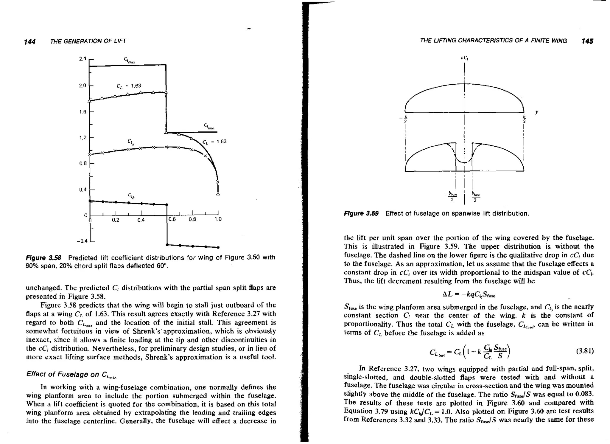 144

THE G E M A T I O N

THE LIFTING CHARACTERISTKX OF A FINITE WING

OF LIFT

ffgure 3.59

Figure 3.58 Predicted lift coefficient distributions for wing of Figure 3.50 with
60% span, 20% chord split flaps deflected 60".

unchanged. The predicted C, distributions with the partial span split flaps are
presented in Figure 3.58.
Figure 3.58 predicts that the w n will begin to stall just outboard of the
ig
flaps at a wing C , of 1.63. This result agrees exactly with Reference 3.27 with
regard to both CLx and the location of the initial stall. This agreement is
somewhat fortuitous in view of Shrenk's'approximation, which is obviously
inexact, since it allows a finite loading at the tip and other discontinuities in
the cC, distribution. Nevertheless, for preliminary design studies, or in lieu of
more exact lifting surface methods, Shrenk's approximation is a useful tooi.
Effect of Fuselage on Chax

In working with a wing-fuselage combination, one normally defines the
wing planform area to include the portion submerged within the fuselage.
When a lift coefficient is quoted for the combination, it is based on this total
wing planform area obtained by extrapolating the leading and trailing edges
into the fuselage centerline. Generally, the fuselage will effect a decrease in

145

Effect of fuselage on spanwise lift distribution.

the lift per unit span over the portion of the wing covered by the fuselage.
This is illustrated in Figure 3.59. The upper distribution is without the
fuselage. The dashed line on the lower figure is the qualitative drop in cC, due
to the fuselage. As an approximation, let u s assume that the fuselage effects a
constant drop in cCI over its width proportional to the midspan value of cCj.
Thus, the lift decrement resulting from the fuselage will be

Sf,, is the wing planform area submerged in the fuselage, and Cb is the nearly
constant section C, near the center of the wing. R is the constant of
proportionality. Thus the total Cr with the fuselage, CGwm, be written in
can
terms of CL before the fuselage is added as

In Reference 3.27, two wings equipped with partial and full-span, split,
single-slotted, and double-slotted flaps were tested with and without a
fuselage. The fuselage was circular in cross-section and the wing was mounted
slightIy above the middle of the fuselage. The ratio Sr,,/S was equal to 0.083.
The results of these tests are plotted in Figure 3-60 and compared with
Equation 3.79 using kCh/CL 1.0. AIso plotted on Figure 3.60 are test results
=
from References 3.32 and 3.33. The ratio Sf.JJ was nearly the same for these

 