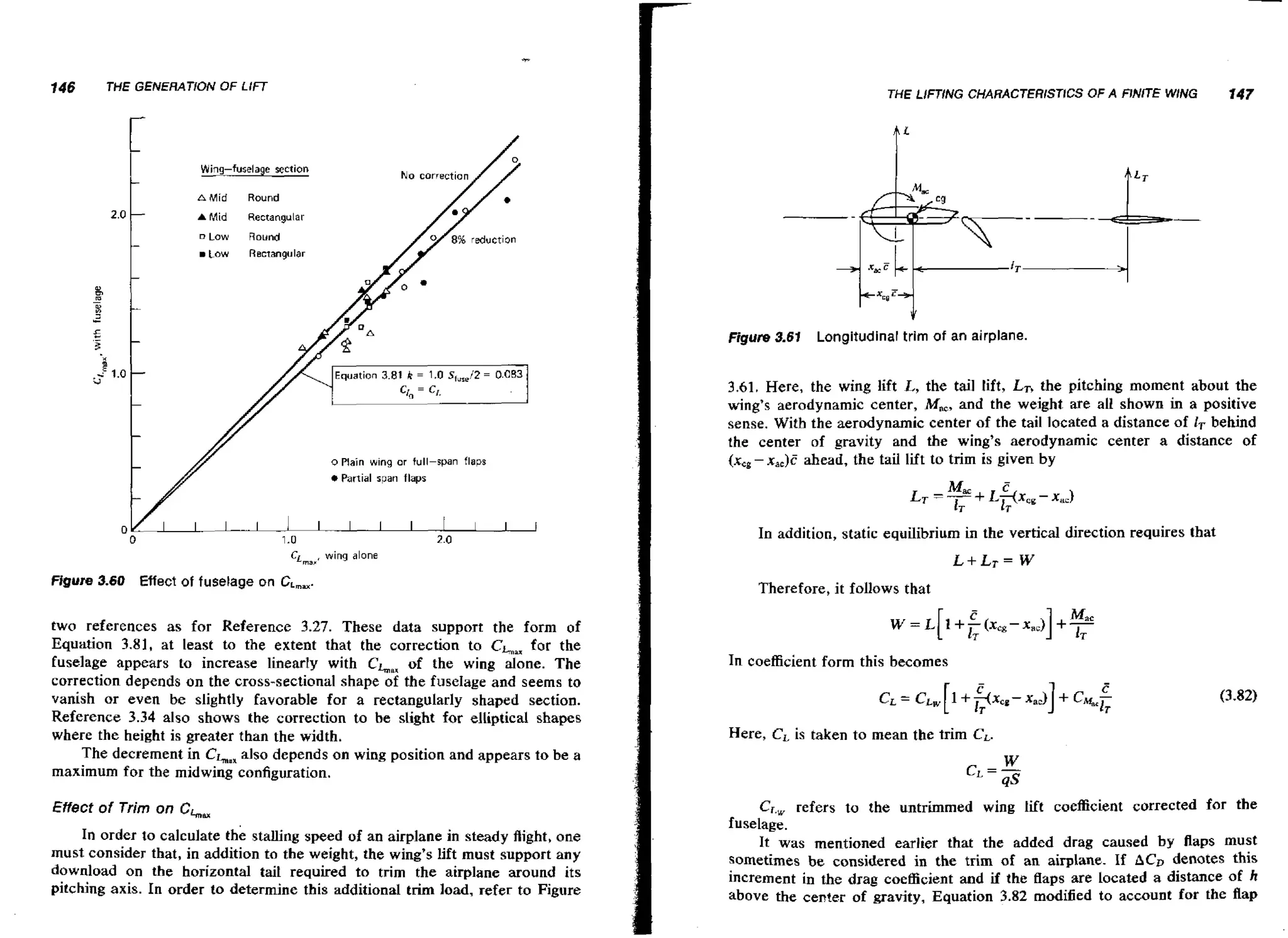 146

THE GENERATION OF LIFT

THE LlFTiNG CHARACTERISTICS OF A FJA'jTE WING

147

f'
Wing-fuselage

AMid

section

N o correction

Round

A

Mid

Rectangular

D

Low

Round

Low

Recrangular

kxc~"l
Figure 3.61
Equation 3.81

k

=

1.0 S , , 2 = 0.083
f,/

o Plain wing or full-span

flaps

Longitudinal trim of an airplane.

3.61.Here, the w n lift L, the tail lift, LT, the pitching moment about the
ig
wing's aerodynamic center, M,, and the weight are all shown in a positive
sense. With the aerodynamic center of the tail located a distance of IT behind
the center of gravity and the wing's aerodynamic center a distance of
(x, - x,,)c ahead, the tail lift to trim is given by

Partial span flaps

In addition, static equilibrium in the vertical direction requires that
CL,,,,

Figure 3.60

wing alone

Effect of fuselage on CL,,.

two references as for Reference 3.27. These data support the form of
Equation 3.81, a t least to the extent that the correction to CL,, for the
fuselage appears to increase linearly with CL,, of the wing alone. The
correction depends on the cmss-sectional shape of the fuselage and seems to
vanish or even be slightly favorable for a rectangularly shaped section.
Reference 3.34 also shows the correction to be slight for elliptical shapes
where the height is greater than the width.
The decrement in CL, also depends on wing position and appears to be a
maximum for the midwing configuration.

Effectof Trim on Cha*
In order to calculate the stalling speed of an airplane in steady flight, one
must consider that, in addition to the weight, the wing's lift must support any
download on the horizontal taii required to trim the airplane around its
pitching axis. In order to determine this additional trim load, refer to Figure

Therefore, it follows that

In coefficient form this becomes

Here, CL is taken to mean the trim CL.

Cr., refers to the untrimmed wing lift coefficient corrected for the
fuselage.
It was mentioned earlier that the added drag caused by flaps must
sometimes be considered in the trim of an airplane. If ACn denotes this
increment in the drag coefficient and if the fiaps are located a distance of h
above the center of gravity, Equation 3.82 modified to account for the flap

 