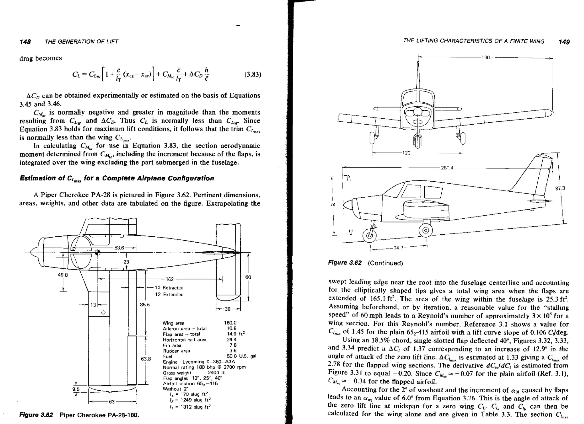 148

THE LIFTING CHARACTERlSnCS

THE GENERATION OF LIFT

OF A FINITE WING

149

drag becomes

ACa can be obtained experimentally or estimated on the basis of Equations
3.45 and 3.46.
CM, is normally negative and greater in magnitude than the moments
resulting from CL, and ACD Thus CL is normally less than CLWSince
Equation 3.83 holds for maximum lift conditions, it follows that the trim Cha,
is normally less than the wing CLx.
In calculating CG for use in Equation 3.83, the section aerodynamic
moment determined from C%, including the increment because of the flaps, is
integrated over the wing excluding the part submerged in the fuselage.
for a Complete Alrplalte Configuration

Estimation of CL

A Piper Cherokee PA-28 is pictured in Figure 3.62. Pertinent dimensions,
areas, weights, and other data are tabulated on the figure. Extrapolating the

Figure 3 6 (C o nt i nued)
.2

-1
7
/

!

63'E

1

L
"

m r 38
ue . 2

;

I

6

3

4

Piper Cherokee PA-28-1 80.

Wing area
Aileron area - tutal
Flap area - total
Horizontal rail area
Fin area
Rudder area

160.0

10.8
14.9 ft2
24.4

7.8

3.6
50.0 U.S. gal
Lycomlng 0-360-/UA
Normal rating 180 bhp @ 2700 rpm

:;ne
I

Gross weight
2400 Ib
Flap angles 10". 25". 40"
Airfoil section 65,-415
Washout 2
'
I, = 170 slug fr2
J y = 1249 slug ft2
! = 1312 slug ft2
,

swept leading edge near the root into the fuselage centerline and accounting
for the elliptically shaped tips gives a total wing area when the ffaps are
extended of 165.1 ft2. The area of the wing within the fuselage is 25.3 ft2.
Assuming beforehand, or by iteration, a reasonable value for the "stalling
speed" of 60 mph leads to a Reynold's number of approximately 3 x 10"or a
wing section. For this Reynold's number. Reference 3.1 shows a value for
C,,,, of 1.45 for the plain 652-415 airfoil with a lift curve slope of 0.106 Cddeg.
Using an 18.5% chord, single-slotted flap deflected 40°, Figures 3.32, 3.33,
and 3.34 predict a AC, of 1.37 corresponding to an increase of 12.9' in the
angle of attack of the zero lift line. ACrmanestimated at 1.33 giving a Ciman
is
of
2.78 for the flapped wing sections. The derivative dC,ldC, is estimated from
Figure 3.31 to equd -0.20. Since Cyc* -0.07 for the plain airfoil (Ref. 3-11,
CM&< -0.34 for the flapped airfoil.
=
Accounting for the 2" of washout and the increment of sol caused by flaps
leads to an a value of 6.0"from Equation 3.76. This is the angle of attack of
,
the zero lift line at midspan for a zero wing CL- CI, and CI, can then be
calculated for the wing alone and are given in Table 3.3. The section CL,.

 