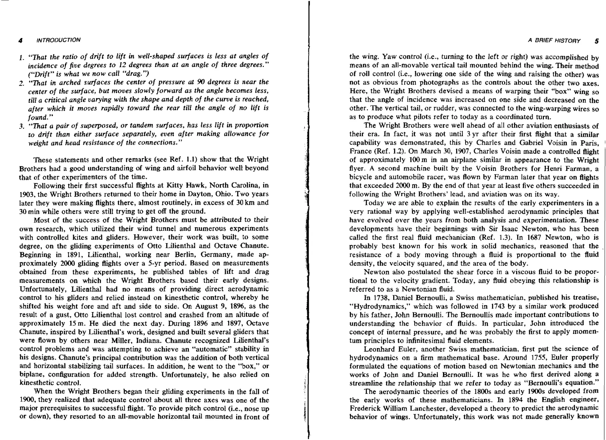 4

INTRODUCTION

1 . "That the ratio of drift to lift i well-shaped surfuces is less at angles of
n
incidence of five degrees to 12 degrees than at an angle of three degrees."
("Drift" is what we now call "drag.")
2. "That in arched surfaces the center of pressure at 90 degrees is near the
center of the surface, but moves slowly forward as the angle becomes less,
till a critical angle varying with the shape and depth of the curve i reached,
s
after which it moues rapidly toward the rear till the angle of no lift is
found."
3. "That a pair of superposed, or tandem surfaces. has less lift in proportion
to drift than either surface separately, even after making allowance for
weight and head resistance of the connections."
These statements and other remarks (see Ref. 1.1) show that the Wright
Brothers had a good understanding of wing and airfoil behavior well beyond
that of other experimenters of the time.
Following their first successful flights at Kitty Hawk, North Carolina, in
1903, the Wright Brothers returned to their home in Dayton, Ohio. Two years
later they were making flights there, almost routinely, in excess of 30 km and
30 min while others were still trying to get off the ground.
Most of the success of the Wright Brothers must be attributed to their
own research, which utiIized their wind tunnel and numerous experiments
with controlled lutes and gliders. However, their work was built, to some
degree, on the gliding experiments of Otto Lilienthal and Octave Chanute.
Beginning in 1891, Lilienthal, working near Berlin, Germany, made approximately 2000 gliding flights over a 5-yr period. Based on measurements
obtained from these experiments, he published tables of lift and drag
measurements on which the Wright Brothers based their early designs.
Unfortunately, Lilienthal had no means of providing direct aerodynamic
control to his gliders and relied instead on h e s t h e t i c control, whereby he
shifted his weight fore and aft and side to side. On August 9, 1896, as the
result of a gust, Otto Lilienthal lost control and crashed from an altitude of
approximately 15 rn. He died the next day. During 1896 and 1897, Octave
Chanute, inspired by Lilienthal's work, designed and built several gliders that
were flown by others near Miller, Indiana. Chanute recognized Lilienthal's
control problems and was attempting to achieve an "automatic" stability in
his designs. Chanute's principal contribution was the addition of both vertical
and horizontal stabilizing tail surfaces. In addition, he went to the ' b x " or
'o,
biplane, configuration for added strength. Unfortunately, he also relied on
kinesthetic control.
When the Wright Brothers began their gliding experiments in the fall of
1900, they realized that adequate control about all three axes was one of the
major prerequisites to successful flight. To provide pitch control (i.e., nose up
or down), they resorted to an all-movable horizontal tail mounted in front of

A BRIEF HISTORY

5

the wing. Yaw control (i.e., turning to the left or right) was accomplished by
means of an all-movable vertical tail mounted behind the wing. Their method
of roll control (i.e., lowering one side of the wing and raising the other) was
not as obvious from photographs as the controls about the other two axes.
Here, the Wright Brothers devised a means of warping their "box" wing so
that the angle of incidence was increased on one side and decreased on the
other. The vertical tail, or rudder, was connected to the wing-warping wires so
as to produce what pilots refer to today as a coordinated turn.
The Wright Brothers were well ahead of all other aviation enthusiasts of
n
their era. L fact, it was not until 3 yr after their first flight that a similar
capability was demonstrated, this by Charles and Gabriel Voisin in Paris,
France (Ref. 1.2). On March 30, 1907, Charles Voisin made a controlled flight
of approximately lOOm in an airplane similar in appearance to the Wright
flyer. A second machine built by the Voisin Brothers for Henri Farman, a
bicycle and automobile racer, was flown by Farman later that year on flights
that exceeded 2000 rn. By the end of that year at least five others succeeded in
following the Wright Brothers' lead, and aviation was on its way.
Today we are able to explain the results of the early experimenters in a
very rational way by applying well-established aerodynamic principles that
have evolved over the years from both analysis and experimentation. These
developments have their beginnings with Sir Isaac Newton, who has been
called the first real fluid mechanician (Ref. 1.3). In 1687 Newton, who is
probably best known for his work in solid mechanics, reasoned that the
resistance of a body moving through a fluid i s proportional to the fluid
density, the velocity squared, and the area of the body.
Newton also postulated the shear force in a viscous fiuid to be proportional to the velocity gradient. Today, any fluid obeying this relationship is
referred to as a Newtonian fluid.
In 1738, Daniel Bernoulli, a Swiss mathematician, published his treatise,
"Hydrodynamics," which was followed in 1743 by a similar work produced
by his father, John Bernoulli. The Bernoullis made important contributions to
understanding the behavior of fluids. In particular, John introduced the
concept of internal pressure, and he was probably the first to apply momentum principles to infinitesimal fluid elements.
Leonhard Euler, another Swiss mathematician, first put the science of
hydrodynamics on a firm mathematical base. Around 1755, Euler properly
formulated the equations of motion based on Newtonian mechanics and the
works of John and Daniel Bernoulli. It was he who first derived along a
streamline the relationship that we refer to today as "Bernouui's equation."
The aerodynamic theories of the 1800s and early 1900s developed from
the early works of these mathematicians. In 1894 the English engineer,
Frederick William Lanchester, developed a theory to predict the aerodynamic
behavior of wings. Unfortunately, t h s work was not mhde generally known

 