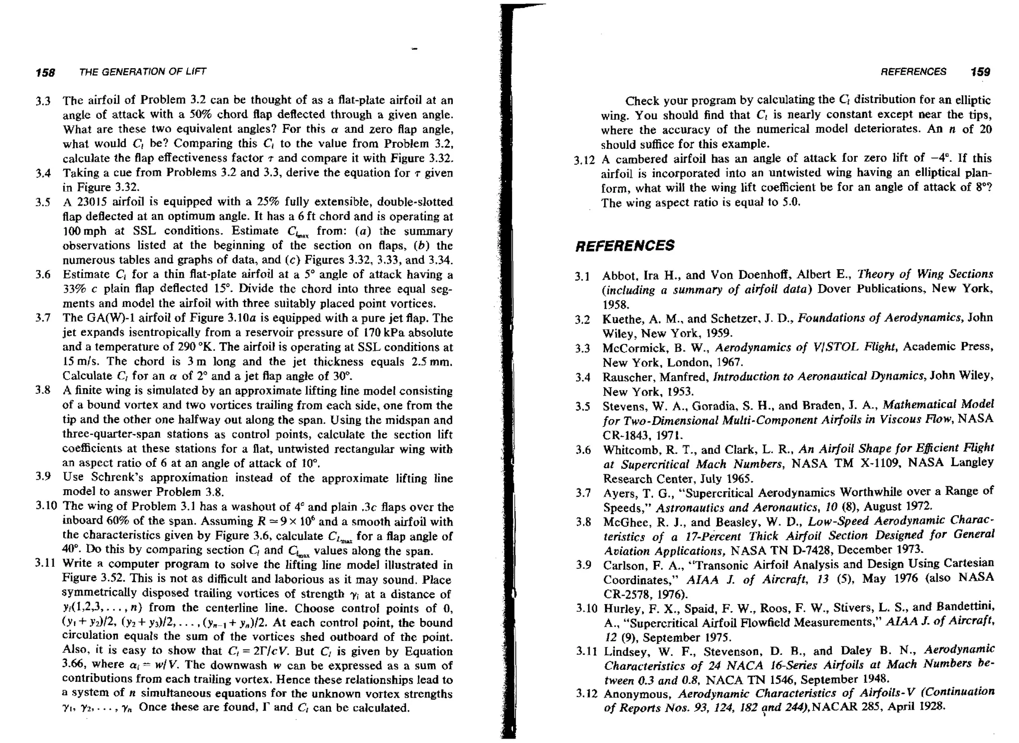 758

THE GENERAT10N OF LIFT

3.3 The airfoil of Problem 3.2 can be thought of as a flat-plate airfoil at an
angle of attack with a 50% chord flap deflected through a given angle.
What are these two equivalent angles? For this a and zero flap angle,
what would C; be? Comparing this C, to the value from Problem 3.2,
calculate the flap effectiveness factor 7 and compare it with Figure 3.32.
3*4 Taking a cue from Problems 3.2 and 3.3, derive the equation for 7 given
in Figure 3.32.
3.5 A 23015 airfoil is equipped with a 25% fully extensible, double-slotted
flap deflected at an optimum angle. It has a 6 ft chord and is operating a t
]OD mph at SSL conditions. Estimate CLaxfrom: (a) the summary
observations listed at the beginning of the section on flaps, (b) the
numerous tables and graphs of data, and (c) Figures 3.32, 3.33, and 3.34.
3.6 Estimate C, for a thin flat-plate airfoil at a 5' angle of attack having a
33% c plain flap deflected 15". Divide the chord into three equal segments and model the airfoil with three suitably placed point vortices.
3.7 The GA(W)-1 airfoil of Figure 3.100 is equipped with a pure jet flap. The
jet expands isentropically from a reservoir pressure of 170 kPa absolute
and a temperature of 290 O K . The airfoil is operating at SSL conditions at
15 m/s. The chord is 3 m long and the jet thickness equals 2.5mm.
Calculate C, for an a of 2" and a jet flap angle of 30".
3.8 A finite wing is simulated by an approximate lifting line model consisting
of a bound vortex and two vortices trailing from each side, one from the
tip and the other one halfway out along the span. Using the midspan and
three-quarter-span stations as control points, calculate the section lift
coefficients at these stations for a flat, untwisted rectangular wing with
an aspect ratio of 6 at an angle of attack of 10".
3.9 Use Schrenk's approximation instead of the approximate lifting line
model to answer Problem 3.8.
3.10 The wing of Problem 3.1 has a washout of 4" and plain .3c flaps over the
inboard 60% of the span. Assuming R == 9 x 106and a smooth airfoil with
the characteristics given by Figure 3.6, calculate CL for a flap angle of
4 " Do this by comparing section CI and elm,
0.
values along the span.
3.11 Write a computer program to solve the lifting line model illustrated in
Figure 3.52. This is not as difficult and laborious as it may sound. Place
symmetrically disposed trailing vortices of strength yi at a distance of
yj(1,2,3,. . . ,n) from the centerline line. Choose control points of 0,
(rt + ~ 2 ) / 2(,Y T + y3)/2,. . . ,(yn-, + yn)/2. At each control point, the bound
circulation equals the sum of the vortices shed outboard of the point.
Also, it is easy to show that C, = 2rlcV. But C, is given by Equation
3.66, where ai = wlV. The downwash w can be expressed as a sum of
contributions from eacb trailing vortex. Hence these relationships lead to
a system of n simultaneous equations for the unknown vortex strengths
y,, yz, . . . , y,, Once these are found, r and C can be calculated.

REFERENCES

159

Check your program by calculating the G distribution for an elliptic
wing. You should find that C, is nearly constant except near the tips,
where the accuracy of the numerical model deteriorates. An n of 20
should suffice for this example.
3.12 A cambered airfoil has an angle of attack for zero lift of -4". If this
airfoil is incorporated into an untwisted wing having an elliptical planform, what will the wing lift coefficient be far an angle of attack of a"?
The wing aspect ratio is equal to 5.0.

REFERENCES
3.1 Abbot, Ira H., and Von Doenhoff, AIbert E., Theory of Wing Sections
(including a summary of airfoil data) Dover Publications, New York,
1958.
3.2 Kuethe, A. M., and Schetzer, J. D., Foundations of Aerodynamics, John
Wiley, New York, 1959.
3.3 McCormick, B. W., Aerodynamics of V/STOL Flight, Academic Press,
New York, London, 1967.
3.4 Rauscher, Manfred, Introduction to Aeronaudical Dynamics, John Wiley,
New York, 1953.
3.5 Stevens, W. A., Goradia, S. H., and Braden, J. A., Mathematical Model
for Two-Dimensional Multi-Component Airfoils in Viscous Row, NASA
CR-1843, 1971.
3.6 Whitcomb, R. T., and Clark, L. R., An Airfoil Shape for Eficient Flight
at Supercritical Mach Numbers, NASA TM X-1109, NASA Langley
Research Center, July 1965.
3.7 Ayers, T. G., ''Supercritical Aerodynamics Worthwhile over a Range of
Speeds," Astronautics and Aeronautics, 10 ($1, August 1972,
3.8 McGhee, R. J., and Beasley, W. D., Low-Speed Aerodynamic Characteristics of a 27-Percent Thick Airfoil Section Designed for Gen~ral
Auiation Applications, NASA TN D-7428, December 1973.
3.9 Carlson, F. A., "Transonic Airfoil Analysis and Design Using Cartesian
Coordinates," AIAA 3. of Aircraft, 13 (5), May 1976 (also NASA
CR-2578,
1976).
3+10 Wurley, F. X., Spaid, F. W., Roos, F. W., Stivers, L. S., and Bandettini,
A., "Supercritical Airfoil Flowfield Measurements," AIAA J. o f Aircraft,
12 (9), September 1975.
3.11 Lindsey, W. F., Stevenson, D. B., and DaIey B. N., Aerodynamic
Characteristics of 24 NACA Idseries Airfoils at Mach Numbers between 0.3 and 0.8, NACA TN 1546, September 1948.
3.12 Anonymous, Aerodynamic Characteristics of Airfoils- V (Continuation
of Reporfs Nos, 93, 124, 182 yrrd 2#),NACAR 285, April 1928.

 