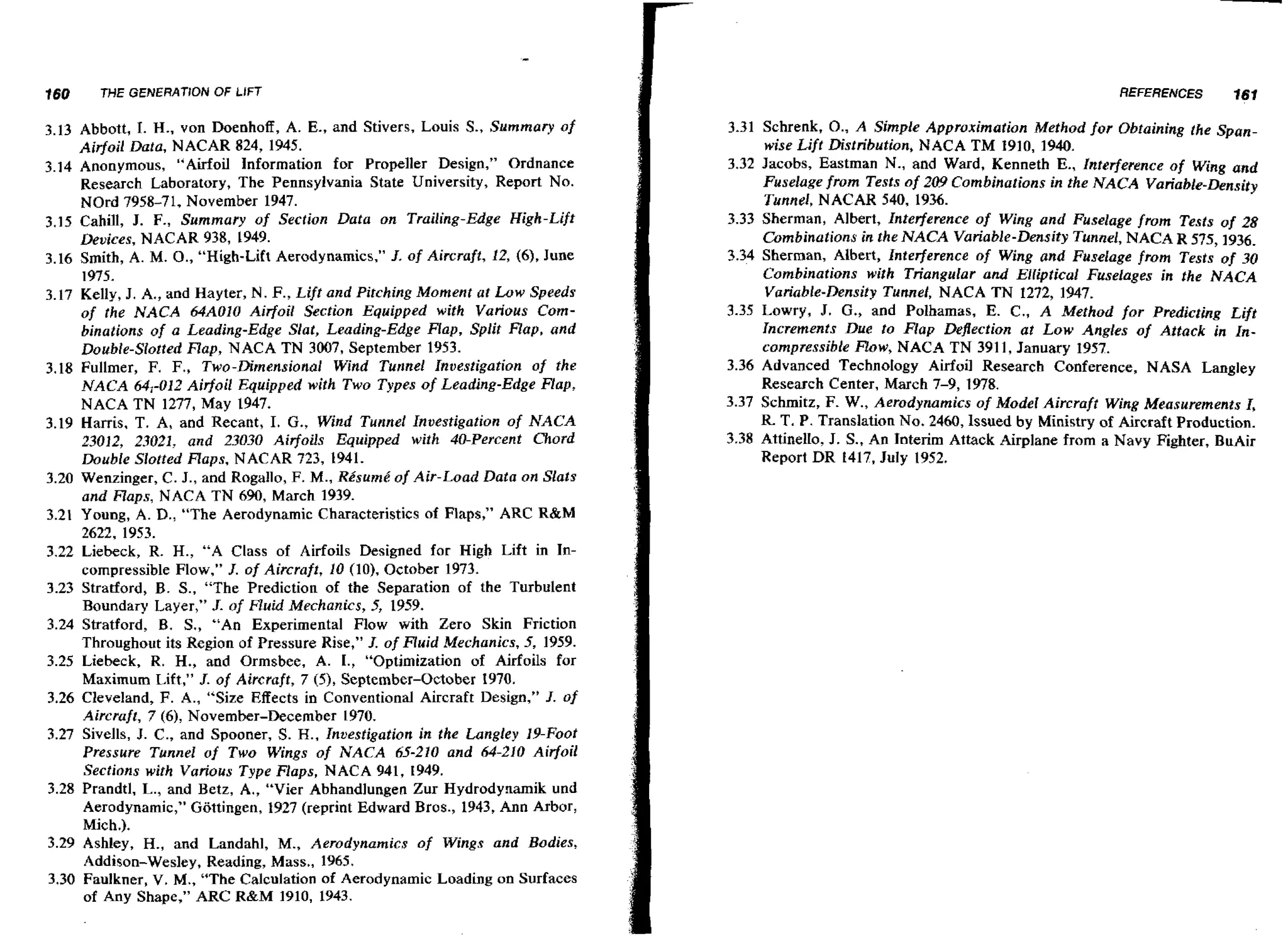 160

THE GENERATION OF LIFT

3.13 Abbott, I. H., von Doenhoff, A. E., and Stivers, Louis S., Summary of
Airfoil Data, NACAR 824, 1945.
3.14 Anonymous, "Airfoil Information for Propeller Design," Ordnance
Research Laboratory, The Pennsylvania State University, Report No.
NOrd 7958-71, November 1947.
3.15 Cahill, J. F., Summary of Section Data on Trailing-Edge High-Lift
Devices, NACAR 938, 1949.
3.16 Smith, A. M. O . , "High-Lift Aerodynamics," J. of Aircraft, 12, (61, June
1975.
3.17 Kelly, J. A*,and Hayter, N. F., Lift and Pitching Moment a t Low Speeds
of the NACA 64AOlO Airfoil Section Equipped with Various Cornbinations of a Leading-Edge Slat, Leading-Edge Hap, Split Flap, and
Double-Slotted R a p , N A C A TN 3007, September 1953.
3.18 Fullmer, F. F., Two-Dimensional Wind Tunnel Investigation of the
N A C A 64,-012 Airfoil Equipped with Two Types of Leading-Edge Flap,
N A C A T N 1277, May 1947.
3.19 Harris, T. A, and Recant, I. G., Wind Tunnel Investigation o f NACA
23012, 23021, and 23030 Airfoils Equipped with $&Percent Chord
Double Slotted Flops, NACAR 723, 1941.
3.20 Wenzinger, C. J., and Rogallo, F. M., Re'sumk of Air-Load Data on Slats
and Flaps, N A C A T N 690, March 1939.
3.21 Young, A. D., "The Aerodynamic Characteristics of Flaps," ARC R&M
2622, 1953.
3.22 Liebeck, R. H., "A Class of Airfoils Designed far High Lift in Incompressible Flow," J. of Aircraft, 10 (lo), October 1973.
3.23 Stratford, B. S., "The Prediction of the Separation of the Turbulent
Boundary Layer," J. of Fluid Mechanics, 5, 1959.
3.24 Stratford, B. S., "An Experimental Flow with Zero Skin Friction
Throughout its Region of Pressure Rise," J. of Huid Mechanics, 5, 1959.
3.25 Liebeck, R. H., and Ormsbee, A. I., "Optimization of Airfoils for
Maximum Lift," J. of Aircraft, 7 (5), September-October 1970.
3.26 Cleveland, F. A., "Size Effects in Conventional Aircraft Design," J. of
Aircraft, 7 (6),November-December 1970.
3.27 Sivells, J. C., and Spooner, S. H., Inuestigation in the Langley 19-Foot
Pressure Tslnnel of Two Wings of NACA 65-210 and 64-210 Airfoil
Sections with Various Type Flaps, N A C A 941, 1949.
3.28 Prandtl, L., and Betz, A*, "Vier Abhandlungen Zur Hydrodynarnik und
Aerodynamic," GGttingen, 1927 (reprint Edward Bros., 1943, Ann Arbor,
Mich.).
3.29 Ashley, H., and Landahl, M., Aerodynamics of Wings and Bodies,
Addison-Wesley, Reading, Mass., 1965.
3.30 Faulkner, V. M., "The Calculation of Aerodynamic Loading on Surfaces
of Any Shape," ARC R&M 1910, 1943.

REFERENCES

161

3.31 Schrenk, O., A Simple Approximation Method for Obtaining the Spanwise Lift Distribution, NACA T M 1910, 1940.
3.32 Jacobs, Eastman N., and Ward, Kenneth E., Interference of Wing and
Fuselage from Tests of 209 Combinations in the NACA Variable-&nsity
Tunnel, NACAR 540, 1936.
3.33 Sherman, Albert, InterJerence of Wing and Fuselage from Tests of 28
Combinations in the NACA Variable-Density Tunnel, N A C A R 575,1936.
3.34 Sherman, Albert, Interference of W n and Fuselage from Tests of 30
ig
Combinations wifh Triangular and Elliptical Fuselages in the NACA
Variable-Density Tunnel, N A C A T N 1272, 1947.
3.35 Lowry, J. G., and Polhamas, E. C., A Method for Predicting Lift
Increments Due to Flap Deflection at Low Angles of Attack in Incompressible Row, N A C A T N 391 1, January 1957.
3.36 Advanced TechnoIogy Airfoil Research Conference, NASA Langley
Research Center, March 7-9, 1W8.
3.37 Schmitz, F. W., Aerodynamics of Model Aircraft Wing Measurements I,
R. T . P. Translation No. 2460, lssued by Ministry of Aircraft Production.
3.38 Attinello, J. S., An Interim Attack Airplane from a Navy Fighter, BuAir
Report DR f417, July 1952.

 
