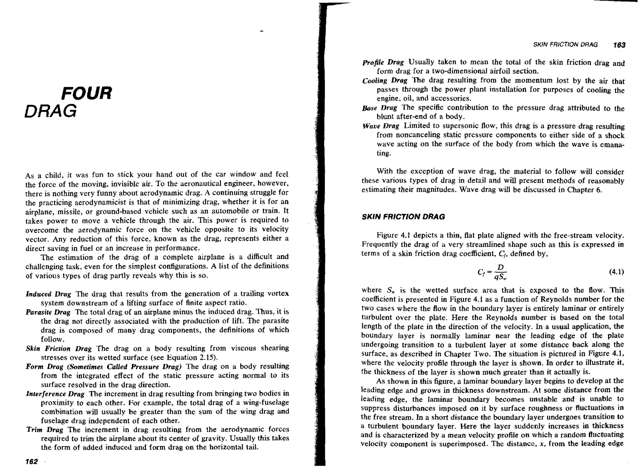 SKlN FRICTION DRAG

FOUR
DRAG

As a child, it was fun to stick your hand out of the car window and feel
the force of the moving, invisible air. To the aeronautical engineer, however,
there is nothing very funny about aerodynamic drag. A continuing struggle for
the practicing aerodynamicist is that of minimizing drag, whether it is for an
airplane, missile, or ground-based vehicle such as an automobile or train. It
takes power to move a vehicle through the air. This power is required to
overcome the aerodynamic force on the vehicle opposite to its velocity
vector. Any reduction of this force, known as the drag, represents either a
direct saving in fuel or an increase in performance.
The estimation of the drag of a complete airplane is a difficult and
challenging task, even for the simplest configurations. A list of the definitions
of various types of drag parlly reveals why this is so.
Induced Drag The drag that results from the generation of a trailing vortex
system downstream of a lifting surface of finite aspect ratio.
Parasite Drag The total drag of an airplane minus the induced drag. Thus, it is

the drag not directly associated with the production of lift. The parasite
drag is composed of many drag components, the definitions of which
follow.
Skin Friction Drag The drag on a body resulting from viscous shearing
stresses over its wetted surface (see Equation 2.15).
Form Drag (Sometimes Culled Pressure Drag) The drag on a body resulting
frorn the integrated effect of the static pressure acting normat to its
surface resolved in the drag direction.
Interference Drag The increment in drag resulting from bringing two bodies in
proximity to each other. For example, the total drag of a wing-fuselage
combination will usually be greater than the sum of the wing drag and
fuselage drag independent of each other.
Trim Drag The increment in drag resulting from the aerodynamic forces
required to trim the airplane about its center of gravity*Usually this takes
the form of added induced and form drag on the horizontal tail.
162

-

163

profile Drag Usually taken to mean the total of the skin friction drag and
form drag for a two-dimensional airfoil section.
Cooling Drag The drag resulting frorn the momentum lost by the air that
passes through the power plant instalIation for purposes of cooling the
engine, oil, and accessories.
Base Drag The specific contribution to the pressure drag attributed to the
blunt after-end of a body.
Woue Drag Limited to supersonic flow, this drag is a pressure drag resulting
from noncanceling static pressure components to either side of a shock
wave acting on the surface of the body from which the wave is emanating.

With the exception of wave drag, the material to follow will consider
these various types of drag in detail and will present methods of reasonably
estimating their magnitudes. Wave drag will be discussed in Chapter 6.

SKIN FRICTION DRAG
Figure 4.1 depicts a thin, flat plate aligned with the free-stream velocity.
i
Frequently the drag of i very streamlined shape such as this is expressed in
terms of a skin friction drag coefficient, C,, defined by,

where S, is the wetted surface area that is exposed to the flow. This
coefficient is presented in Figure 4,l as a function of Reynolds number for the
two cases where the flow in the boundary layer is entirely laminar or entirely
turbulent over the plate. Here the Reynolds number is based on the total
length of the plate in the direction of the velocity. In a usual application, the
boundary layer is normally Laminar near the leading edge of the plate
undergoing transition to a turbulent layer at some distance back along the
surface, as described in Chapter Two. The situation is pictured in Figure 4.1,
where the velocity profile through the layer is shown. In order to illustrate it,
the thickness of the layer is shown much greater than it actually is.
As shown in this figure, a laminar boundary layer begins to develop at the
leading edge and grows in thickness downstream. At some distance from the
leading edge, the laminar boundary becomes unstable and is unable to
suppress disturbances imposed on it by surface roughness or fluctuations in
the free stream. In a short distance the boundary layer undergoes transition to
a turbulent boundary layer. Here the layer suddenly increases in thickness
and is characterized by a mean velocity profile on which a random fluctuating
velocity component is superimposed. The distance, x, from the leading edge

 