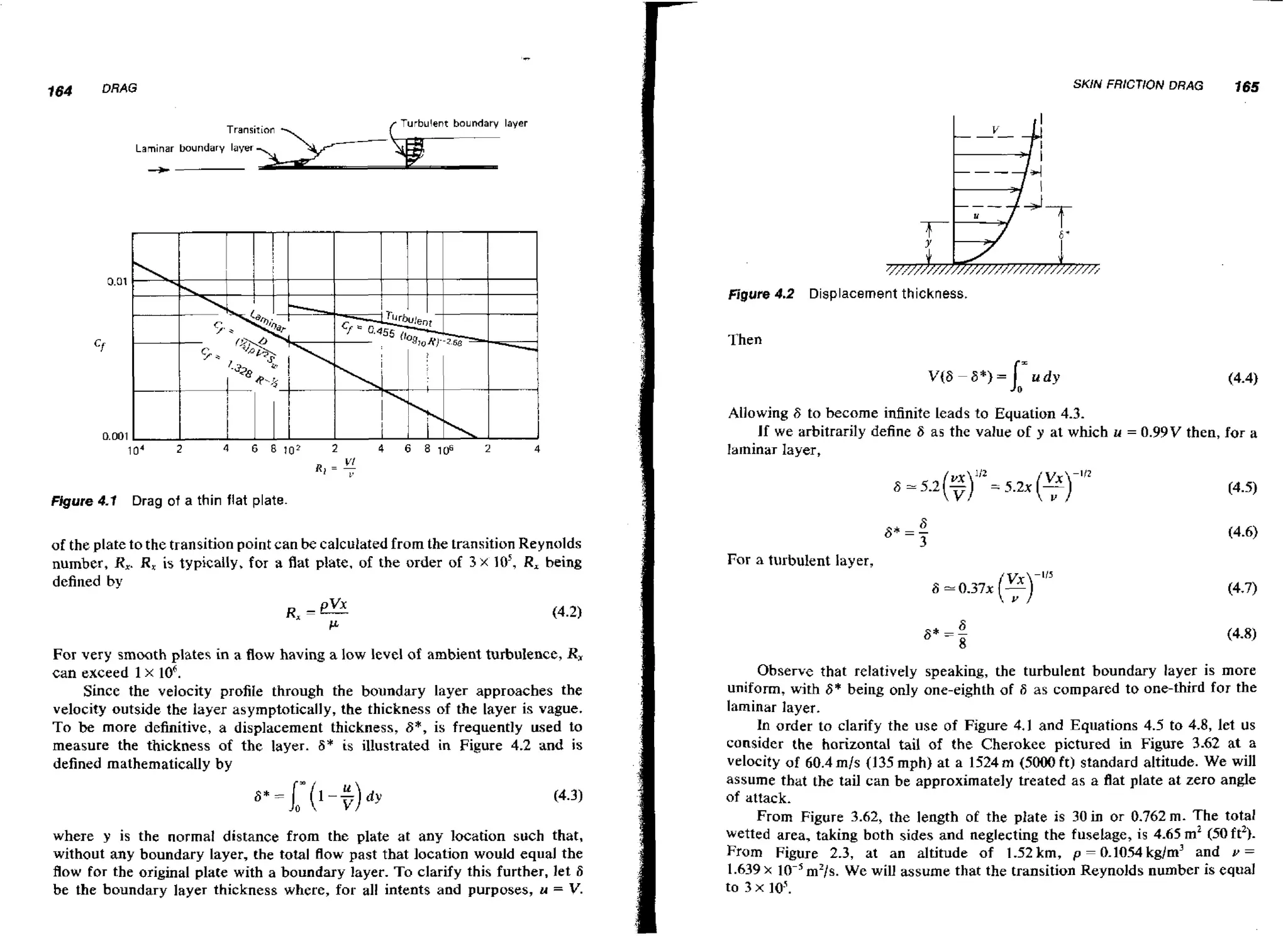 SKIN FRICTION DRAG

Transirinn

-.

165

Turbulent boundary layer

Laminar boundary layer
3

Figure 4.2

Displacement thickness.

Then

~(66*)=l=udy

(4.4)

0

Allowing 6 to become infinite leads to Equation 4.3.
If we arbitrarily define S as the value of y at which u
laminar layer,
Figure 4.1

= 0.99V

then, for a

Drag of a thin flat plate.

of the plate to the transition point can be calculated from the transition Reynolds
number, R,. R, is typically, for a flat plate, of the order of 3 x lo5, R, being
defined by

For very smooth plates in a flow having a low level of ambient turbulence, R,
can exceed 1 x lo6.
Since the velocity profile through the boundary layer approaches the
velocity outside the layer asymptotically, the thickness of the layer is vague.
T o be more definitive, a displacement thickness, 6*, is frequently used to
measure the thickness of the layer. 8' is illustrated in Figure 4.2 and is
defined mathematically by

where y is the normal distance from the plate at any location such that,
without any boundary layer, the total flow past that location would equal the
flow for the original plate with a boundary layer. T o clarify this further, let 6
be the boundary layer thickness where, for all intents and purposes, u = V.

For a turbulent layer,

Observe that relatively speaking, the turbulent boundary layer is more
uniform, with 6* being only one-eighth of 6 as compared to one-third for the
laminar layer.
In order to clarify the use of Figure 4.1 and Equations 4.5 to 4.8, let US
consider the horizontal tail of the Cherokee pictured in Figure 3.62 at a
velocity of 60.4 mls (135 mph) at a 1524 m (5000 ft) standard altitude. We will
assume that the tail can be approximately treated as a flat plate at zero angle
of attack.
From Figure 3.62, the length of the plate is 30 in or 0.762 rn. The total
wetted area, taking both sides and neglecting the fuselage, is 4.65 m2 150ft2).
From Figure 2.3, at a n altitude of 1.52km, p = 0.1054kg/m3 and v =
1.639 X
m2/s. We will assume that the transition Reynolds number is equal
to 3 x lo5.

 