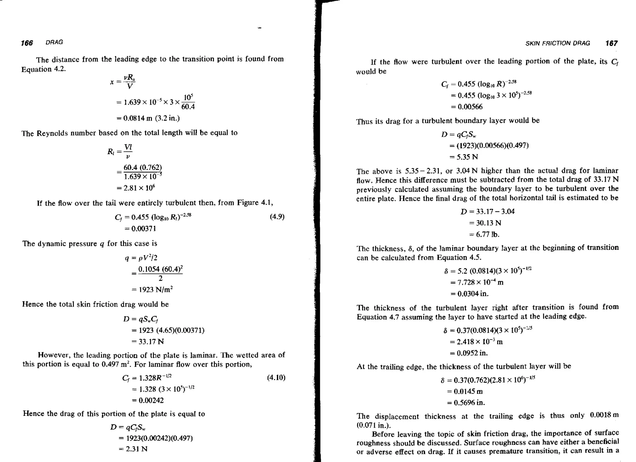 166

DRAG

SKiN FRICTION DRAG

The distance from the leading edge to the transition point is found from
Eauation 4.2.

167

If the Aow were turbulent over the leading portion of the plate, its C,
would be
Cf = 0.455 (logloR)-2.58
= 0.455 (log~o x I@)-~.''
3
= 0.00566

= 0.08 14 m

(3.2 in.)

Thus its drag for a turbulent boundary layer would be

The Reynolds number based on the total length will be equal to

If the flow over the tail were entirely turbulent then, from Figure 4.1,

CI = 0.455 (loglo R,)-'.~
= 0.0037 1

The above is 5.35- 2.31, or 3.04N higher than the actual drag for laminar
flow. Hence this difference must be subtracted from the total drag of 33.17 N
previously calculated assuming the boundary layer to be turbulent over the
entire plate. Hence the final drag of the total horizontal tail is estimated to be

D

(4.9)

The dynamic pressure q for this case is
q = v2/2

= 33.17 - 3.04
= 30.13 N
= 6.77

lb.

The thickness, S, of the laminar boundary layer at the beginning of transition
can be calculated from Equation 4.5.
S = 5.2 (0.0814)(3 X 16)-'j2
= 7.728 x

lo-' m

= 0.0304 in.

Hence the total skin friction drag would be

The thickness of the turbulent layer right after transition is found from
Equation 4.7 assuming the layer to have started at the leading edge.

6

= 0.37(0.0814)(3 x
= 2.418 x

However, the Leading portion of the plate is laminar. The wetted area of
this portion is equal to 0.497 m2. For laminar flow over this portion,

IO')-~'~

m

= 0.0952 in.

At the trailing edge, the thickness of the turbulent layer will be
6 = 0.37(0.762)(2.8 1 x lo6)-""
= 0.0145 m
= 0.5696 in.

Hence the drag of this portion of the plate is equal to

D

= qCfS,

1923(0.00242)(0.497)
= 2.31 N
=

The displacement thickness at the trailing edge is thus only 0.0018m
(0.071 in.).
Before leaving the topic of skin friction drag, the importance of surface
roughness should be discussed. Surface roughness can have either a beneficial
or adverse effect on drag. if it causes premature transition, it can result in a

 
