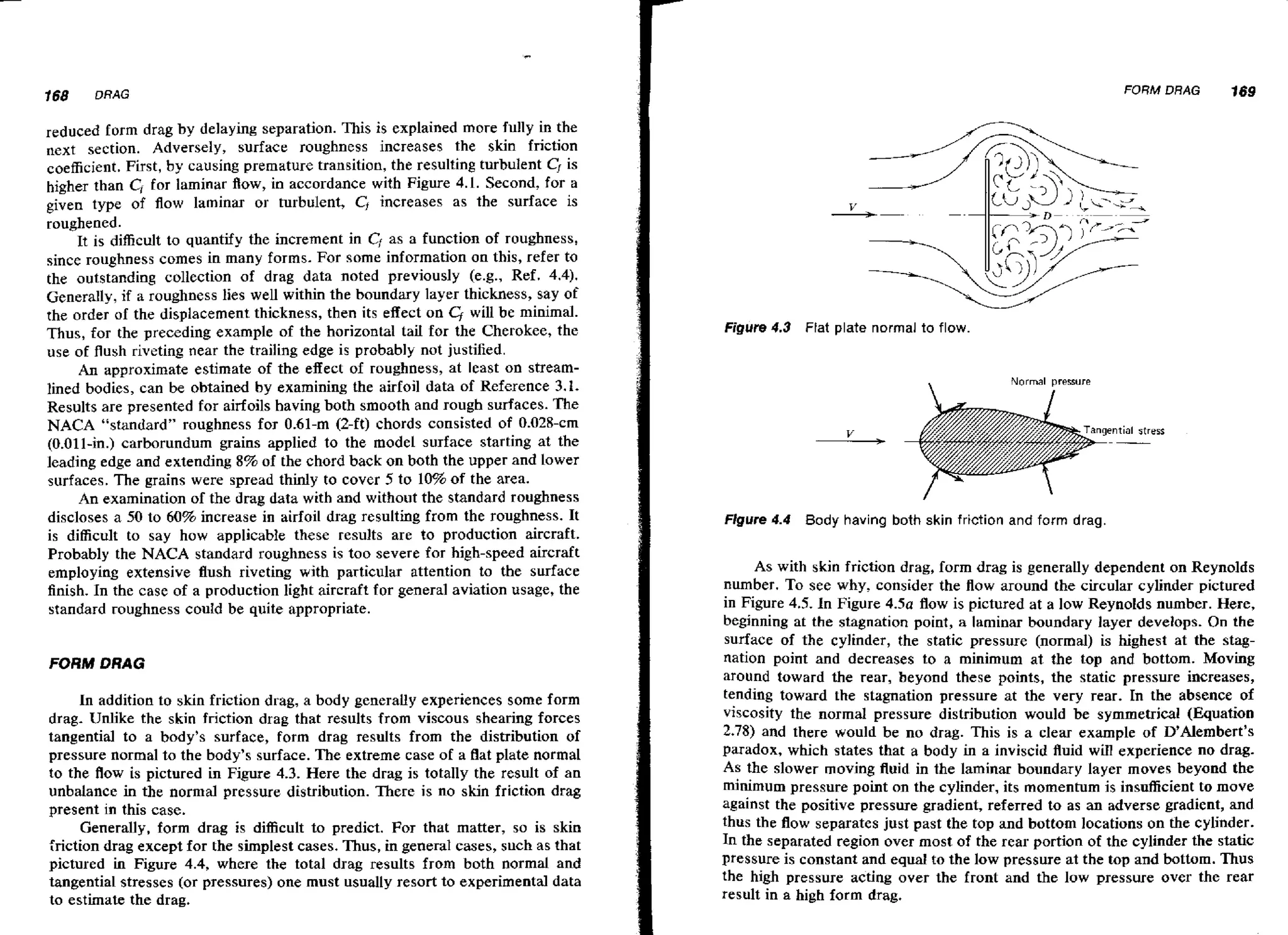 FORM DRAG

reduced form drag by delaying separation. This is explained more fully in the
next section. Adversely, surface roughness increases the skin friction
coefficient. First, by causing premature transition, the resulting turbulent CJis
higher than Cf for laminar flow, in accordance with Figure 4.1. Second, for a
given type of flow laminar or turbulent, Cf increases as the surface is
roughened.
It is difficult to quantify the increment in Cfas a function of roughness,
since roughness comes in many forms. For some information on this, refer to
the outstanding collection of drag data noted previously (e.g., Ref. 4.4).
Generally, if a roughness lies well within the boundary layer thickness, say of
the order of the displacement thickness, then its effect on
will be minimal.
Thus, for the preceding example of the horizontal tail for the Cherokee, the
use of flush riveting near the trailing edge is probably not justified.
An approximate estimate of the effect of roughness, at least on streamlined bodies, can be obtained by examining the airfoil data of Reference 3.1.
Results are presented for airfoils having both smooth and rough surfaces. The
NACA "standard" roughness for 0.61-m (2-ft) chords consisted of 0.028-cm
(0-011-in.) carborundum grains applied to the model surface starting at the
leading edge and extending 8% of the chord back on both the upper and lower
surfaces. The grains were spread thinly to cover 5 to 10% of the area.
An examination of the drag data with and without the standard roughness
discloses a 50 to 60% increase in airfoil drag resulting from the roughness. It
is difficult to say how applicable these results are to production aircraft.
Probably the NACA standard roughness is too severe for high-speed aircraft
employing extensive flush riveting with particular attention to the surface
finish. In the case of a production light aircraft for general aviation usage, the
standard roughness couId be quite appropriate.

FORM DRAG
In addition to skin friction drag, a body generally experiences some form
drag. Unlike the skin friction drag that results from viscous shearing forces
tangential to a body's surface, form drag results from the distribution of
pressure normal to the body's surface. The extreme case of a flat plate normal
to the flow is pictured in Figure 4.3. Here the drag is totally the result of an
unbalance in the normal pressure distribution. There is no skin friction drag
present in this case.
Generally, form drag is difficult to predict. For that matter, so is skin
friction drag except for the simplest cases. Thus, in general cases, such as that
pictured in Figure 4.4, where the total drag results from both normal and
tangential stresses (or pressures) one must usually resort to experimental data
to estimate the drag.

169

Figure 4.3 Flat plate normal to flow.

Normal pressure

Figure 4.4

Body having both skin friction and form drag.

As with skin friction drag, form drag is generally dependent on Reynolds
number. To see why, consider the flow around the circular cylinder pictured
in Figure 4.5. In Figure 4-51 flow is pictured at a low Reynolds number. Here,
beginning at the stagnation point, a laminar boundary layer develops. On the
surface of the cylinder, the static pressure (normal) is highest at the stagnation point and decreases to a minimum at the top and bottom. Moving
around toward the rear, beyond these points, the static pressure increases,
tending toward the stagnation pressure at the very rear. In the absence of
viscosity the normal pressure distribution would be symmetrical (Equation
2.78) and there would be no drag. This is a clear example of D'Alembert's
paradox, which states that a body in a inviscid fluid will experience no drag.
As the slower moving fluid in the laminar boundary layer moves beyond the
minimum pressure point on the cylinder, its momentum is insufficient to move
against the positive pressure gradient, referred to as an adverse gradient, and
thus the flow separates just past the top and bottom locations on the cylinder.
In the separated region over most of the rear portion of the cylinder the static
pressure is constant and equal to the low pressure at the top and bottom. Thus
the high pressure acting over the front and the low pressure over the rear
result in a high form drag.

 