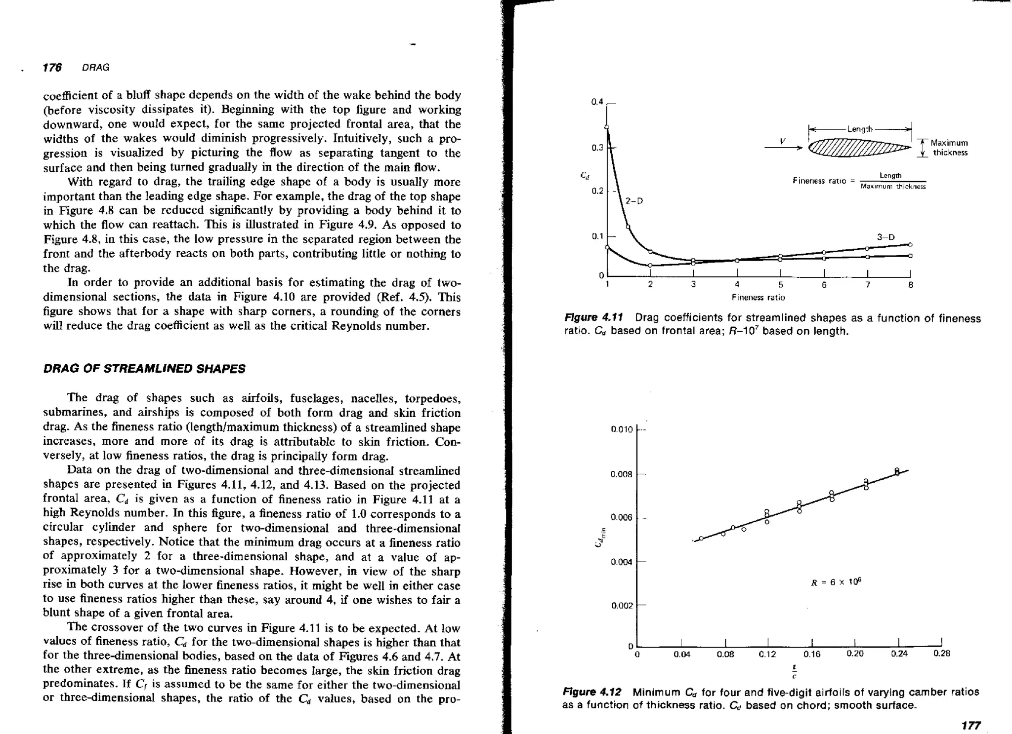 .

176

DRAG

coefficient of a bluff shape depends on the width of the wake behind the body
(before viscosity dissipates it). Beginning with the top figure and working
downward, one would expect, for the same projected frontal area, that the
widths of the wakes would diminish progressively. Intuitively, such a progression is visualized by picturing the flow as separating tangent to the
surface and then being turned gradually in the direction of the main flow.
With regard to drag, the trailing edge shape of a body is usualIy more
important than the leading edge shape. For example, the drag of the top shape
in Figure 4.8 can be reduced significantly by providing a body behind it to
which the flow can reattach. This is illustrated in Figure 4.9. As opposed to
Figure 4.8, in this case, the low pressure in the separated region between the
front and the afterbody reacts on both parts, contributing little or nothing to
the drag.
In order to provide an additional basis for estimating the drag of twodimensional sections, the data in Figure 4.10 are provided (Ref. 4.5). This
figure shows that for a shape with sharp corners, a rounding of the corners
will reduce the drag coefficient as welt as the critical Reynolds number.

Maximum
thickness
Fineness ratro =

ol
1

-I
2

I
3

Lcngth
M a x ~ r n u mthickness

I

I

I

I

I

4

5

6

7

8

Fneness ratio

Figure 4.11 Drag coefficients for streamlined shapes as a function of fineness
ratio. C, based on frontal area; R-10' based on length.

DRAG OF STREAMLiNED SHAPES

The drag of shapes such as airfoils, fuselages, nacelles, torpedoes,
submarines, and airships is composed of both form drag and skin friction
drag. As the fineness ratio (Length/maximum thickness) of a streamlined shape
increases, more and more of its drag is attributable to skin friction. Conversely, at low fineness ratios, the drag is principalIy form drag.
Data on the drag of two-dimensional and three-dimensiona1 streamlined
shapes are presented in Figures 4.11, 4.12, and 4.13. Based on the projected
frontal area, Cd is given as a function of fineness ratio in Figure 4.11 at a
high Reynolds number. In this figure, a fineness ratio of 1.0 corresponds to a
circular cylinder and sphere for two-dimensional and three-dimensional
shapes, respectively. Notice that the minimum drag occurs at a fineness ratio
of approximately 2 for a three-dimensional shape, and at a value of approximately 3 for a two-dimensional shape. However, in view of the sharp
rise in both curves at the lower fineness ratios, it might be well in either case
to use fineness ratios higher than these, say around 4, if one wishes to fair a
blunt shape of a given frontal area.
The crossover of the two curves in Figure 4.1 1 is to be expected. At low
values of fineness ratio, C d for the two-dimensional shapes is higher than that
for the three-dimensional bodies, based on the data of Figures 4.6 and 4.7. At
the other extreme, as the fineness ratio becomes large, the skin friction drag
predominates. If C, is assumed to be the same for either the two-dimensional
or three-dimensional shapes, the ratio of the Cd values, based on the pro-

Figure 4-12 Minimum C for four and five-digit airfoils of varying camber ratios
,
as a function of thickness ratio. C ,based on chord; smooth surface.
,

 
