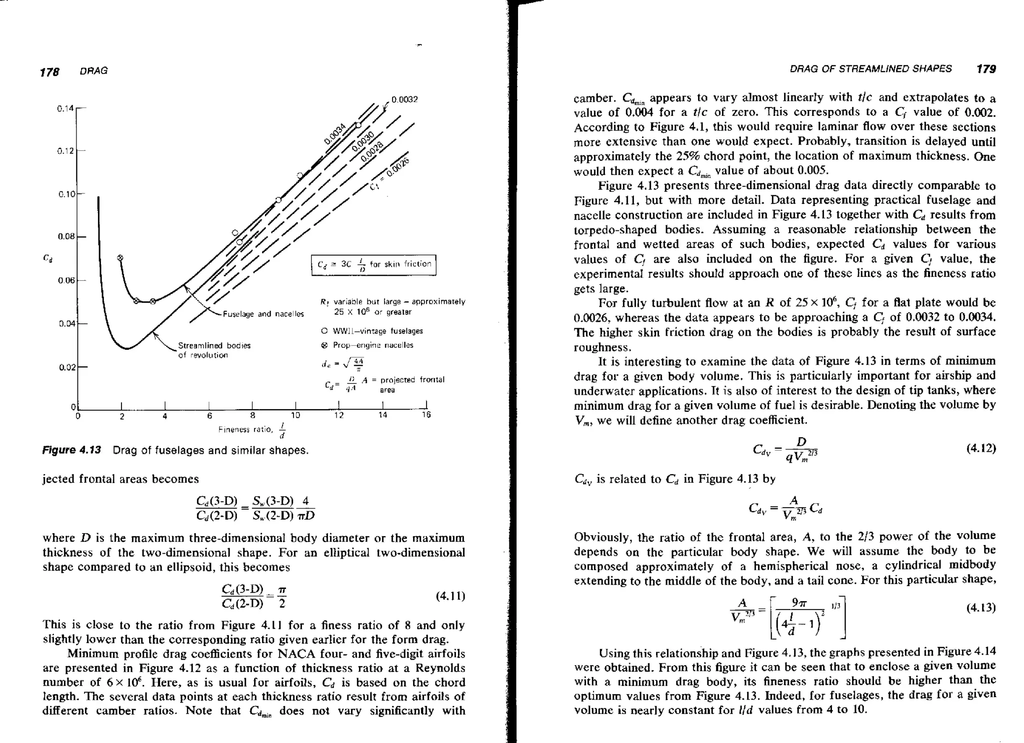 178

DRAG OF STREAMLlNED SHAPES

DRAG

0 WW11-vinrage fuselages
Streamlined bodies
-of revolution

@ Prop-engine
tie

=

d-

0
0

nacelles

1.
4;
1
v ;

11 .4 =

projected fror~tal
area

I

I

I

I

I

I

1

I

2

4

6

8

1D

12

14

16

Fineness ratio.

Figure 4.13

179

camber. Cd,,, appears to vary almost linearly with tlc and extrapolates to a
value of 0.004 for a tlc of zero. This corresponds to a Cf value of 0.002.
According to Figure 4.1, this would require laminar flow over these sections
more extensive than one would expect. Probably, transition is delayed until
approximately the 25% chord point, the location of maximum thickness. One
would then expect a Cdmj, value of about 0.005.
Figure 4.13 presents three-dimensional drag data directly comparable to
Figure 4.1 1, but with more detail. Data representing practical fuselage and
nacelle construction are included in Figure 4.13 together with Cd results from
torpedo-shaped bodies. Assuming a reasonable relationship between the
frontal and wetted areas of such bodies, expected Cd values for various
values of C, are also included on the figure. For a given CI value, the
experirnenta1 results should approach one of these lines as the fineness ratio
gets large.
For fully turbulent flow at an R of 25 x lo6, Cffor a flat plate would be
0.0026, whereas the data appears to be approaching a Cfof 0.0032 to 0.0034.
The higher skin friction drag on the bodies is probably the result of surface
roughness.
It is interesting to examine the data of Figure 4.13 in terms of minimum
drag for a given body volume. This is particularly important for airship and
underwater applications. It is also of interest to the design of tip tanks, where
minimum drag for a given volume of fuel is desirable. Denoting the volume by
V,, we will define another drag coefficient.

n
Drag of fuselages and similar shapes.

jected frontal areas becomes

Cdvis related to Cdin Figure 4.13 by

where D is the maximum three-dimensional body diameter or the maximum
thickness of the two-dimensional shape. For an elliptical two-dimensional
shape compared to an ellipsoid, this becomes

Obviously, the ratio of the frontal area, A, to the 2/3 power of the volume
depends on the particular body shape. We will assume the body to be
composed approximately of a hemispherical nose, a cylindrical midbody
extending to the middle of the body, and a tail cone. For this particular shape,

This is close to the ratio from Figure 4.11 for a 6ness ratio of 8 and only
slightly lower than the corresponding ratio given earlier for the form drag.
Minimum profile drag coefficients for NACA four- and five-digit airfoils
are presented in Figure 4.12 as a function of thickness ratio at a Reynolds
number of 6 x lo6. Here, as is usual for airfoils, C is based on the chord
d
length. The several data points at each thickness ratio result from aufoiIs of
different camber ratios. Note that Cdmin does not vary significantly with

Using this relationship and Figure 4.13, the graphs presented in Figure 4.14
were obtained. From this figure it can be seen that to enclose a given volume
with a minimum drag body, its fineness ratio should be higher than the
optimum values from Figure 4.13. Indeed, for fuselages, the drag for a given
volume is nearly constant for l/d values from 4 to 10.

 