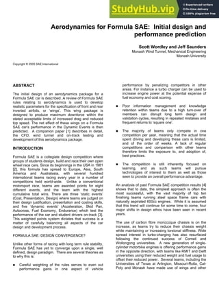 Paper Number 2006-01-0806
Aerodynamics for Formula SAE: Initial design and
performance prediction
Scott Wordley and Jeff Saunders
Monash Wind Tunnel, Mechanical Engineering
Monash University
Copyright © 2005 SAE International
ABSTRACT
The initial design of an aerodynamics package for a
Formula SAE car is described. A review of Formula SAE
rules relating to aerodynamics is used to develop
realistic parameters for the specification of front and rear
inverted airfoils, or ‘wings’. This wing package is
designed to produce maximum downforce within the
stated acceptable limits of increased drag and reduced
top speed. The net effect of these wings on a Formula
SAE car’s performance in the Dynamic Events is then
predicted. A companion paper [1] describes in detail,
the CFD, wind tunnel and on-track testing and
development of this aerodynamics package.
INTRODUCTION
Formula SAE is a collegiate design competition where
groups of students design, build and race their own open
wheel race cars. Since its beginnings in the USA in 1981
[2], this formula has spread to Europe, Asia, South
America and Australasia, with several hundred
international teams racing every year in a number of
competitions held world-wide. Unlike a conventional
motorsport race, teams are awarded points for eight
different events, and the team with the highest
cumulative total wins. There are three ‘static events’
(Cost, Presentation, Design) where teams are judged on
their design justification, presentation and costing skills,
and five ‘dynamic events’ (Acceleration, Skid Pan,
Autocross, Fuel Economy, Endurance) which test the
performance of the car and student drivers on-track [3].
This weighted points system dictates that success is a
matter of carefully balancing all aspects of the car
design and development process.
FORMULA SAE: DESIGN CONVERGENCE?
Unlike other forms of racing with long term rule stability,
Formula SAE has yet to converge upon a single, well
defined, design paradigm. There are several theories as
to why this is:
„ Careful weighting of the rules serves to even out
performance gains in one aspect of vehicle
performance by penalizing competitors in other
areas. For instance a turbo charger can be used to
increase engine power at the potential expense of
fuel economy and cost scoring.
„ Poor information management and knowledge
retention within teams due to a high turn-over of
members can disrupt long term design and
validation cycles, resulting in repeated mistakes and
frequent returns to ‘square one’.
„ The majority of teams only compete in one
competition per year, meaning that the actual time
spent driving and developing these cars is limited,
and of the order of weeks. A lack of regular
competitions and comparison with other teams
therefore limits the exposure to, and adoption of,
best practices.
„ The competition is still inherently focused on
learning, and as such teams will pursue
technologies of interest to them as well as those
seen to provide an overall performance advantage.
An analysis of past Formula SAE competition results [4]
shows that to date, the simplest approach is often the
most successful, with the vast majority of top ten
finishing teams running steel space frame cars with
naturally aspirated 600cc engines. While it is assumed
that this trend will continue for some time to come, four
major shifts in design ethos have been seen in recent
years.
The use of carbon fibre monocoque chassis is on the
increase, as teams try to reduce their chassis weight
while maintaining or increasing torsional stiffness. Wide
spread interest in turbo-charging has also resurfaced
following the continued success of Cornell and
Wollongong universities. A new generation of single-
cylinder motorbike engines is offering performance gains
in the opposite direction, with teams like RMIT and Delft
universities using their reduced weight and fuel usage to
offset their reduced power. Several teams, including the
Universities of Texas at Arlington, Missouri-Rolla, Cal-
Poly and Monash have made use of wings and other
 