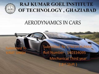 AERODYNAMICS IN CARS
Submitted By :ITNESH KUMAR
Roll Number : 140334095
Mechanical Third year
( 2nd Shift )
RAJ KUMAR GOEL INSTITUTE
OF TECHNOLOGY , GHAZIABAD
Submitted To
KIRAT SINGH
 