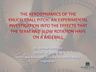 THE AERODYNAMICS OF THE KNUCKLEBALL PITCH: AN EXPERIMENTAL INVESTIGATION INTO THE EFFECTS THAT THE SEAM AND SLOW ROTATION HAVE ON A BASEBALL,[object Object],By:  Michael Morrissey,[object Object],Advisor:  Dr. John Borg,[object Object],Committee Members:  Dr. Jon Koch and Dr. Phillip Voglewede,[object Object]