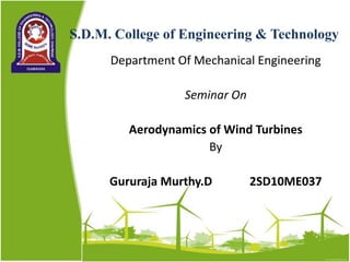 S.D.M. College of Engineering & Technology
Department Of Mechanical Engineering
Seminar On
Aerodynamics of Wind Turbines
By
Gururaja Murthy.D 2SD10ME037
 