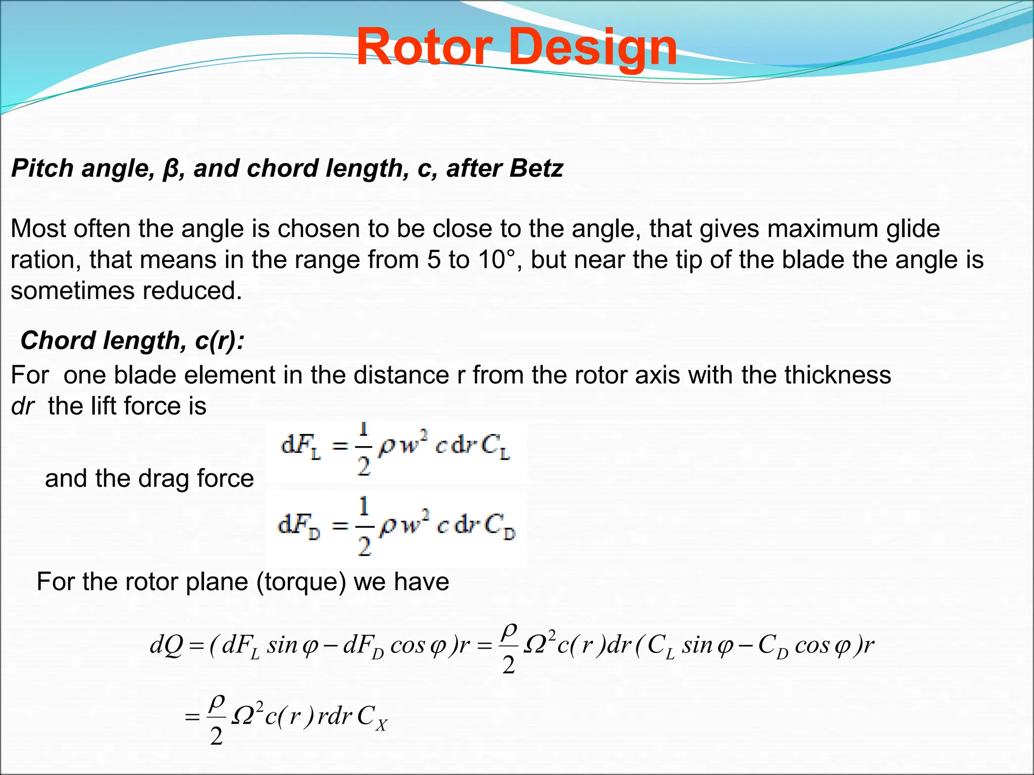 Rotor Design
Pitch angle, β, and chord length, c, after Betz
Most often the angle is chosen to be close to the angle, that gives maximum glide
ration, that means in the range from 5 to 10°, but near the tip of the blade the angle is
sometimes reduced.
Chord length, c(r):
For one blade element in the distance r from the rotor axis with the thickness
dr the lift force is
and the drag force
For the rotor plane (torque) we have
X
D
L
D
L
C
rdr
)
r
(
c
r
)
cos
C
sin
C
(
dr
)
r
(
c
r
)
cos
dF
sin
dF
(
dQ
2
2
2
2













 