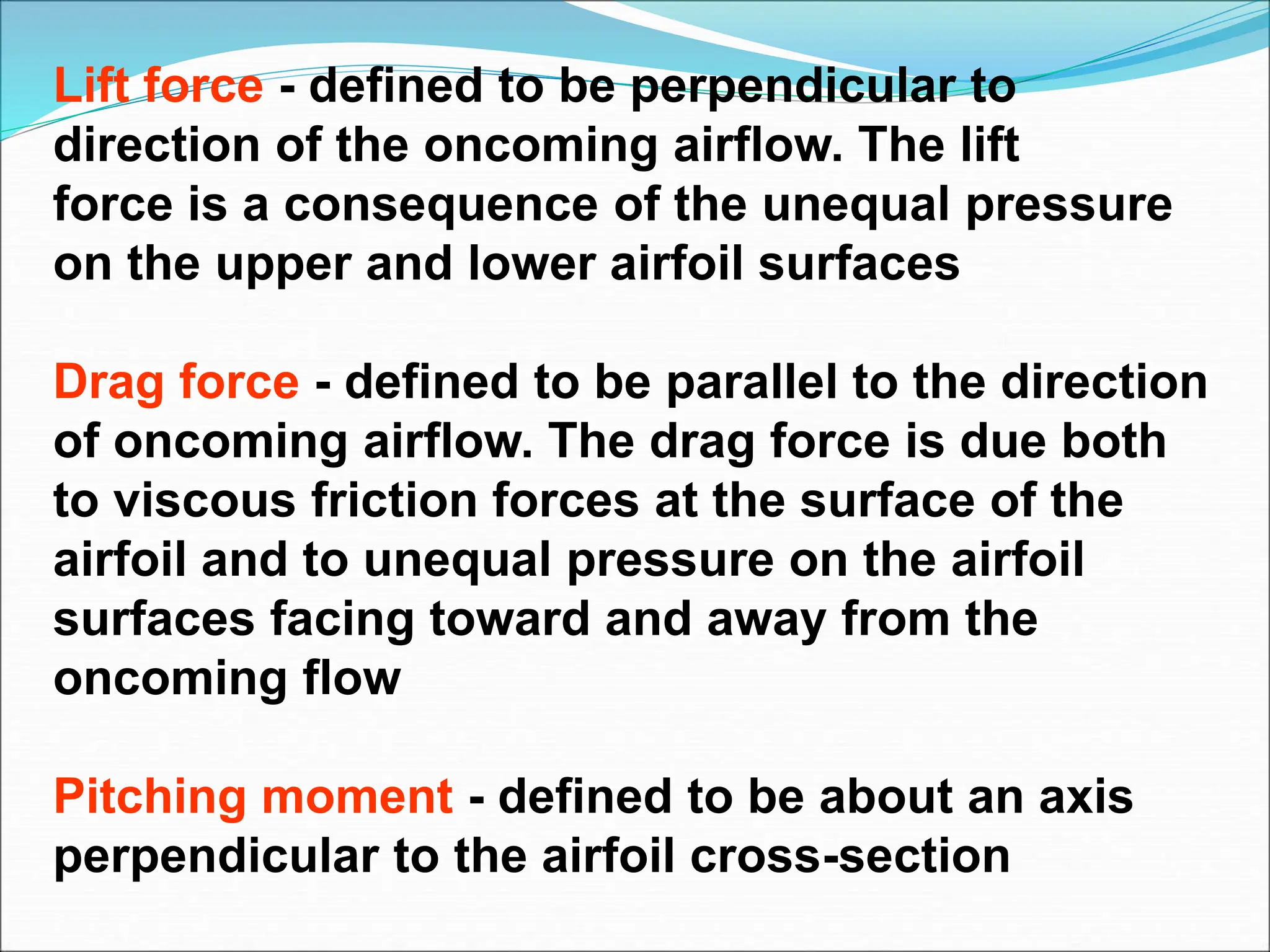 Lift force - defined to be perpendicular to
direction of the oncoming airflow. The lift
force is a consequence of the unequal pressure
on the upper and lower airfoil surfaces
Drag force - defined to be parallel to the direction
of oncoming airflow. The drag force is due both
to viscous friction forces at the surface of the
airfoil and to unequal pressure on the airfoil
surfaces facing toward and away from the
oncoming flow
Pitching moment - defined to be about an axis
perpendicular to the airfoil cross-section
 