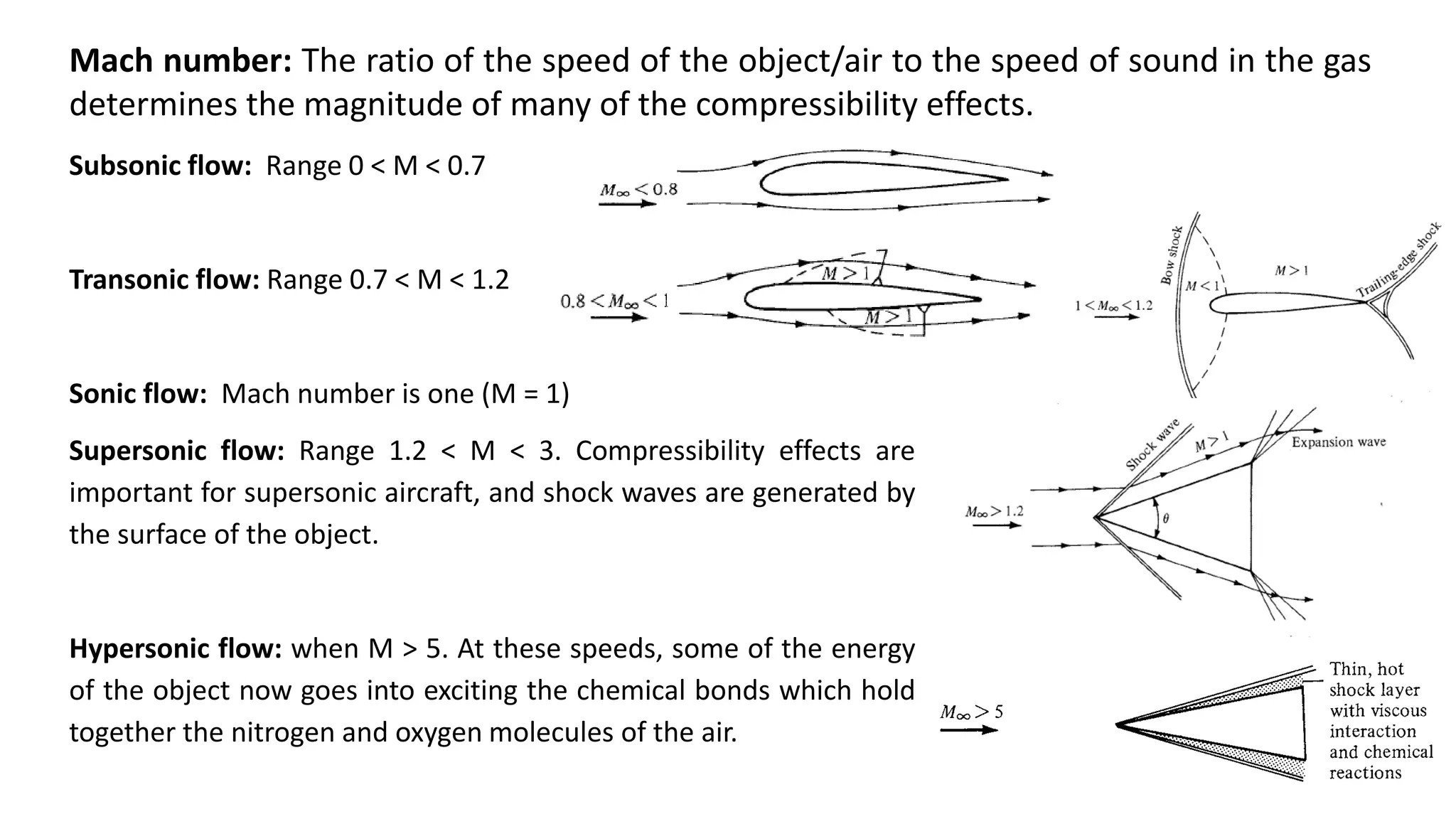 Subsonic flow: Range 0 < M < 0.7
Transonic flow: Range 0.7 < M < 1.2
Sonic flow: Mach number is one (M = 1)
Supersonic flow: Range 1.2 < M < 3. Compressibility effects are
important for supersonic aircraft, and shock waves are generated by
the surface of the object.
Hypersonic flow: when M > 5. At these speeds, some of the energy
of the object now goes into exciting the chemical bonds which hold
together the nitrogen and oxygen molecules of the air.
Mach number: The ratio of the speed of the object/air to the speed of sound in the gas
determines the magnitude of many of the compressibility effects.
 