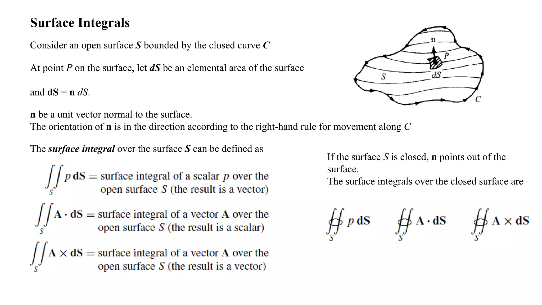 Surface Integrals
Consider an open surface S bounded by the closed curve C
At point P on the surface, let dS be an elemental area of the surface
and dS = n dS.
n be a unit vector normal to the surface.
The orientation of n is in the direction according to the right-hand rule for movement along C
The surface integral over the surface S can be defined as
If the surface S is closed, n points out of the
surface.
The surface integrals over the closed surface are
 