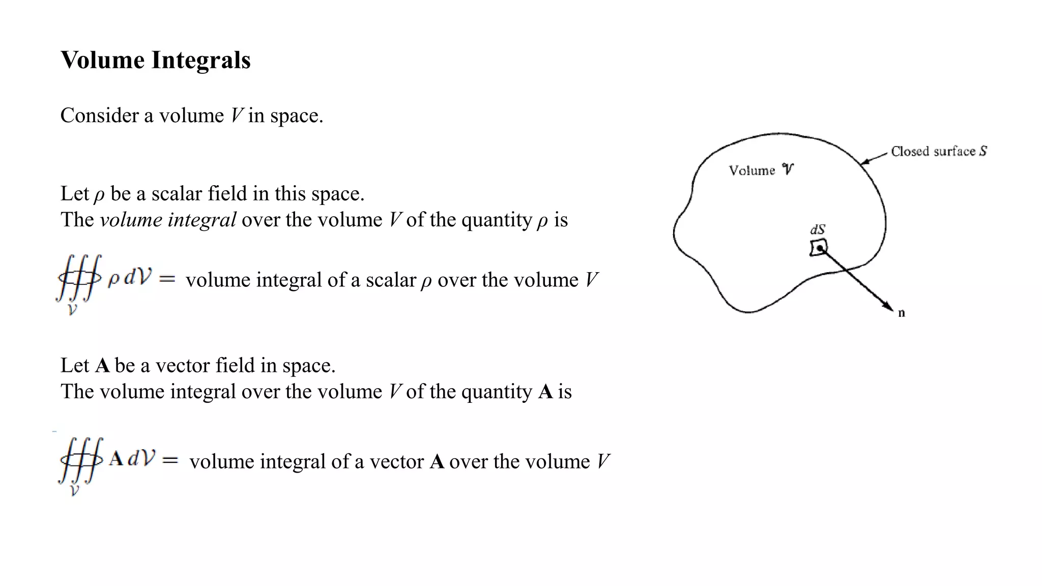 Volume Integrals
Consider a volume V in space.
Let ρ be a scalar field in this space.
The volume integral over the volume V of the quantity ρ is
volume integral of a scalar ρ over the volume V
Let A be a vector field in space.
The volume integral over the volume V of the quantity A is
volume integral of a vector A over the volume V
 
