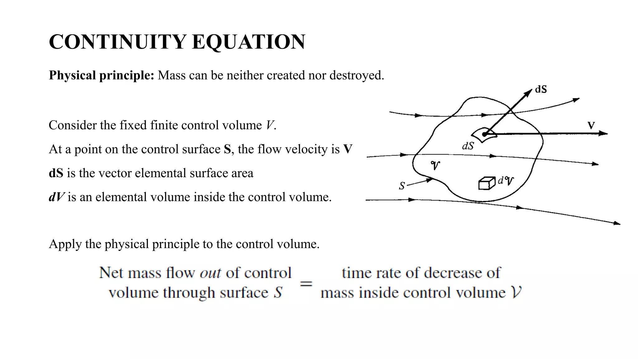 CONTINUITY EQUATION
Physical principle: Mass can be neither created nor destroyed.
Consider the fixed finite control volume V.
At a point on the control surface S, the flow velocity is V
dS is the vector elemental surface area
dV is an elemental volume inside the control volume.
Apply the physical principle to the control volume.
 