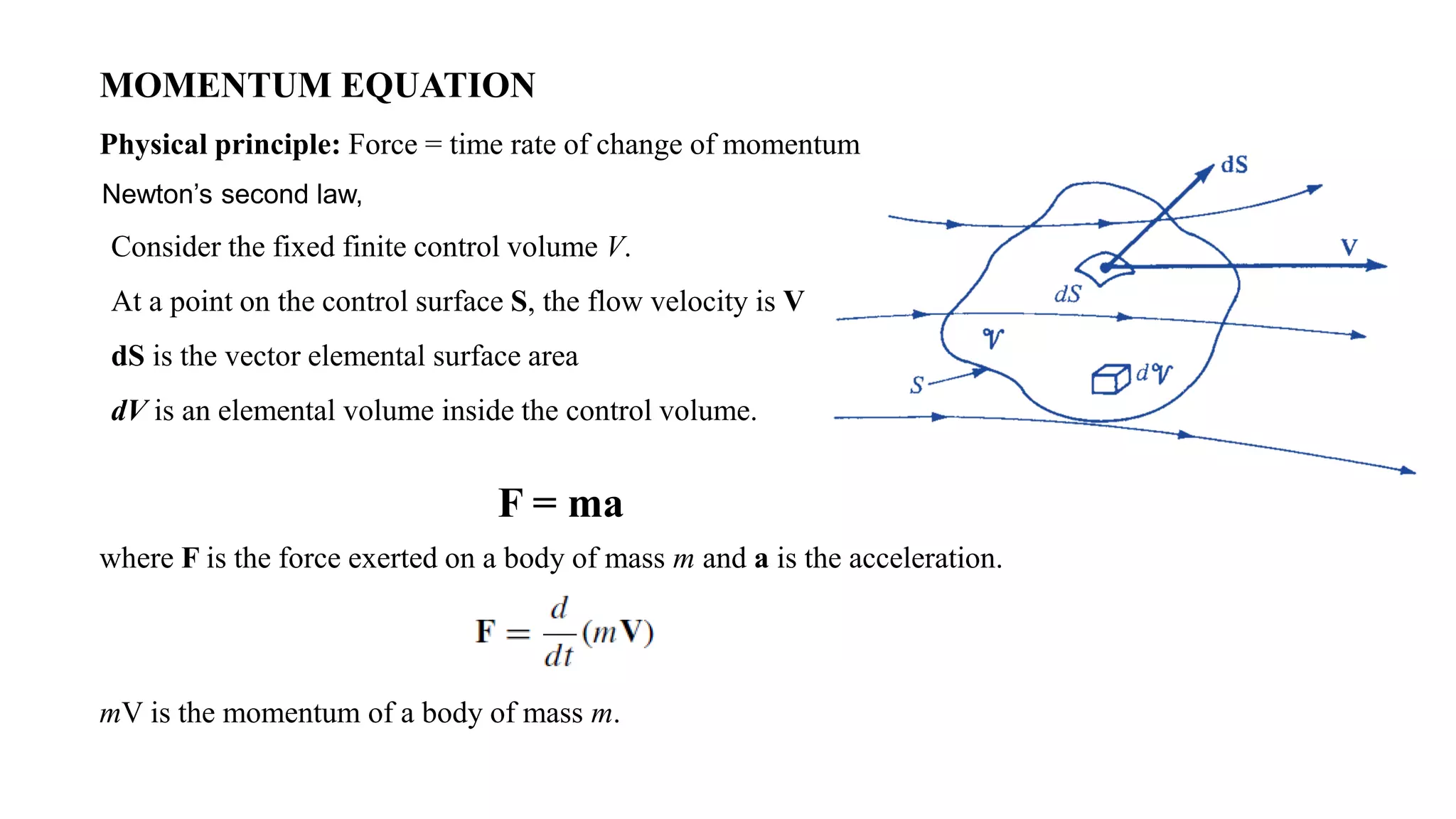 MOMENTUM EQUATION
Physical principle: Force = time rate of change of momentum
Consider the fixed finite control volume V.
At a point on the control surface S, the flow velocity is V
dS is the vector elemental surface area
dV is an elemental volume inside the control volume.
F = ma
where F is the force exerted on a body of mass m and a is the acceleration.
mV is the momentum of a body of mass m.
Newton’s second law,
 