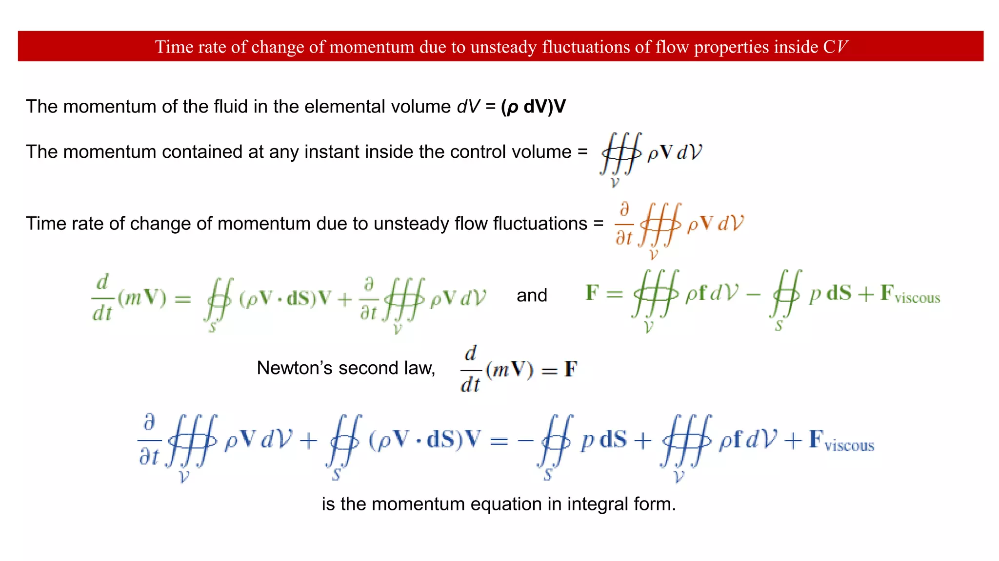 Time rate of change of momentum due to unsteady fluctuations of flow properties inside CV
The momentum of the fluid in the elemental volume dV = (ρ dV)V
The momentum contained at any instant inside the control volume =
Time rate of change of momentum due to unsteady flow fluctuations =
is the momentum equation in integral form.
and
Newton’s second law,
 