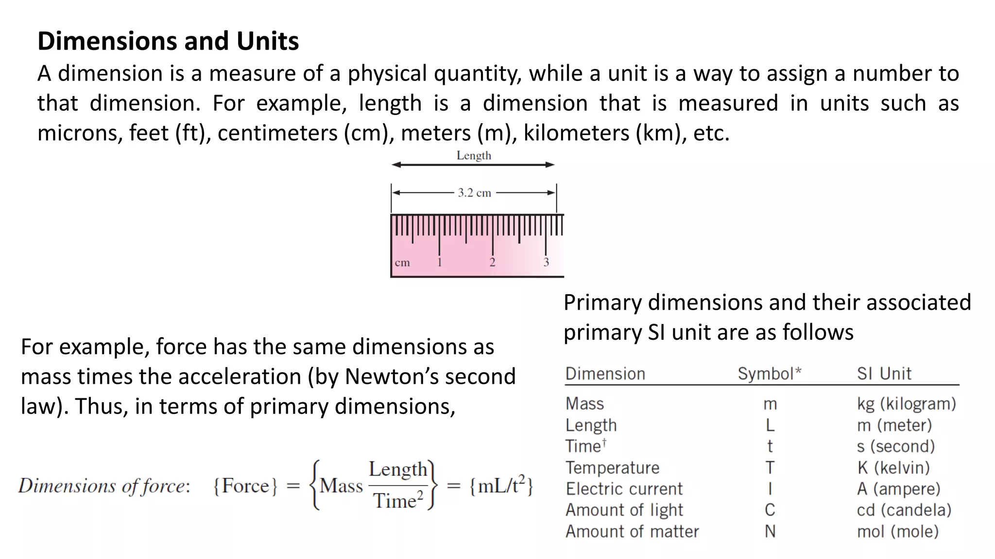 Dimensions and Units
A dimension is a measure of a physical quantity, while a unit is a way to assign a number to
that dimension. For example, length is a dimension that is measured in units such as
microns, feet (ft), centimeters (cm), meters (m), kilometers (km), etc.
For example, force has the same dimensions as
mass times the acceleration (by Newton’s second
law). Thus, in terms of primary dimensions,
Primary dimensions and their associated
primary SI unit are as follows
 