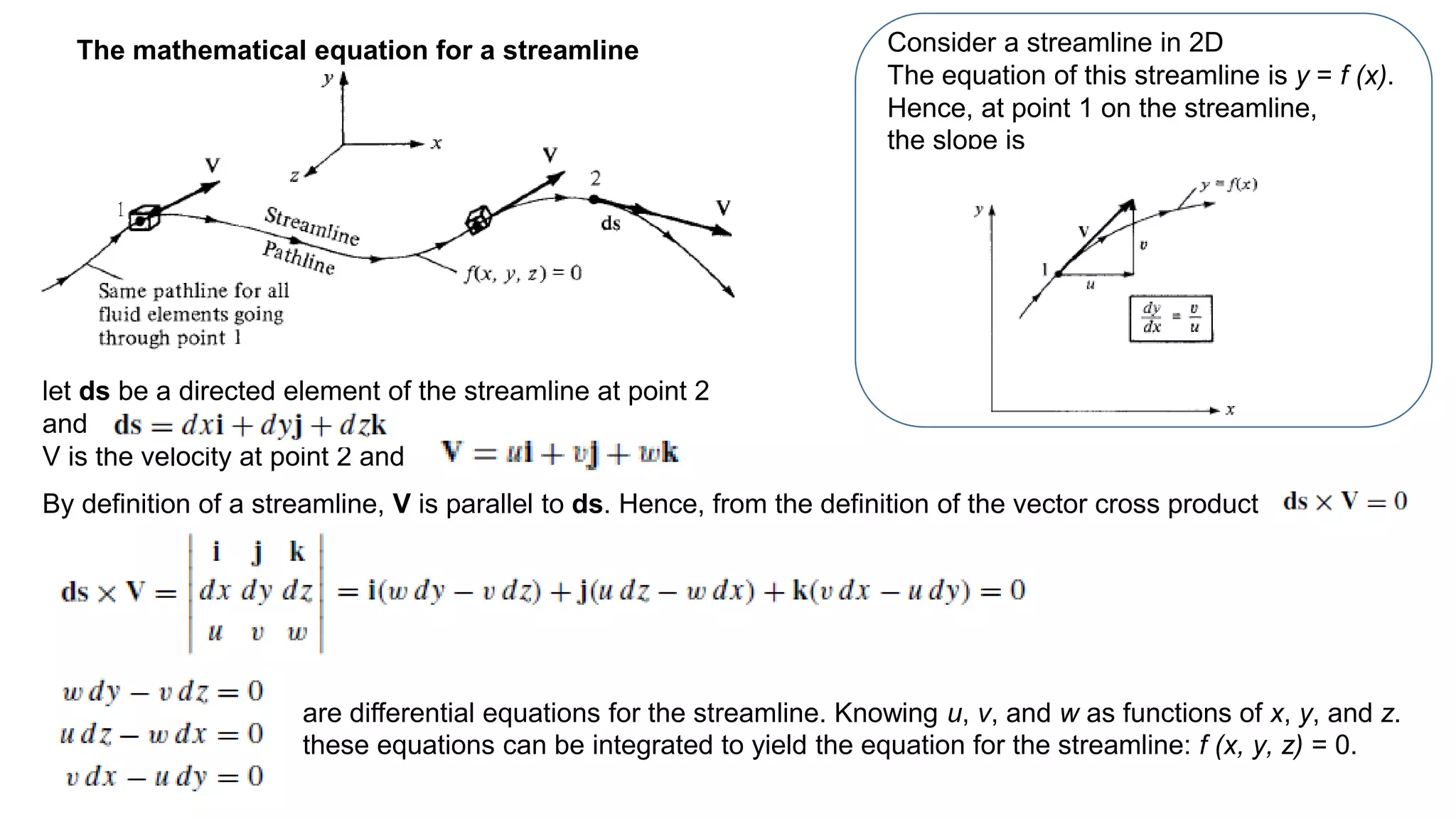 let ds be a directed element of the streamline at point 2
and
V is the velocity at point 2 and
The mathematical equation for a streamline
are differential equations for the streamline. Knowing u, v, and w as functions of x, y, and z.
these equations can be integrated to yield the equation for the streamline: f (x, y, z) = 0.
By definition of a streamline, V is parallel to ds. Hence, from the definition of the vector cross product
Consider a streamline in 2D
The equation of this streamline is y = f (x).
Hence, at point 1 on the streamline,
the slope is
 